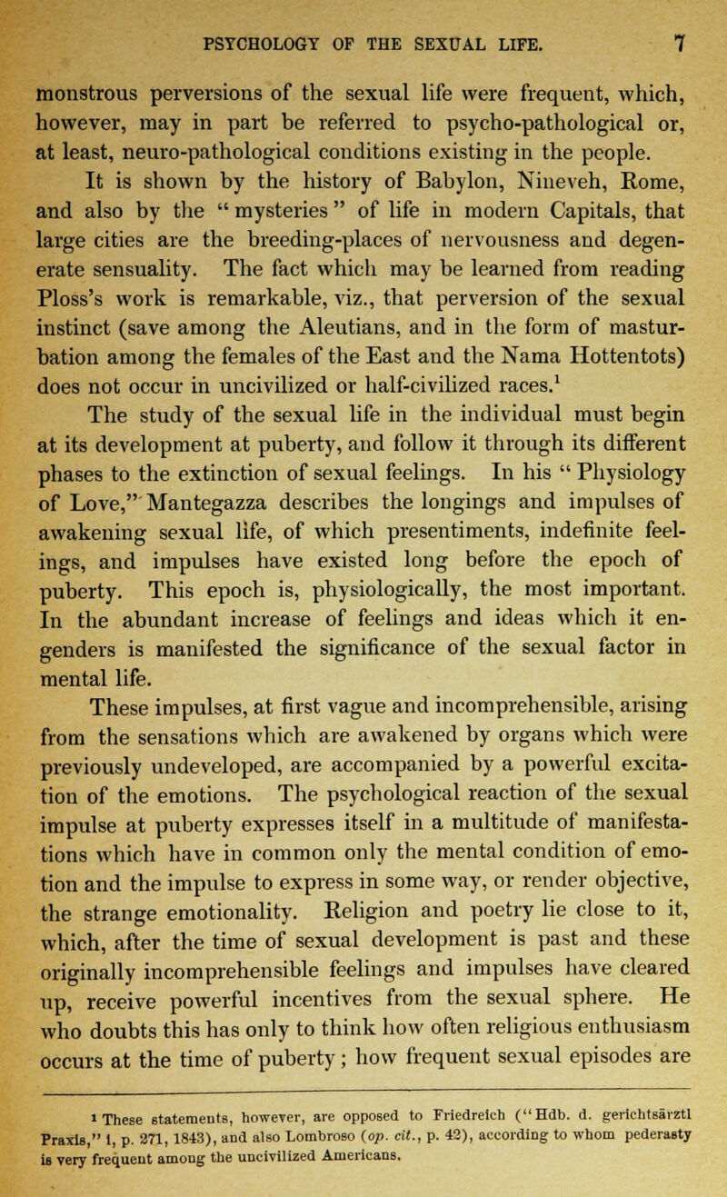 monstrous perversions of the sexual life were frequent, which, however, may in part be referred to psycho-pathological or, at least, neuro-pathological conditions existing in the people. It is shown by the history of Babylon, Nineveh, Rome, and also by the mysteries of life in modern Capitals, that large cities are the breeding-places of nervousness and degen- erate sensuality. The fact which may be learned from reading Ploss's work is remarkable, viz., that perversion of the sexual instinct (save among the Aleutians, and in the form of mastur- bation among the females of the East and the Nama Hottentots) does not occur in uncivilized or half-civilized races.1 The study of the sexual life in the individual must begin at its development at puberty, and follow it through its different phases to the extinction of sexual feelings. In his Physiology of Love, Mantegazza describes the longings and impulses of awakening sexual life, of which presentiments, indefinite feel- ings, and impulses have existed long before the epoch of puberty. This epoch is, physiologically, the most important. In the abundant increase of feelings and ideas which it en- genders is manifested the significance of the sexual factor in mental life. These impulses, at first vague and incomprehensible, arising from the sensations which are awakened by organs which were previously undeveloped, are accompanied by a powerful excita- tion of the emotions. The psychological reaction of the sexual impulse at puberty expresses itself in a multitude of manifesta- tions which have in common only the mental condition of emo- tion and the impulse to express in some way, or render objective, the strange emotionality. Religion and poetry lie close to it, which, after the time of sexual development is past and these originally incomprehensible feelings and impulses have cleared up, receive powerful incentives from the sexual sphere. He who doubts this has only to think how often religious enthusiasm occurs at the time of puberty; how frequent sexual episodes are » These statements, however, are opposed to Friedreich (Hdb. d. gerichtsarztl Praxis, i, p. 271, 1843), and also Lomhroso (op. cit., p. 42), according to whom pederasty is very frequent among the uncivilized Americans.