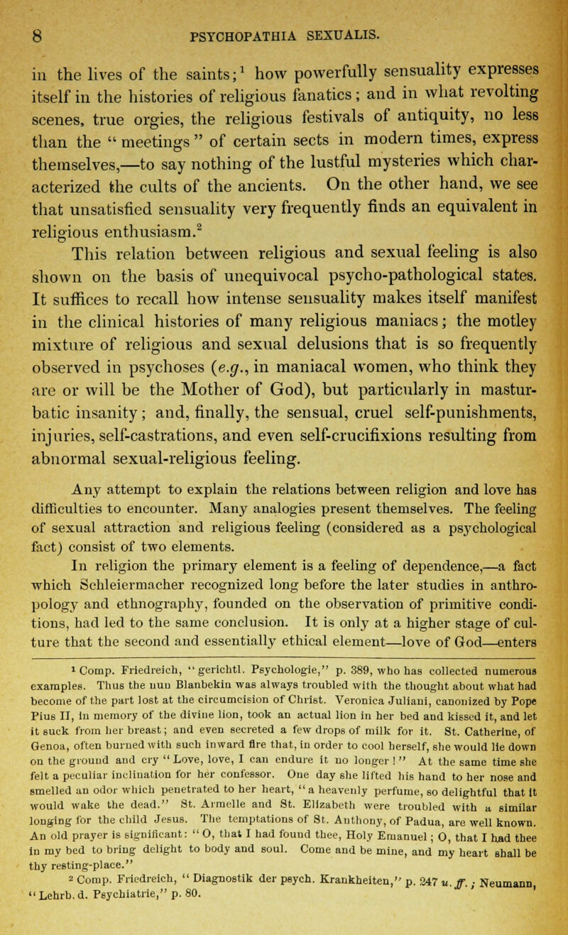 in the lives of the saints;1 how powerfully sensuality expresses itself in the histories of religious fanatics; and in what revolting scenes, true orgies, the religious festivals of antiquity, no less than the meetings of certain sects in modern times, express themselves,—to say nothing of the lustful mysteries which char- acterized the cults of the ancients. On the other hand, we see that unsatisfied sensuality very frequently finds an equivalent in religious enthusiasm.2 This relation between religious and sexual feeling is also shown on the basis of unequivocal psycho-pathological states. It suffices to recall how intense sensuality makes itself manifest in the clinical histories of many religious maniacs; the motley mixture of religious and sexual delusions that is so frequently observed in psychoses {e.g., in maniacal women, who think they are or will be the Mother of God), but particularly in mastur- batic insanity; and, finally, the sensual, cruel self-punishments, injuries, self-castrations, and even self-crucifixions resulting from abnormal sexual-religious feeling. Any attempt to explain the relations between religion and love has difficulties to encounter. Many analogies present themselves. The feeling of sexual attraction and religious feeling (considered as a psychological fact) consist of two elements. In religion the primary element is a feeling of dependence,—a fact which Schleiermacher recognized long before the later studies in anthro- pology and ethnography, founded on the observation of primitive condi- tions, had led to the same conclusion. It is only at a higher stage of cul- ture that the second and essentially ethical element—love of God—enters 1 Comp. Friedreich, gerichtl. Psychologie, p. 389, who has collected numerous examples. Thus the nun Blanbekiu was always troubled with the thought about what had become of the part lost at the circumcision of Christ. Veronica Juliani, canonized by Pope Pius II, in memory of the divine lion, took an actual lion in her bed and kissed it, and let it suck from her breast; and even secreted a few drops of milk for it. St. Catherine, of Genoa, often burned with such inward Are that, in order to cool herself, she would lie down on the ground and cry Love, love, I can endure it no longer ! At the same time she felt a peculiar inclination for her confessor. One day she lifted his hand to her nose and smelled an odor which penetrated to her heart, a heavenly perfume, so delightful that It would wake the dead. 8t. Armelle and St. Elizabeth were troubled with a similar longing for the child Jesus. The temptations of St. Anthony, of Padua, are well known. An old prayer is significant: O, that I had fouud thee, Holy Emanuel; 0, that I had thee In my bed to bring delight to body and soul. Come and be mine, and my heart shall be thy resting-place. 2 Comp. Friedreich, Diagnostik der psych. Krankheiten, p. 347 u.ff.; Neumann Lehrb.d. Psychiatrie, p. 80.