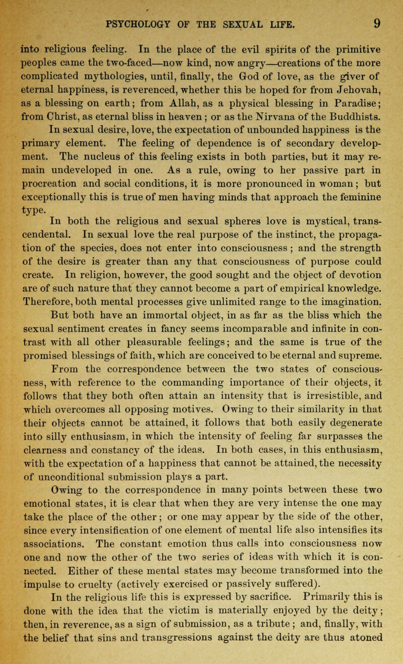into religious feeling. In the place of the evil spirits of the primitive peoples came the two-faced—now kind, now angry—creations of the more complicated mythologies, until, finally, the God of love, as the giver of eternal happiness, is reverenced, whether this be hoped for from Jehovah, as a blessing on earth; from Allah, as a physical blessing in Paradise; from Christ, as eternal bliss in heaven ; or as the Nirvana of the Buddhists. In sexual desire, love, the expectation of unbounded happiness is the primary element. The feeling of dependence is of secondary develop- ment. The nucleus of this feeling exists in both parties, but it may re- main undeveloped in one. As a rule, owing to her passive part in procreation and social conditions, it is more pronounced in woman; but exceptionally this is true of men having minds that approach the feminine type. In both the religious and sexual spheres love is mystical, trans- cendental. In sexual love the real purpose of the instinct, the propaga- tion of the species, does not enter into consciousness ; and the strength of the desire is greater than any that consciousness of purpose could create. In religion, however, the good sought and the object of devotion are of such nature that they cannot become a part of empirical knowledge. Therefore, both mental processes give unlimited range to the imagination. But both have an immortal object, in as far as the bliss which the sexual sentiment creates in fancy seems incomparable and infinite in con- trast with all other pleasurable feelings; and the same is true of the promised blessings of faith, which are conceived to be eternal and supreme. From the correspondence between the two states of conscious- ness, with reference to the commanding importance of their objects, it follows that they both often attain an intensity that is irresistible, and which overcomes all opposing motives. Owing to their similarity in that their objects cannot be attained, it follows that both easily degenerate into silly enthusiasm, in which the intensity of feeling far surpasses the clearness and constancy of the ideas. In both cases, in this enthusiasm, with the expectation of a happiness that cannot be attained, the necessity of unconditional submission plays a part. Owing to the correspondence in many points between these two emotional states, it is clear that when they are very intense the one may take the place of the other; or one may appear by the side of the other, since every intensification of one element of mental life also intensifies its associations. The constant emotion thus calls into consciousness now one and now the other of the two series of ideas with which it is con- nected. Either of these mental states may become transformed into the impulse to cruelty (actively exercised or passively suffered). In the religious life this is expressed by sacrifice. Primarily this is done with the idea that the victim is materially enjoyed by the deity; then, in reverence, as a sign of submission, as a tribute ; and, finally, with the belief that sins and transgressions against the deity are thus atoned