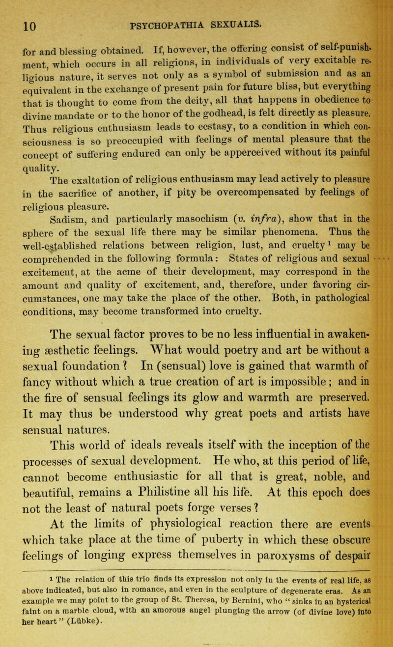 for and blessing obtained. If, however, the offering consist of self-punish, ment, which occurs in all religions, in individuals of very excitable re- ligious nature, it serves not only as a symbol of submission and as an equivalent in the exchange of present pain for future bliss, but everything that is thought to come from the deity, all that happens in obedience to divine mandate or to the honor of the godhead, is felt directly as pleasure. Thus religious enthusiasm leads to ecstasy, to a condition in which con- sciousness is so preoccupied with feelings of mental pleasure that the concept of suffering endured can only be apperceived without its painful quality. The exaltation of religious enthusiasm may lead actively to pleasure in the sacrifice of another, if pity be overcompensated by feelings of religious pleasure. Sadism, and particularly masochism (v. infra), show that in the sphere of the sexual life there may be similar phenomena. Thus the well-established relations between religion, lust, and cruelty1 may be comprehended in the following formula: States of religious and sexual ■ excitement, at the acme of their development, may correspond in the amount and quality of excitement, and, therefore, under favoring cir- cumstances, one may take the place of the other. Both, in pathological conditions, may become transformed into cruelty. The sexual factor proves to be no less influential in awaken- ing aesthetic feelings. What would poetry and art be without a sexual foundation 1 In (sensual) love is gained that warmth of fancy without which a true creation of art is impossible; and in the fire of sensual feelings its glow and warmth are preserved. It may thus be understood why great poets and artists have sensual natures. This world of ideals reveals itself with the inception of the processes of sexual development. He who, at this period of life, cannot become enthusiastic for all that is great, noble, and beautiful, remains a Philistine all his life. At this epoch does not the least of natural poets forge verses 1 At the limits of physiological reaction there are events which take place at the time of puberty in which these obscure feelings of longing express themselves in paroxysms of despair i The relation of this trio finds its expression not only in the events of real life, as above indicated, but also in romance, and even in the sculpture of degenerate eras. As an example we may point to the group of St. Theresa, by Bernini, who sinks in an hysterical faint on a marble cloud, with an amorous angel plunging the arrow (of divine love) into her heart (Liibke).