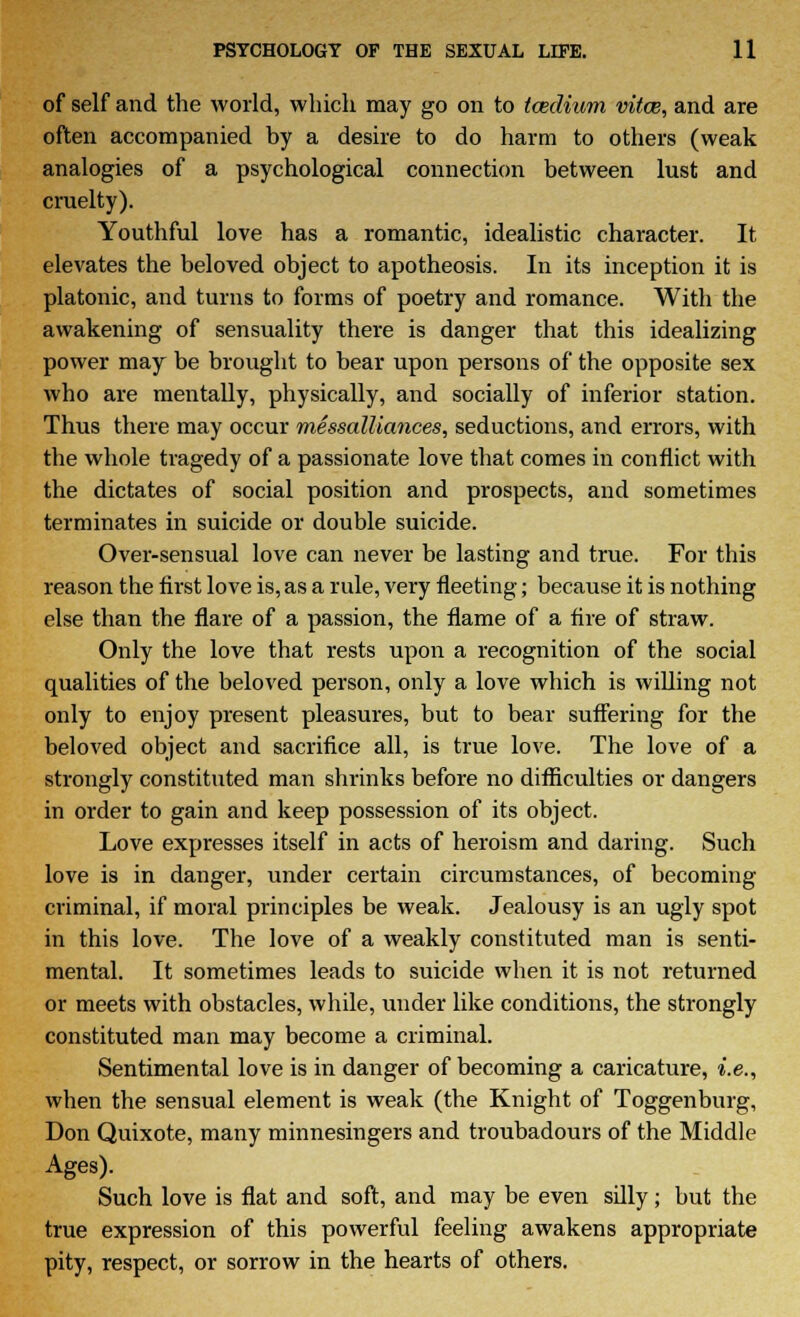 of self and the world, which may go on to toedium vitce, and are often accompanied by a desire to do harm to others (weak analogies of a psychological connection between lust and cruelty). Youthful love has a romantic, idealistic character. It elevates the beloved object to apotheosis. In its inception it is platonic, and turns to forms of poetry and romance. With the awakening of sensuality there is danger that this idealizing power may be brought to bear upon persons of the opposite sex who are mentally, physically, and socially of inferior station. Thus there may occur messalliances, seductions, and errors, with the whole tragedy of a passionate love that comes in conflict with the dictates of social position and prospects, and sometimes terminates in suicide or double suicide. Over-sensual love can never be lasting and true. For this reason the first love is, as a rule, very fleeting; because it is nothing else than the flare of a passion, the flame of a fire of straw. Only the love that rests upon a recognition of the social qualities of the beloved person, only a love which is willing not only to enjoy present pleasures, but to bear suffering for the beWed object and sacrifice all, is true love. The love of a strongly constituted man shrinks before no difficulties or dangers in order to gain and keep possession of its object. Love expresses itself in acts of heroism and daring. Such love is in danger, under certain circumstances, of becoming criminal, if moral principles be weak. Jealousy is an ugly spot in this love. The love of a weakly constituted man is senti- mental. It sometimes leads to suicide when it is not returned or meets with obstacles, while, under like conditions, the strongly constituted man may become a criminal. Sentimental love is in danger of becoming a caricature, i.e., when the sensual element is weak (the Knight of Toggenburg, Don Quixote, many minnesingers and troubadours of the Middle Ages). Such love is flat and soft, and may be even silly; but the true expression of this powerful feeling awakens appropriate pity, respect, or sorrow in the hearts of others.