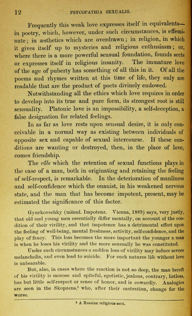 Frequently this weak love expresses itself in equivalents— in poetry, which, however, under such circumstances, is effemi- nate ; in aesthetics which are overdrawn; in religion, in which it gives itself up to mysteries and religious enthusiasm; or, where there is a more powerful sensual foundation, founds sects or expresses itself in religious insanity. The immature love of the age of puherty has something of all this in it. Of all the poems and rhymes written at this time of life, they only are readable that are the product of poets divinely endowed. Notwithstanding all the ethics which love requires in order to develop into its true and pure form, its strongest root is still sensuality. Platonic love is an impossibility, a self-deception, a false designation for related feelings. In as far as love rests upon sensual desire, it is only con- ceivable in a normal way as existing between individuals of opposite sex and capable of sexual intercourse. If these con- ditions are wanting or destroyed, then, in the place of love, comes friendship. The role which the retention of sexual functions plays in the case of a man, both in originating and retaining the feeling of self-respect, is remarkable. In the deterioration of manliness and self-confidence which the onanist, in his weakened nervous state, and the man that has become impotent, present, may be estimated the significance of this factor. Gyurkovechky (mannl. Impotenz. Vienna, 1889) says, very justly, that old and young men essentially differ mentally, on account of the con- dition of their virility, and that impotence has a detrimental effect upon the feeling of -well-being, mental freshness, activity, self-confidence, and the play of fancy. This loss becomes the more important the younger a man is when he loses his virility and the more sensually he was constituted. Under such circumstances a sudden loss of virility may induce severe melancholia, and even lead to suicide. For such natures life without love is unbearable. But, also, in cases where the reaction is not so deep, the man bereft of his virility is morose and spiteful, egotistic, jealous, contrary, listless, has but little self-respect or sense of honor, and is cowardly. Analogies are seen in the Skopzens,1 who, after their castration, change for the worse. 1 A Russian religious sect.