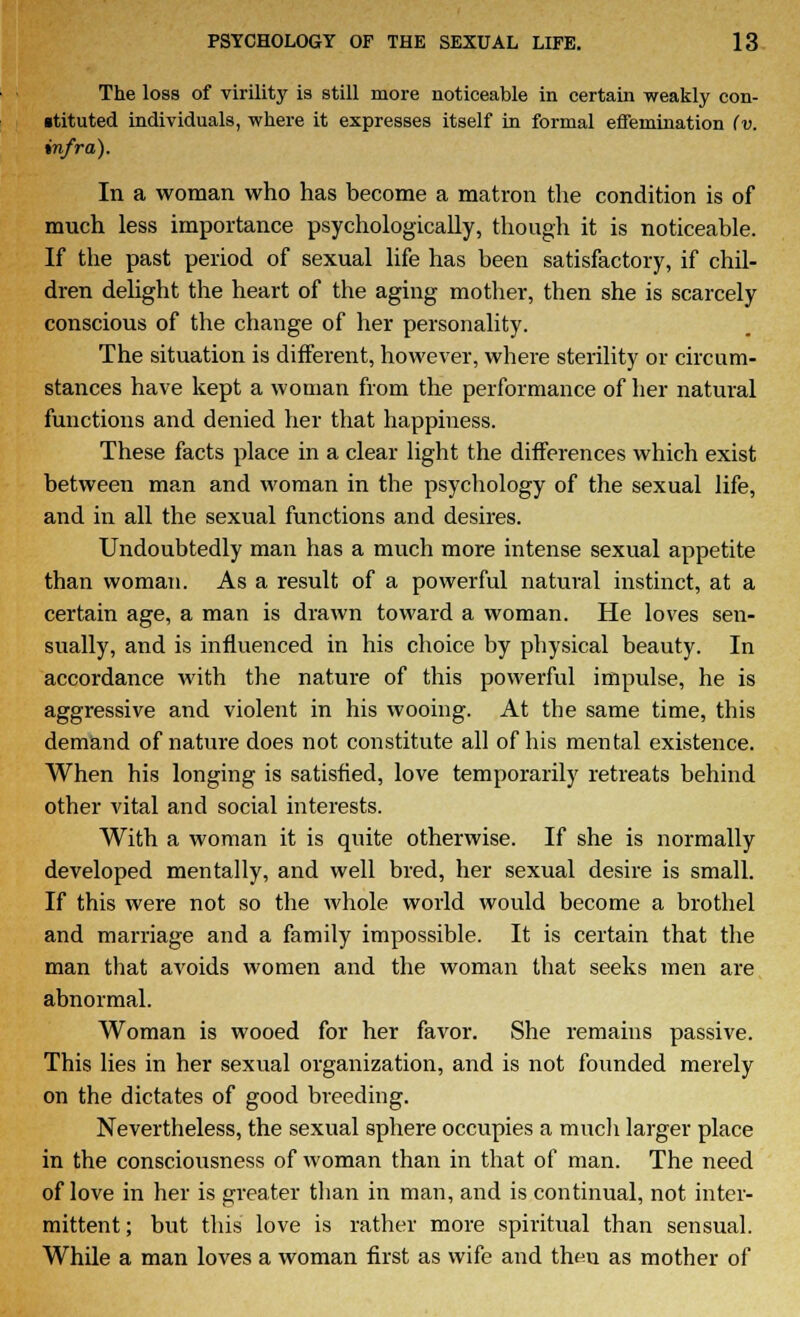 The loss of virility is still more noticeable in certain weakly con- stituted individuals, where it expresses itself in formal effemination (v. infra). In a woman who has become a matron the condition is of much less importance psychologically, though it is noticeable. If the past period of sexual life has been satisfactory, if chil- dren delight the heart of the aging mother, then she is scarcely conscious of the change of her personality. The situation is different, however, where sterility or circum- stances have kept a woman from the performance of her natural functions and denied her that happiness. These facts place in a clear light the differences which exist between man and woman in the psychology of the sexual life, and in all the sexual functions and desires. Undoubtedly man has a much more intense sexual appetite than woman. As a result of a powerful natural instinct, at a certain age, a man is drawn toward a woman. He loves sen- sually, and is influenced in his choice by physical beauty. In accordance with the nature of this powerful impulse, he is aggressive and violent in his wooing. At the same time, this demand of nature does not constitute all of his mental existence. When his longing is satisfied, love temporarily retreats behind other vital and social interests. With a woman it is quite otherwise. If she is normally developed mentally, and well bred, her sexual desire is small. If this were not so the whole world would become a brothel and marriage and a family impossible. It is certain that the man that avoids women and the woman that seeks men are abnormal. Woman is wooed for her favor. She remains passive. This lies in her sexual organization, and is not founded merely on the dictates of good breeding. Nevertheless, the sexual sphere occupies a much larger place in the consciousness of woman than in that of man. The need of love in her is greater than in man, and is continual, not inter- mittent ; but this love is rather more spiritual than sensual. While a man loves a woman first as wife and then as mother of