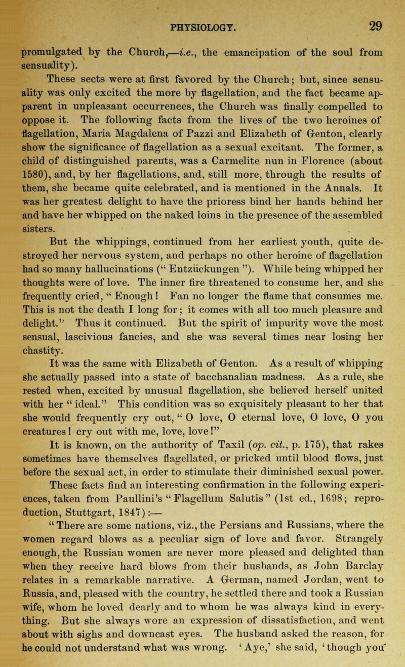 promulgated by the Church,—i.e., the emancipation of the soul from sensuality). These sects were at first favored by the Church; but, since sensu- ality was only excited the more by flagellation, and the fact became ap- parent in unpleasant occurrences, the Church was finally compelled to oppose it. The following facts from the lives of the two heroines of flagellation, Maria Magdalena of Pazzi and Elizabeth of Genton, clearly show the significance of flagellation as a sexual excitant. The former, a child of distinguished parents, was a Carmelite nun in Florence (about 1580), and, by her flagellations, and, still more, through the results of them, she became quite celebrated, and is mentioned in the Annals. It was her greatest delight to have the prioress bind her hands behind her and have her whipped on the naked loins in the presence of the assembled sisters. But the whippings, continued from her earliest youth, quite de- stroyed her nervous system, and perhaps no other heroine of flagellation had so many hallucinations ( Entziickungen ). While being whipped her thoughts were of love. The inner fire threatened to consume her, and she frequently cried, Enough ! Fan no longer the flame that consumes me. This is not the death I long for; it comes with all too much pleasure and delight.'' Thus it continued. But the spirit of impurity wove the most sensual, lascivious fancies, and she was several times near losing her chastity. It was the same with Elizabeth of Genton. As a result of whipping she actually passed into a state of bacchanalian madness. As a rule, she rested when, excited by unusual flagellation, she believed herself united with her ideal. This condition was so exquisitely pleasant to her that she would frequently cry out, 0 love, 0 eternal love, 0 love, 0 you creatures I cry out with me, love, love 1 It is known, on the authority of Taxil (op. cit., p. 175), that rakes sometimes have themselves flagellated, or pricked until blood flows, just before the sexual act, in order to stimulate their diminished sexual power. These facts find an interesting confirmation in the following experi- ences, taken from Paullini's Flagellum Salutis (1st ed, 1698; repro- duction, Stuttgart, 1847):— There are some nations, viz., the Persians and Russians, where the women regard blows as a peculiar sign of love and favor. Strangely enough, the Russian women are never more pleased and delighted than when they receive hard blows from their husbands, as John Barclay relates in a remarkable narrative. A German, named Jordan, went to Russia, and, pleased with the country, he settled there and took a Russian wife, whom he loved dearly and to whom he was always kind in every- thing. But she always wore an expression of dissatisfaction, and went about with sighs and downcast eyes. The husband asked the reason, for he could not understand what was wrong. ' Aye,' she said, ' though you'