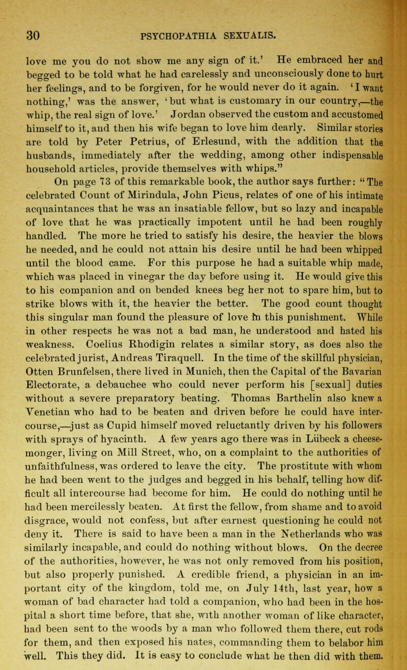 love me you do not show me any sign of it.' He embraced her and begged to be told what he had carelessly and unconsciously done to hurt her feelings, and to be forgiven, for he would never do it again. ' I want nothing,' was the answer, ' but what is customary in our country,—the whip, the real sign of love.' Jordan observed the custom and accustomed himself to it, and then his wife began to love him dearly. Similar stories are told by Peter Petrius, of Erlesund, with the addition that the husbands, immediately after the wedding, among other indispensable household articles, provide themselves with whips. On page 73 of this remarkable book, the author says further: The celebrated Count of Mirindula, John Picus, relates of one of his intimate acquaintances that he was an insatiable fellow, but so lazy and incapable of love that he was practically impotent until he had been roughly- handled. The more he tried to satisfy his desire, the heavier the blows he needed, and he could not attain his desire until he had been whipped until the blood came. For this purpose he had a suitable whip made, which was placed in vinegar the day before using it. He would give this to his companion and on bended knees beg her not to spare him, but to strike blows with it, the heavier the better. The good count thought this singular man found the pleasure of love in this punishment. While in other respects he was not a bad man, he understood and hated his weakness. Coelius Rhodigin relates a similar story, as does also the celebrated jurist, Andreas Tiraquell. In the time of the skillful physician, Otten Brunfelsen, there lived in Munich, then the Capital of the Bavarian Electorate, a debauchee who could never perform his [sexual] duties without a severe preparatory beating. Thomas Barthelin also knew a Venetian who had to be beaten and driven before he could have inter- course,—just as Cupid himself moved reluctantly driven by his followers with sprays of hyacinth. A few years ago there was in Liibeck a cheese- monger, living on Mill Street, who, on a complaint to the authorities of unfaithfulness, was ordered to leave the city. The prostitute with whom he had been went to the judges and begged in his behalf, telling how dif- ficult all intercourse had become for him. He could do nothing until he had been mercilessly beaten. At first the fellow, from shame and to avoid disgrace, would not confess, but after earnest questioning he could not deny it. There is said to have been a man in the Netherlands who was similarly incapable, and could do nothing without blows. On the decree of the authorities, however, he was not only removed from his position, but also properly punished. A credible friend, a physician in an im- portant city of the kingdom, told me, on July 14th, last year, how a woman of bad character had told a companion, who had been in the hos- pital a short time before, that she, with another woman of like character, had been sent to the woods by a man who followed them there, cut rods for them, and then exposed his nates, commanding them to belabor him well. This they did. It is easy to conclude what he then did with them.