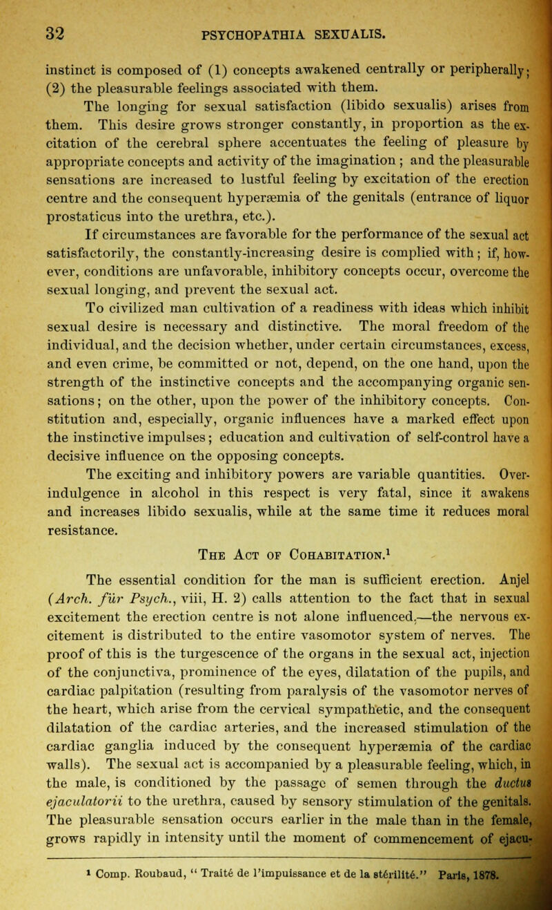 instinct is composed of (1) concepts awakened centrally or peripherally; (2) the pleasurable feelings associated with them. The longing for sexual satisfaction (libido sexualis) arises from them. This desire grows stronger constantly, in proportion as the ex- citation of the cerebral sphere accentuates the feeling of pleasure by appropriate concepts and activity of the imagination ; and the pleasurable sensations are increased to lustful feeling by excitation of the erection centre and the consequent hyperemia of the genitals (entrance of liquor prostaticus into the urethra, etc.). If circumstances are favorable for the performance of the sexual act satisfactorily, the constantly-in creasing desire is complied with ; if, how- ever, conditions are unfavorable, inhibitory concepts occur, overcome the sexual longing, and prevent the sexual act. To civilized man cultivation of a readiness with ideas which inhibit sexual desire is necessary and distinctive. The moral freedom of the individual, and the decision whether, under certain circumstances, excess, and even crime, be committed or not, depend, on the one hand, upon the strength of the instinctive concepts and the accompanying organic sen- sations ; on the other, upon the power of the inhibitory concepts. Con- stitution and, especially, organic influences have a marked effect upon the instinctive impulses; education and cultivation of self-control have a decisive influence on the opposing concepts. The exciting and inhibitory powers are variable quantities. Over- indulgence in alcohol in this respect is very fatal, since it awakens and increases libido sexualis, while at the same time it reduces moral resistance. The Act of Cohabitation.1 The essential condition for the man is sufficient erection. Anjel (Arch, fur Psych., viii, H. 2) calls attention to the fact that in sexual excitement the erection centre is not alone influenced,—the nervous ex- citement is distributed to the entire vasomotor system of nerves. The proof of this is the turgescence of the organs in the sexual act, injection of the conjunctiva, prominence of the eyes, dilatation of the pupils, and cardiac palpitation (resulting from paralysis of the vasomotor nerves of the heart, which arise from the cervical sympathetic, and the consequent dilatation of the cardiac arteries, and the increased stimulation of the cardiac ganglia induced by the consequent hyperemia of the cardiac walls). The sexual act is accompanied by a pleasurable feeling, which, in the male, is conditioned by the passage of semen through the ductut ejaculatorii to the urethra, caused by sensory stimulation of the genitals. The pleasurable sensation occurs earlier in the male than in the female, grows rapidly in intensity until the moment of commencement of ejacu- i Comp. Roubaud,  Traits de l'impuissance et de la 8t6rillt6. Paris, 1878.