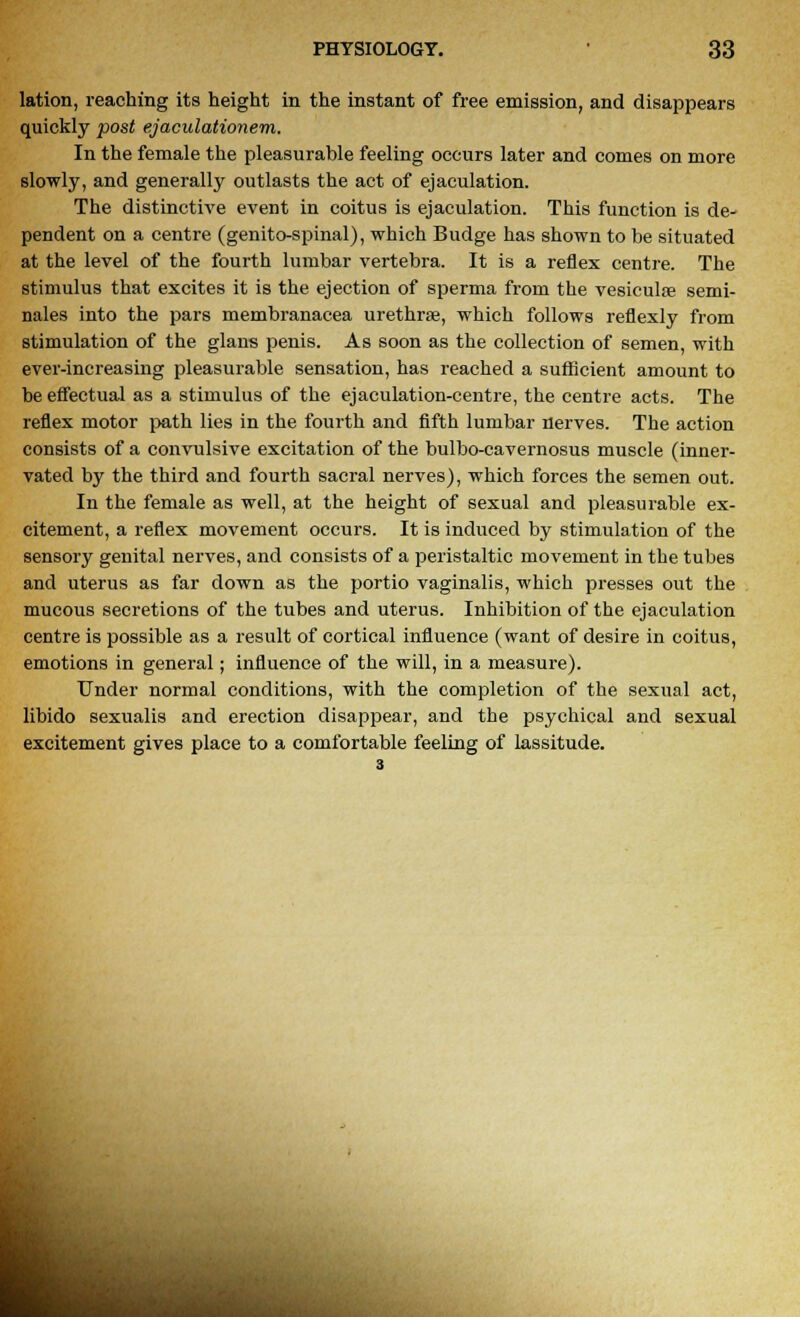 lation, reaching its height in the instant of free emission, and disappears quickly post ejaculationem. In the female the pleasurable feeling occurs later and comes on more slowly, and generally outlasts the act of ejaculation. The distinctive event in coitus is ejaculation. This function is de- pendent on a centre (genito-spinal), which Budge has shown to be situated at the level of the fourth lumbar vertebra. It is a reflex centre. The stimulus that excites it is the ejection of sperma from the vesiculoe semi- nales into the pars membranacea urethra?, which follows reflexly from stimulation of the glans penis. As soon as the collection of semen, with ever-increasing pleasurable sensation, has reached a sufficient amount to be effectual as a stimulus of the ejaculation-centre, the centre acts. The reflex motor path lies in the fourth and fifth lumbar nerves. The action consists of a convulsive excitation of the bulbo-cavernosus muscle (inner- vated by the third and fourth sacral nerves), which forces the semen out. In the female as well, at the height of sexual and pleasurable ex- citement, a reflex movement occurs. It is induced by stimulation of the sensory genital nerves, and consists of a peristaltic movement in the tubes and uterus as far down as the portio vaginalis, which presses out the mucous secretions of the tubes and uterus. Inhibition of the ejaculation centre is possible as a result of cortical influence (want of desire in coitus, emotions in general; influence of the will, in a measure). Under normal conditions, with the completion of the sexual act, libido sexualis and erection disappear, and the psychical and sexual excitement gives place to a comfortable feeling of lassitude.