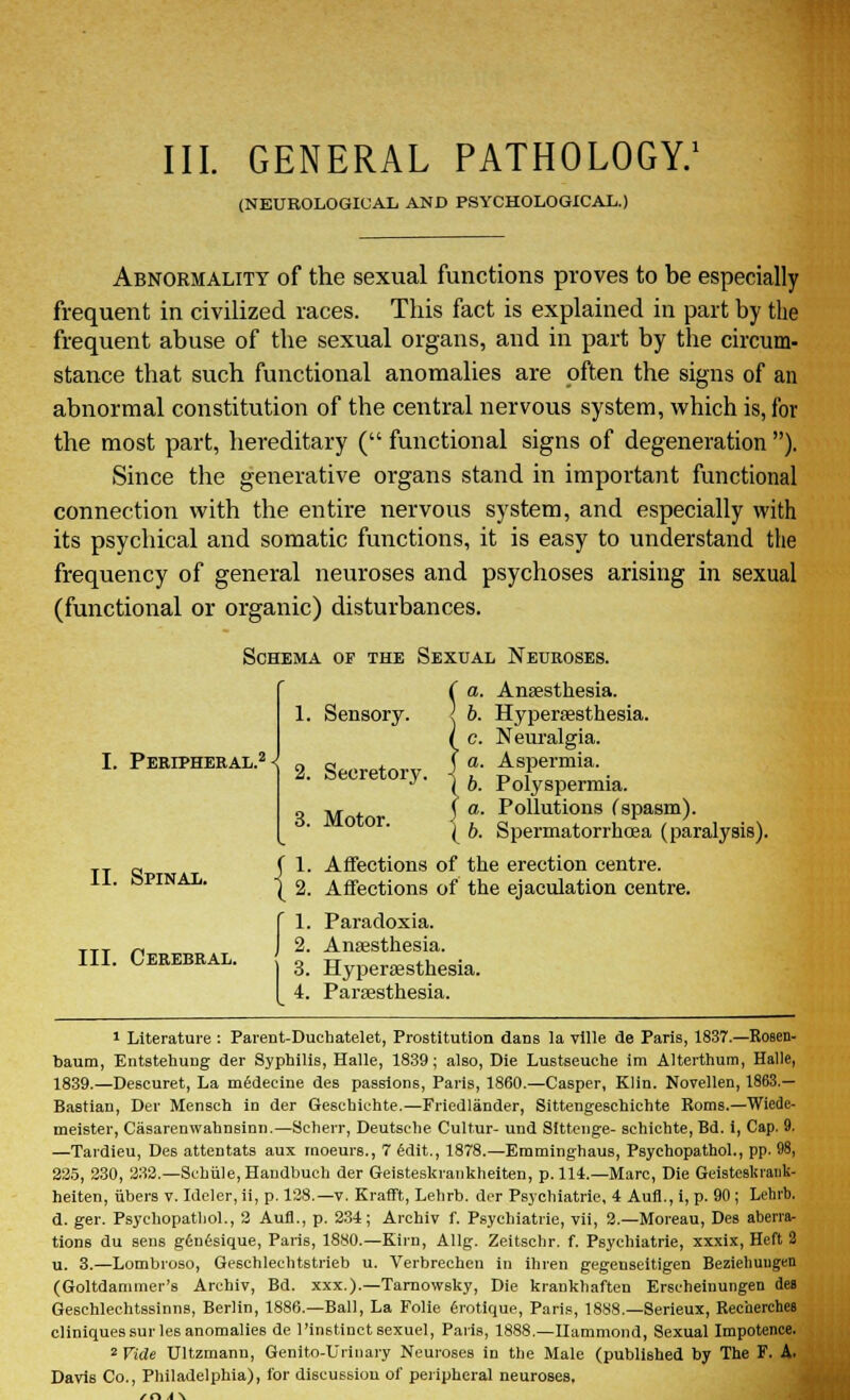 (NEUROLOGICAL AND PSYCHOLOGICAL.) Abnormality of the sexual functions proves to be especially frequent in civilized races. This fact is explained in part by the frequent abuse of the sexual organs, and in part by the circum- stance that such functional anomalies are often the signs of an abnormal constitution of the central nervous system, which is, for the most part, hereditary ( functional signs of degeneration ). Since the generative organs stand in important functional connection with the entire nervous system, and especially with its psychical and somatic functions, it is easy to understand the frequency of general neuroses and psychoses arising in sexual (functional or organic) disturbances. Schema of the Sexual Neuroses. I. Peripheral.2 < 1. Sensory. 2. Secretory. 3. Motor. II. Spinal. III. Cerebral. {I (a. r i [b. Anaesthesia. Hyperesthesia. Neuralgia. Aspermia. Polyspermia. Pollutions Cspasm). Spermatorrhoea (paralysis). Affections of the erection centre. Affections of the ejaculation centre. 1. Paradoxia. 2. Anaesthesia. 3. Hyperesthesia. 4. Paresthesia. 1 Literature : Parent-Duchatelet, Prostitution dans ia ville de Paris, 1837.—Rosen- baum, Entstehung der Syphilis, Halle, 1839; also, Die Lustseuche im Alterthum, Halle, 1839.—Descuret, La mSdeeine des passions, Paris, 1860.—Casper, Klin. Novellen, 1863.— Bastian, Der Menseh in der Gescbichte.—Friedlander, Sittengeschichte Roms.—Wiede- meister, Casarenwahnsinn.—Scherr, Deutsehe Cultur- und Slttenge- schichte,Bd. i, Cap. 9. —Tardieu, Des attentats aux moeurs., 7 edit., 1878.—Emminghaus, Psyehopathol., pp. 98, 225, 230, 232.—Sebiile, Haudbuch der Geisteskrankheiten, p. 114.—Marc, Die Geisteskrauk- heiten, fibers v. Ideler, ii, p. 128.—v. Krafft, Lehrb. der Psychiatric, 4 Aufl., i, p. 90; Lehrb. d. ger. Psyehopathol., 2 Aufl., p. 234; Archiv f. Psychiatrie, vii, 2.—Moreau, Des aberra- tions du sens gdnesique, Paris, 1880.—Kirn, Allg. Zeitschr. f. Psychiatrie, xxxix, Heft 2 u. 3.—Lombroso, Geschleehtstrieb u. Verbrechen in ihren gegenseitigen Beziehuugen (Goltdammer's Arehiv, Bd. xxx.).—Tarnowsky, Die krankhaften Erseheinungen des Geschlechtssinns, Berlin, 1886.—Ball, La Folie erotique, Paris, 1888.—Serieux, Recherches cliniquessurles anomalies de 1'instinct sexuel, Paris, 1888.—Hammond, Sexual Impotence. 2 Vide Ultzmann, Genito-Urinary Neuroses in the Male (published by The F. A. Davis Co., Philadelphia), for discussion of peripheral neuroses.