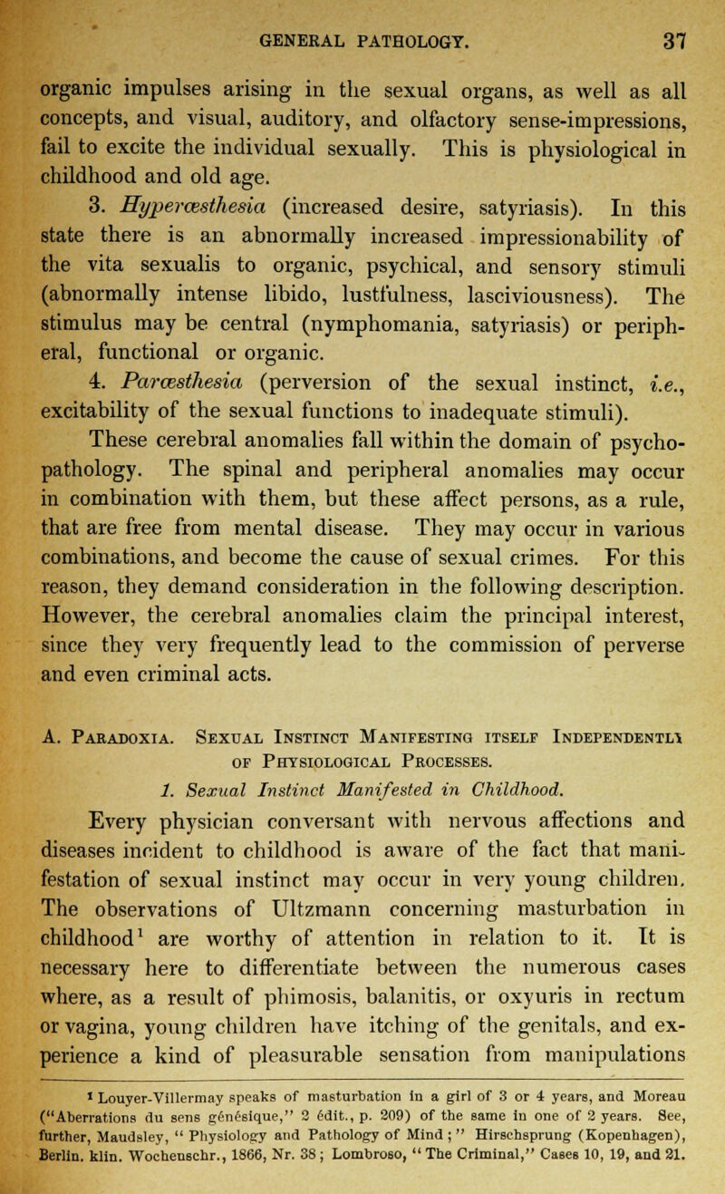 organic impulses arising in the sexual organs, as well as all concepts, and visual, auditory, and olfactory sense-impressions, fail to excite the individual sexually. This is physiological in childhood and old age. 3. Hyperazsthesia (increased desire, satyriasis). In this state there is an abnormally increased impressionability of the vita sexualis to organic, psychical, and sensory stimuli (abnormally intense libido, lustfulness, lasciviousness). The stimulus may be central (nymphomania, satyriasis) or periph- eral, functional or organic. 4. ParcBsthesia (perversion of the sexual instinct, i.e., excitability of the sexual functions to inadequate stimuli). These cerebral anomalies fall within the domain of psycho- pathology. The spinal and peripheral anomalies may occur in combination with them, but these affect persons, as a rule, that are free from mental disease. They may occur in various combinations, and become the cause of sexual crimes. For this reason, they demand consideration in the following description. However, the cerebral anomalies claim the principal interest, since they very frequently lead to the commission of perverse and even criminal acts. A. Paradoxia. Sexual Instinct Manifesting itself Independently of Physiological Processes. 1. Sexual Instinct Manifested in Childhood. Every physician conversant with nervous affections and diseases incident to childhood is aware of the fact that mani- festation of sexual instinct may occur in very young children. The observations of Ultzmann concerning masturbation in childhood1 are worthy of attention in relation to it. It is necessary here to differentiate between the numerous cases where, as a result of phimosis, balanitis, or oxyuris in rectum or vagina, young children have itching of the genitals, and ex- perience a kind of pleasurable sensation from manipulations 1 Louyer-Villermay speaks of masturbation in a girl of 3 or i years, and Moreau (Aberrations du sens g^n^sique, 2 6dit., p. 209) of the same in one of 2 years. See, further, Maudsley,  Physiology and Pathology of Mind ;  Hirschsprung (Kopenhagen), Berlin, klin. Wochense.hr., 1866, Nr. 38 ; Lombroso,  The Criminal, Cases 10, 19, and 21.