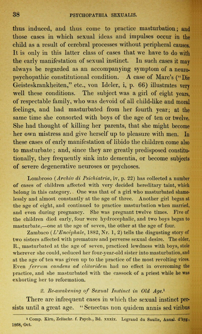 thus induced, and thus come to practice masturbation; and those cases in which sexual ideas and impulses occur in the child as a result of cerebral processes without peripheral causes. It is only in this latter class of cases that we have to do with the early manifestation of sexual instinct. In such cases it may always be regarded as an accompanying symptom of a neuro- psychopathic constitutional condition. A case of Marc's (Die Geisteskrankheiten, etc., von Ideler, i, p. 66) illustrates very well these conditions. The subject was a girl of eight years, of respectable family, who was devoid of all child-like and moral feelings, and had masturbated from her fourth year; at the same time she consorted with boys of the age of ten or twelve. She had thought of killing her parents, that she might become her own mistress and give herself up to pleasure with men. In these cases of early manifestation of libido the children come also to masturbate ; and, since they are greatly predisposed constitu- tionally, they frequently sink into dementia, or become subjects of severe degenerative neuroses or psychoses. Lombroso (Archiv di Psichiatria, iv, p. 22) has collected a number of cases of children affected with very decided hereditary taint, which belong in this category. One was that of a girl who masturbated shame- lessly and almost constantly at the age of three. Another girl began at the age of eight, and continued to practice masturbation when married, and even during pregnancy. She was pregnant twelve times. Five of the children died early, four were hydrocephalic, and two boys began to masturbate,—one at the age of seven, the other at the age of four. Zambaco {VEncephale, 1882, Nr. 1, 2) tells the disgusting story of two sisters affected with premature and perverse sexual desire. The elder, R., masturbated at the age of seven, practiced lewdness with boys, stole wherever she could, seduced her four-year-old sister into masturbation,and at the age of ten was given up to the practice of the most revolting vices. Even ferrum candens ad clitoridem had no effect in overcoming the practice, and she masturbated with the cassock of a priest while he was exhorting her to reformation. 2. Re-awakening of Sexual Instinct in Old Age.1 There are infrequent cases in which the sexual instinct per- sists until a great age.  Senectus non quidem annis sed viribus 1 Comp. Kim, Zeitschr. f. Psych., Bd. xxxix. Legrand du Saulle, Airnal. d'byg., 1868, Oct.