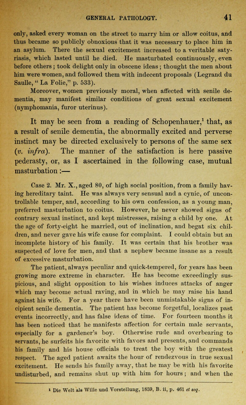 only, asked every woman on the street to marry him or allow coitus, and thus became so publicly obnoxious that it was necessary to place him in an asylum. There the sexual excitement increased to a veritable saty- riasis, which lasted until he died. He masturbated continuously, even before others ; took delight only in obscene ideas ; thought the men about him were women, and followed them with indecent proposals (Legrand du SauUe,  La Folie, p. 533). Moreover, women previously moral, when affected with senile de- mentia, may manifest similar conditions of great sexual excitement (nymphomania, furor uterinus). It may be seen from a reading of Schopenhauer,1 that, as a result of senile dementia, the abnormally excited and perverse instinct may be directed exclusively to persons of the same sex (v. infra). The manner of the satisfaction is here passive pederasty, or, as I ascertained in the following case, mutual masturbation:— Case 2. Mr. X., aged 80, of high social position, from a family hav- ing hereditary taint. He was always very sensual and a cynic, of uncon- trollable temper, and, according to his own confession, as a young man, preferred masturbation to coitus. However, he never showed signs of contrary sexual instinct, and kept mistresses, raising a child by one. At the age of forty-eight he married, out of inclination, and begat six chil- dren, and never gave his wife cause for complaint. I could obtain but an incomplete history of his family. It was certain that his brother was suspected of love for men, and that a nephew became insane as a result of excessive masturbation. The patient, always peculiar and quick-tempered, for years has been growing more extreme in character. He has become exceedingly sus- picious, and slight opposition to his wishes induces attacks of anger which may become actual raving, and in which he may raise his hand against his wife. For a year there have been unmistakable signs of in- cipient senile dementia. The patient has become forgetful, localizes past events incorrectly, and has false ideas of time. For fourteen months it has been noticed that he manifests affection for certain male servants, especially for a gardener's boy. Otherwise rude and overbearing to servants, he surfeits his favorite with favors and presents, and commands his family and his house officials to treat the boy with the greatest respect. The aged patient awaits the hour of rendezvous in true sexual excitement. He seuds his family away, that he may be with his favorite undisturbed, and remains shut up with him for hours ; and when the i Die Welt aU Wille und Vorstellung, 1859, B. ii, p. 461 et seq.