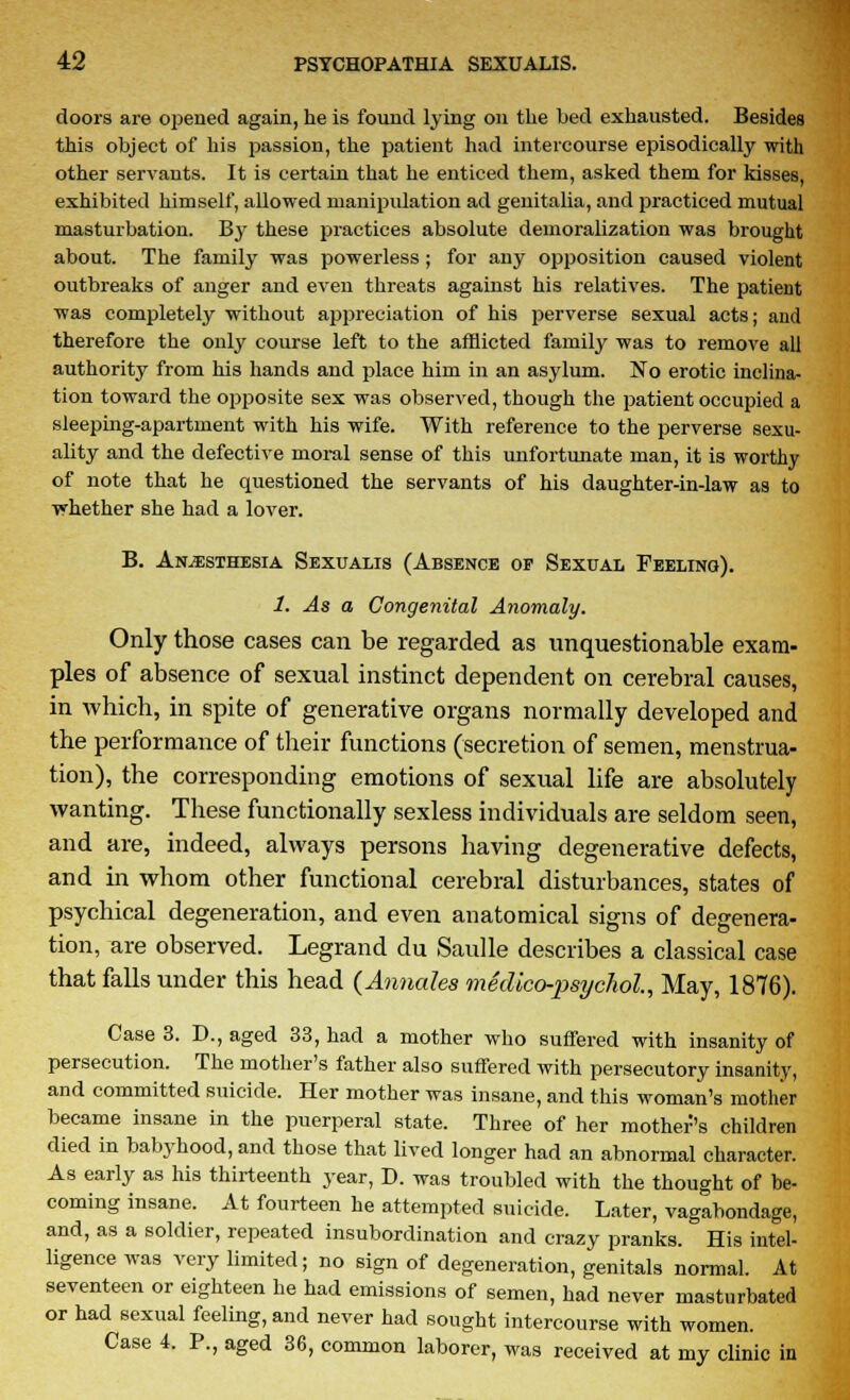 doors are opened again, he is found lying on the bed exhausted. Besides this object of his passion, the patient had intercourse episodically with other servants. It is certain that he enticed them, asked them for kisses, exhibited himself, allowed manipulation ad genitalia, and practiced mutual masturbation. By these practices absolute demoralization was brought about. The family was powerless ; for any opposition caused violent outbreaks of anger and even threats against his relatives. The patient was completely without appreciation of his perverse sexual acts; and therefore the only course left to the afflicted family was to remove all authority from his hands and place him in an asylum. No erotic inclina- tion toward the opposite sex was observed, though the patient occupied a sleeping-apartment with his wife. With reference to the perverse sexu- ality and the defective moral sense of this unfortunate man, it is worthy of note that he questioned the servants of his daughter-in-law as to whether she had a lover. B. Anesthesia Sexualis (Absence op Sexual Feeling). 1. As a Congenital Anomaly. Only those cases can be regarded as unquestionable exam- ples of absence of sexual instinct dependent on cerebral causes, in which, in spite of generative organs normally developed and the performance of their functions (secretion of semen, menstrua- tion), the corresponding emotions of sexual life are absolutely wanting. These functionally sexless individuals are seldom seen, and are, indeed, always persons having degenerative defects, and in whom other functional cerebral disturbances, states of psychical degeneration, and even anatomical signs of degenera- tion, are observed. Legrand du Sadie describes a classical case that falls under this head (Annates medico-psychol, May, 1876). Case 3. D., aged 33, had a mother who suffered with insanity of persecution. The mother's father also suffered with persecutory insanity, and committed suicide. Her mother was insane, and this woman's mother became insane in the puerperal state. Three of her mother's children died in babyhood, and those that lived longer had an abnormal character. As early as his thirteenth year, D. was troubled with the thought of be- coming insane. At fourteen he attempted suicide. Later, vagabondage, and, as a soldier, repeated insubordination and crazy pranks. His intel- ligence was very limited; no sign of degeneration, genitals normal. At seventeen or eighteen he had emissions of semen, had never masturbated or had sexual feeling, and never had sought intercourse with women. Case 4. P., aged 36, common laborer, was received at my clinic in