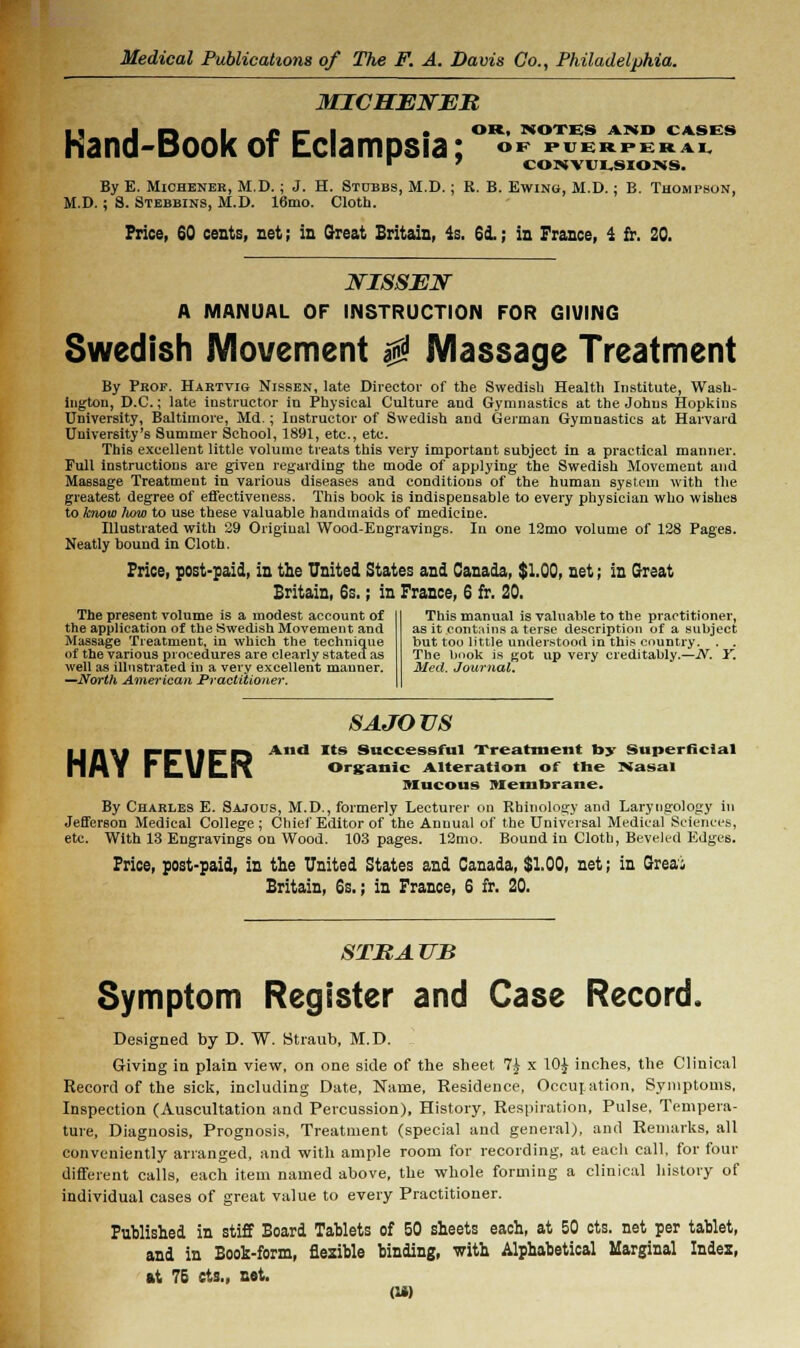 MICMENER ■ • I r-t I t* r- ■ • «»'*• NOTES AISO CASES hand-Book of Eclampsia; <>* «b»pwh ■ » CONVULSIONS. By E. Michener, M.D.; J. H. Stubbs, M.D.; R. B. Ewing, M.D.; B. Thompson, M.D. ; S. Stebbins, M.D. 16mo. Cloth. Price, 60 cents, net; in Great Britain, is. 6d.; in France, 4 fr. 20. mossxar A MANUAL OF INSTRUCTION FOR GIVING Swedish Movement $ Massage Treatment By Prof. Hartvig Nissen, late Director of the Swedish Health Institute, Wash- ington, D.C.; late instructor in Physical Culture and Gymnastics at the Johns Hopkins University, Baltimore, Md.; Instructor of Swedish and German Gymnastics at Harvard University's Summer School, 1891, etc., etc. This excellent little volume treats this very important subject in a practical manner. Full instructions are given regarding the mode of applying the Swedish Movement and Massage Treatment in various diseases and conditions of the human system with the greatest degree of effectiveness. This book is indispensable to every physician who wishes to know liow to use these valuable handmaids of medicine. Illustrated with 39 Original Wood-Engravings. In one 12mo volume of 128 Pages. Neatly bound in Cloth. Price, post-paid, in the United States and Canada, $1.00, net; in Great Britain, 6s.; in France, 6 fr. 20. The present volume is a modest account of the application of the Swedish Movement and Massage Treatment, in which the technique of the various procedures are clearly stated as well as illustrated in a very excellent manner. —North American Practitioner. This manual is valuable to the practitioner, as it contains a terse description of a subject but too little understood in this country. . . The book is got up very creditably..—N. Y. Med. Journal. SAJOVS U fl \J rr\IFD And Its Successful Treatment by Superficial MAY rk.\ftr\ Organic Alteration of the Nasal Mucous Membrane. By Charles E. Sajous, M.D., formerly Lecturer on Rhinology and Laryngology in Jefferson Medical College; Chief Editor of the Annual of the Universal Medical Sciences, etc. With 13 Engravings on Wood. 103 pages. 12mo. Bound in Cloth, Beveled Edges. Price, post-paid, in the United States and Canada, $1.00, net; in Greai Britain, 6s.; in France, 6 fr. 20. STRAUB Symptom Register and Case Record. Designed by D. W. Straub, M.D. Giving in plain view, on one side of the sheet 7£ x 10£ inches, the Clinical Record of the sick, including Date, Name, Residence, Occur, ation, Symptoms, Inspection (Auscultation and Percussion), History, Respiration, Pulse, Tempera- ture, Diagnosis, Prognosis, Treatment (special and general), and Remarks, all conveniently arranged, and with ample room for recording, at eacli call, for four different calls, each item named above, the whole forming a clinical history of individual cases of great value to every Practitioner. Published in stiff Board Tablets of 50 sheets each, at 50 cts. net per tablet, and in Book-form, flexible binding, with Alphabetical Marginal Index, at 75 cts., net.