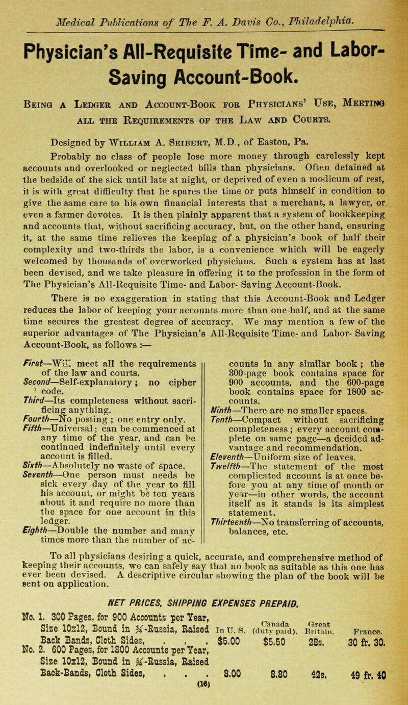 Physician's All-Requisite Time- and Labor- Saving Account-Book. Being a Ledger and Account-Book for Physicians' Use, Meeting all the Requirements of the Law and Courts. Designed by William A. Seibert, M.D , of Eastern, Pa. Probably no class of people lose more money through carelessly kept accounts and overlooked or neglected bills than physicians. Often detained at the bedside of the sick until late at night, or deprived of even a modicum of rest, it is with great difficulty that he spares the time or puts himself in condition to give the same care to his own financial interests that a merchant, a lawyer, or even a farmer devotes. It is then plainly apparent that a system of bookkeeping and accounts that, without sacrificing accuracy, but, on the other hand, ensuring it, at the same time relieves the keeping of a physician's book of half their complexity and two-thirds the labor, is a convenience which will be eagerly welcomed by thousands of overworked physicians. Such a system has at last been devised, and we take pleasure in offering it to the profession in the form of The Physician's All-Requisite Time- and Labor- Saving Account-Book. There is no exaggeration in stating that this Account-Book and Ledger reduces the labor of keeping your accounts more than one-half, and at the same time secures the greatest degree of accuracy. We may mention a few of the superior advantages of The Physician's All-Requisite Time- and Labor- Saving Account-Book, as follows :— counts in any similar book ; the 300-page book contains space for 900 accounts, and the 600-page book contains space for 1800 ac- counts. Ninth—There are no smaller spaces. Tenth—Compact without sacrificing completeness; every account com- plete on same page—a decided ad- vantage and recommendation. Eleventh—Uniform size of leaves. Twelfth—The statement of the most complicated account is at once be- fore you at any time of month or year—in other words, the account itself as it stands is its simplest statement. Thirteenth—No transferring of accounts, balances, etc. First—Will meet all the requirements of the law and courts. Second—Self-explanatory ; no cipher 1 code. Third—Its completeness without sacri- ficing anything. Fourth—No posting ; one entry only. Fifth—Universal; can be commenced at any time of the year, and can be continued indefinitely until every account is filled. Sixth—Absolutely no waste of space. Seventh—One person must needs be sick every day of the year to fill his account, or might be ten years about it and require no more than the space for one account in this ledger. Eighth—Double the number and many times more than the number of ac- To all physicians desiring a quick, accurate, and comprehensive method of keeping their accounts, we can safely say that no book as suitable as this one has ever been devised. A descriptive circular showing the plan of the book will be sent on application. NET PRICES, SHIPPING EXPENSES PREPAID. No. 1. 300 Pages, for 900 Accounts per Year, Size 10-12, Bound in % -Russia, Raised Back Bands, Cloth Sides, No. 2. 600 Pages, for 1800 Accounts per Year, Size 10sl2, Bound in % -Russia, Raised Back-Bands, Cloth Sides, . . . 8.00 8.80 42s. 49 fr 40 Canada Great In U. S. (duty paid). Britain. France. $5.00 $5.50 28s. 30 fr. 30