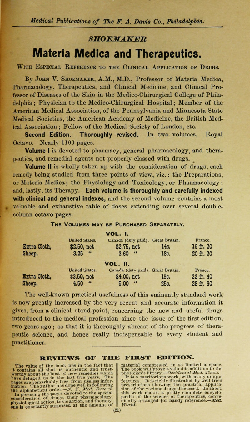 SMOEMAKEB Materia Medica and Therapeutics. With Especial Reference to the Clinical Application op Drugs. By John V. Shoemaker, A.M., M.D., Professor of Materia Medica, Pharmacology, Therapeutics, and Clinical Medicine, and Clinical Pro- fessor of Diseases of the Skin in the Medico-Chirurgical College of Phila- delphia ; Physician to the Medico-Chirurgical Hospital; Member of the American Medical Association, of the Pennsylvania and Minnesota State Medical Societies, the American Academy of Medicine, the British Med- ical Association ; Fellow of the Medical Society of London, etc. Second Edition. Thoroughly revised. In two volumes. Royal Octavo. Nearly 1100 pages. Volume I is devoted to pharmacy, general pharmacology, and thera- peutics, and remedial agents not properly classed with drugs. Volume II is wholly taken up with the consideration of drugs, each remedy being studied from three points of view, viz.: the Preparations, or Materia Medica; the Physiology and Toxicology, or Pharmacology ; and, lastly, its Therapy. Each volume is thoroughly and carefully indexed with clinical and general indexes, and the second volume contains a most valuable and exhaustive table of doses extending over several double- column octavo pages. The Volumes may be Purchased Separately. VOL. I. United States. Canada (duty paid). Great Britain. France. Extra Cloth, $2.50, net $2.75, net 14s. 16 fr. 20 3.25  3.60  18s. 20 fr. 20 Vol. ii. United States. Canada (duty paid). Great Britain. France. Zztra Cloth, $3.50, net $1.00, net 19s. 22 fr. 40 Sheep, 150  5.00  25s. 28 fr. 60 The well-known practical usefulness of this eminently standard work is now greatly increased by the very recent and accurate information it gives, from a clinical stand-point, concerning the new and useful drugs introduced to the medical profession since the issue of the first edition, two years ago; so that it is thoroughly abreast of the progress of thera- peutic science, and hence really indispensable to every student and practitioner. REVIEWS OF THE FIRST EDITION. The Talue of the book lies in the fact that it contains all that is authentic and trust- worthy about the host of new remedies which have deluged us in the last five years. The pages are remarkably free from useless infor- mation The author has done well m following the alphabetical order.—N. Y. Med. Record In perusing the pages devoted to the special consideration of drugs, their pharmacology, physiological action, toxic action and therapy one is constantly surprised at the amount of material compressed in so limited a space. The book will prove a valuable addition to the physician's library.—Occidental Med. Times. It is a meritorious work, with many unique features. It is richly illustrated by well-tried prescriptions showing the practical applica- tion of the various drugs discussed. In short, this work makes a pretty complete encyclo- paedia of the science of therapeutics, conve- niently arranged for handy reference.—Med. World.