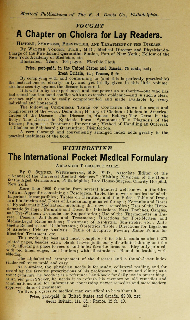 VOTJGHT A Chapter on Cholera for Lay Readers. History, Symptoms, Prevention, and Treatment of the Disease. By Walter Vought, Ph.B., M D., Medical Director and Physician-in- Charge of the Fire Island Quarantine Station, Port of New York ; Fellow of the New York Academy of Medicine, etc. Illustrated. 12mo. 106 pages. Flexible Cloth. Price, post-paid, in the United States and Canada, 75 cents, net; Great Britain, is.; Prance, 5 fr. By complying with and conforming to (and this is perfectly practicable) the instructions so clearly, fully, and yet briefly given in this little volume, absolute security against the disease is assured. It is written by so experienced and competent an authority—one who has had actual hand-to-hand conflict with an extensive epidemic—and in such a clear, succinct style, as to be easily comprehended and made available by every individual and household. The following Condensed Table of Contents shows the scope and completeness of the work : Definition ; History of Cholera ; Cholera in America ; Causes of the Disease ; The Disease in Human Beings ; The Germ in the Body; The Disease in Epidemic Form; Symptoms ; The Diagnosis of the Disease; Prognosis ; Treatment ; Prevention ; Method of Handling an Outbreak of Cholera on Shipboard ; Quarantine ; Disinfection. A very thorough and conveniently arranged index adds greatly to the practical usefulness of the book. WITMEBSTINE The International Pocket Medical Formulary Arranged Therapeutically. By C. Sumner Witherbtine, M.S., M.D , Associate Editor of the Annual of the Universal Medical Sciences ; Visiting Physician of the Home for the Aged, Germautown, Philadelphia ; Late House-Surgeon Charitv Hospital. New York. More than 1800 formulae from several hundred well-known authorities. With an Appendix containing a Posological Table, the newer remedies included ; Important Incompatibles ; Tables on Dentition and the Pulse ; Table of Drops in a Fluidiachm and Doses of Laudanum graduated for age ; Formulas and Doses ot Hypodermatic Medication, including the newer remedies; Uses of the Hypo- dermatic Syringe ; Formula; and Doses for Inhalations, Nasal Douches, Gargles, and Eye-Washes ; Formula} for Suppositories ; Use of the Thermometer in Dis- ease ; Poisons, Antidotes and Treatment ; Directions for Post-Mortem and Medico-Legal Examinations ; Treatment of Asphyxia, Sun-stroke, etc. ; Anti- emetic Remedies and Disinfectants ; Obstetrical Table ; Directions for Ligations of Arteries ; Urinary Analysis ; Table of Eruptive Fevers ; Motor Points for Electrical Treatment, etc. This work, the best and most complete of its kind, contains about 275 printed pages, besides extra blank leaves judiciously distributed throughout the book, affording a place to record and index favorite formulae. Elegantly printed, with red lines, edges, and borders ; with illustrations. Bound in leather, with side-flap. The alphabetical arrangement of the diseases and a thumb-letter index render reference rapid and easy. As a student, the physician needs it for study, collateral reading, and_ for recording the favorite prescriptions of his professors, in lecture and clinic ; as a recent graduate, he needs it as a reference hand-book for daily use in prescribing ; as an old practitioner, he needs it to refresh his memory on old remedies and combinations, and for information concerning newer remedies and more modern approved plans of treatment. No live, progressive medical man can afford to be without it. Price, post-paid, in United States and Canada, $2.00, net; Great Britain, lis. 6d.; Prance, 12 fr. 40.