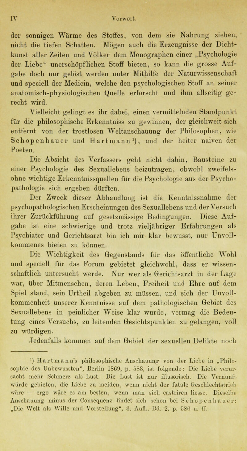 der sonnigen Wärme des Stoffes, von dem sie Nahrung ziehen, nicht die tiefen Schatten. Mögen auch die Erzeugnisse der Dicht- kunst aller Zeiten und Völker dem Monographen einer „Psychologie der Liebe' unerschöpflichen Stoff bieten, so kann die grosse Auf- gabe doch nur gelöst werden unter Mithilfe der Naturwissenschaft und speciell der Medicin, welche den psychologischen Stoff an seiner anatomisch-physiologischen Quelle erforscht und ihm allseitig ge- recht wird. Vielleicht gelingt es ihr dabei, einen vermittelnden Standpunkt für die philosophische Erkenntniss zu gewinnen, der gleichweit sich entfernt von der trostlosen Weltanschauung der Philosophen, wie Schopenhauer und Hartmann1), und der heiter naiven der Poeten. Die Absicht des Verfassers geht nicht dahin, Bausteine zu einer Psychologie des Sexuallebens beizutragen, obwohl zweifels- ohne wichtige Erkenntnissquellen für die Psychologie aus der Psycho- pathologie sich ergeben dürften. Der Zweck dieser Abhandlung ist die Kenntnissnahme der psychopathologisehen Erscheinungen des Sexuallebens und der Versuch ihrer Zurückführung auf gesetzmässige Bedingungen. Diese Auf- gabe ist eine schwierige und trotz vieljähriger Erfahrungen als Psychiater und Gerichtsarzt bin ich mir klar bewusst, nur Unvoll- kommenes bieten zu können. Die Wichtigkeit des Gegenstands für das öffentliche Wohl und speciell für das Forum gebietet gleichwohl, dass er wissen- schaftlich untersucht werde. Nur wer als Gerichtsarzt in der Lage war, über Mitmenschen, deren Leben, Freiheit und Ehre auf dem Spiel stand, sein Urtheil abgeben zu müssen, und sich der Unvoll- kommenheit unserer Kenntnisse auf dem pathologischen Gebiet des Sexuallebens in peinlicher Weise klar wurde, vermag die Bedeu- tung eines Versuchs, zu leitenden Gesichtspunkten zu gelangen, voll zu würdigen. Jedenfalls kommen auf dem Gebiet der sexuellen Delikte noch ') Hartmann's philosophische Anschauung von der Liebe in „Philo- sophie des Unbewussten, Berlin 1869, p. 583, ist folgende: Die Liebe verur- sacht mehr Schmerz als Lust. Die Lust ist nur illusorisch. Die Vermint! würde gebieten, die Liebe zu meiden, wenn nicht der fatale Geschlechtstrieb wäre — ergo wäre es am besten, wenn man sich castriren Hesse. Dieselbe Anschauung minus der Consequenz findet sieh schon bei S c h o p e n h a u e r: „Die Welt als Wille und Vorstellung, 3. Aufl.. Bd. 2, p. 580 u. ff.