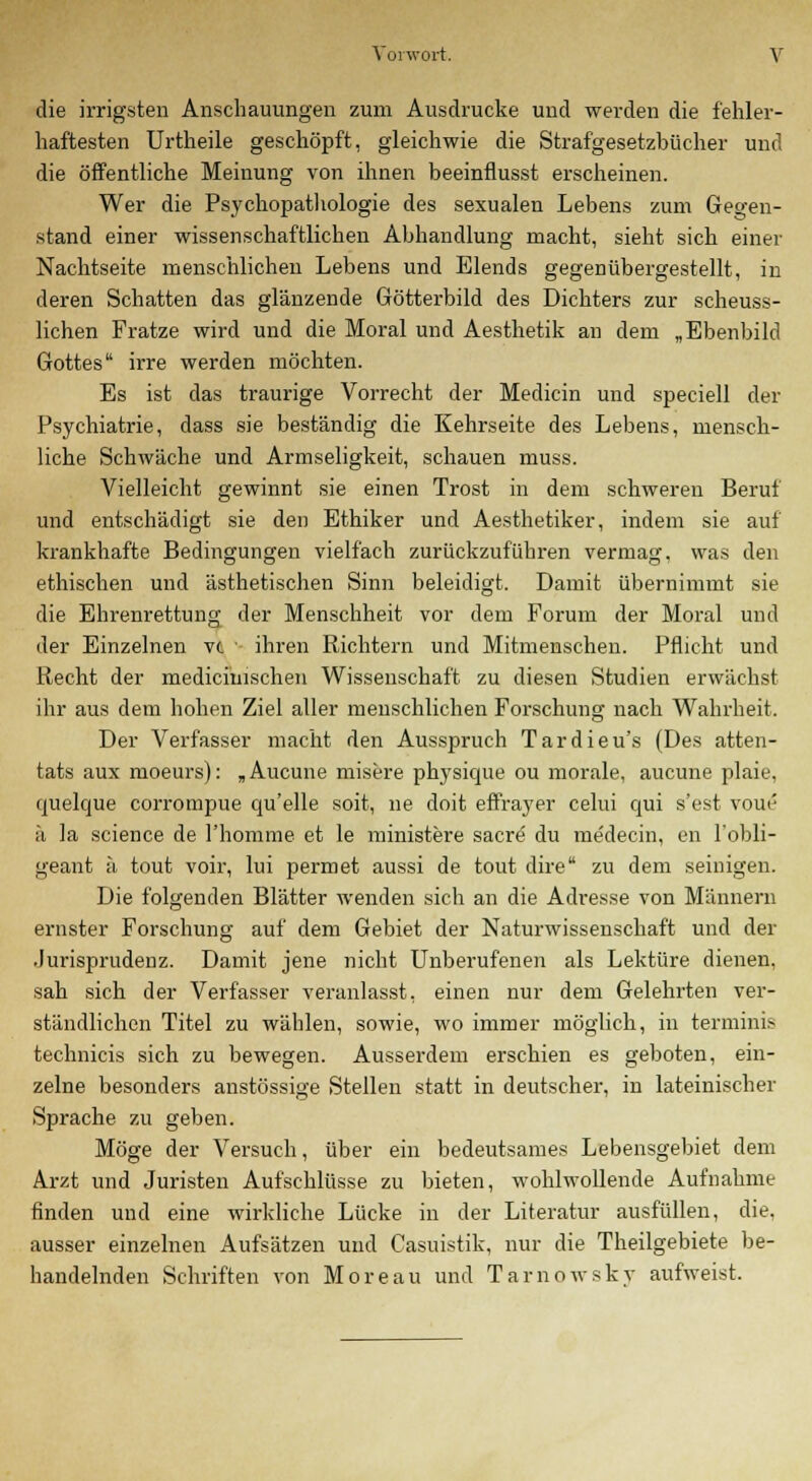 die irrigsten Anschauungen zum Ausdrucke und werden die fehler- haftesten Urtheile geschöpft, gleichwie die Strafgesetzbücher und die öffentliche Meinung von ihnen beeinflusst erscheinen. Wer die Psychopathologie des sexualen Lebens zum Gegen- stand einer wissenschaftlichen Abhandlung macht, sieht sich einer Nachtseite menschlichen Lebens und Elends gegenübergestellt, in deren Schatten das glänzende Götterbild des Dichters zur scheuss- lichen Fratze wird und die Moral und Aesthetik an dem „Ebenbild Gottes irre werden möchten. Es ist das traurige Vorrecht der Medicin und speciell der Psychiatrie, dass sie beständig die Kehrseite des Lebens, mensch- liche Schwäche und Armseligkeit, schauen muss. Vielleicht gewinnt sie einen Trost in dem schweren Beruf und entschädigt sie den Ethiker und Aesthetiker, indem sie auf krankhafte Bedingungen vielfach zurückzuführen vermag, was den ethischen und ästhetischen Sinn beleidigt. Damit übernimmt sie die Ehrenrettung der Menschheit vor dem Forum der Moral und der Einzelnen vt ihren Richtern und Mitmenschen. Pflicht und Recht der medicimschen Wissenschaft zu diesen Studien erwächst ihr aus dem hohen Ziel aller menschlichen Forschung nach Wahrheit. Der Verfasser macht den Ausspruch Tardieu's (Des atten- tats aux moeurs): „Aucune misere physique ou morale, aucune plaie, quelque corrompue qu'elle soit, ne doit effrayer celui qui s'est voue ä la science de l'homme et le ministere sacre du medecin, en l'obli- geant ü tout voir, lui permet aussi de tout dire zu dem seinigen. Die folgenden Blätter wenden sich an die Adresse von Männern ernster Forschung auf dem Gebiet der Naturwissenschaft und der Jurisprudenz. Damit jene nicht Unberufenen als Lektüre dienen, sah sich der Verfasser veranlasst, einen nur dem Gelehrten ver- ständlichen Titel zu wählen, sowie, wo immer möglich, in terminis technicis sich zu bewegen. Ausserdem erschien es geboten, ein- zelne besonders anstössige Stellen statt in deutscher, in lateinischer Sprache zu geben. Möge der Versuch, über ein bedeutsames Lebensgebiet dem Arzt und Juristen Aufschlüsse zu bieten, wohlwollende Aufnahme finden und eine wirkliche Lücke in der Literatur ausfüllen, die. ausser einzelnen Aufsätzen und Casuistik, nur die Theilgebiete be- handelnden Schriften von Moreau und Tarnowsky aufweist.