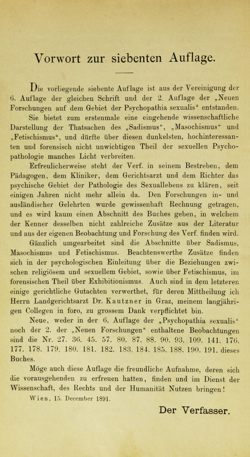 Die vorliegende siebente Auflage ist aus der Vereinigung der G. Auflage der gleichen Schrift und der 2. Auflage der „Neuen Forschungen auf dem Gebiet der Psychopathia sexualis entstanden. Sie bietet zum erstenmale eine eingehende wissenschaftliche Darstellung der Thatsachen des „Sadismus, „Masochismus und „Fetischismus, und dürfte über diesen dunkelsten, hochinteressan- ten und forensisch nicht unwichtigen Theil der sexuellen Psycho- pathologie manches Licht verbreiten. Erfreulicherweise steht der Verf. in seinem Bestreben, dem Pädagogen, dem Kliniker, dem Gerichtsarzt und dem Richter das psychische Gebiet der Pathologie des Sexuallebens zu klären, seit einigen Jahren nicht mehr allein da. Den Forschungen in- und ausländischer Gelehrten wurde gewissenhaft Rechnung getragen, und es wird kaum einen Abschnitt des Buches geben, in welchem der Kenner desselben nicht zahlreiche Zusätze aus der Literatur und aus der eigenen Beobachtung und Forschung des Verf. finden wird. Gänzlich umgearbeitet sind die Abschnitte über Sadismus, Masochismus und Fetischismus. Beachtenswerthe Zusätze finden sich in der psychologischen Einleitung über die Beziehungen zwi- schen religiösem und sexuellem Gebiet, sowie über Fetischismus, im forensischen Theil über Exhibitionismus. Auch sind in dem letzteren einige gerichtliche Gutachten verwerthet, für deren Mittheilung ich Herrn Landgerichtsarzt Dr. Kautzner in Graz, meinem langjähri- gen Collegen in foro, zu grossem Dank verpflichtet bin. Neue, weder in der 6. Auflage der „Psychopathia sexualis noch der 2. der „Neuen Forschungen enthaltene Beobachtungen sind die Nr. 27. 30. 45. 57. 80. 87. 88. 90. 93. 109. 141. 170. 177. 178. 179. 180. 181. 182. 183. 184. 185. 188. 190. 191. dieses Buches. Möge auch diese Auflage die freundliche Aufnahme, deren sich die vorausgehenden zu erfreuen hatten, finden und im Dienst der Wissenschaft, des Rechts und der Humanität Nutzen bringen' o Wien, 15. December 1891. Der Verfasser.