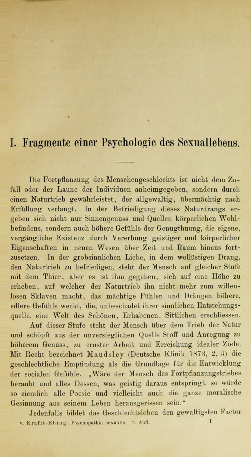 Die Fortpflanzung des Menschengeschlechts ist nicht dem Zu- fall oder der Laune der Individuen anheimgegeben, sondern durch einen Naturtrieb gewährleistet, der allgewaltig, übermächtig nach Erfüllung verlangt. In der Befriedigung dieses Naturdrangs er- geben sich nicht nur Sinnengenuss und Quellen körperlichen Wohl- befindens, sondern auch höhere Gefühle der Genugthuung, die eigene, vergängliche Existenz durch Vererbung geistiger und körperlicher Eigenschaften in neuen Wesen über Zeit und Raum hinaus fort- zusetzen. In der grobsinnlichen Liebe, in dem wollüstigen Drang, den Naturtrieb zu befriedigen, steht der Mensch auf gleicher Stufe mit dem Thier, aber es ist ihm gegeben, sich auf eine Höhe zu erheben, auf welcher der Naturtrieb ihn nicht mehr zum willen- losen Sklaven macht, das mächtige Fühlen und Drängen höhere, edlere Gefühle weckt, die, unbeschadet ihrer sinnlichen Entstehungs- quelle, eine Welt des Schönen, Erhabenen, Sittlichen erschliessen. Auf dieser Stufe steht der Mensch über dem Trieb der Natur und schöpft aus der unversieglichen Quelle Stoff und Anregung zu höherem Genuss, zu ernster Arbeit und Erreichung idealer Ziele. Mit Recht bezeichnet Maudsley (Deutsche Klinik 1873, 2, 3) die geschlechtliche Empfindung als die Grundlage für die Entwicklung der socialen Gefühle. „Wäre der Mensch des Fortpflanzungstriebes beraubt und alles Dessen, was geistig daraus entspringt, so würde so ziemlich alle Poesie und vielleicht auch die ganze moralische Gesinnung aus seinem Leben herausgerissen sein. Jedenfalls bildet das Geschlechtsleben den gewaltigsten Factor v. Krafft-Ebing, Psyuhopathia sexualis. 7. Aufl. 1