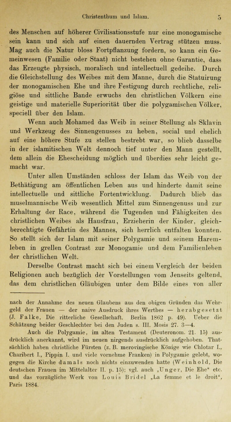 des Menschen auf höherer Civilisationsstufe nur eine monogamische sein kann und sich auf einen dauernden Vertrag stützen muss. Mag auch die Natur bloss Fortpflanzung fordern, so kann ein Ge- meinwesen (Familie oder Staat) nicht bestehen ohne Garantie, dass das Erzeugte physisch, moralisch und intellectuell gedeihe. Durch die Gleichstellung des Weibes mit dem Manne, durch die Statuirung der monogamischen Ehe und ihre Festigung durch rechtliche, reli- giöse und sittliche Bande erwuchs den christlichen Völkern eine geistige und materielle Superiorität über die polygamischen Völker, speciell über den Islam. Wenn auch Mohamed das Weib in seiner Stellung als Sklavin und Werkzeug des Sinnengenusses zu heben, social und ehelich auf eine höhere Stufe zu stellen bestrebt war, so blieb dasselbe in der islamitischen Welt dennoch tief unter den Mann gestellt, dem allein die Ehescheidung möglich und überdies sehr leicht ge- macht war. Unter allen Umständen schloss der Islam das Weib von der Bethätigung am öffentlichen Leben aus und hinderte damit seine intellectuelle und sittliche Fortentwicklung. Dadurch blieb das muselmannische Weib wesentlich Mittel zum Sinnengenuss und zur Erhaltung der Race, während die Tugenden und Fähigkeiten des christlichen Weibes als Hausfrau, Erzieherin der Kinder, gleich- berechtigte Gefährtin des Mannes, sich herrlich entfalten konnten. So stellt sich der Islam mit seiner Polygamie und seinem Harem- leben in grellen Contrast zur Monogamie und dem Familienleben der christlichen Welt. Derselbe Contrast macht sich bei einem Vergleich der beiden Religionen auch bezüglich der Vorstellungen vom Jenseits geltend, das dem christlichen Gläubigen unter dem Bilde eines von aller nach der Annahme des neuen Glaubens aus den obigen Gründen das Wehr- geld der Frauen — der naive Ausdruck ihres Wertbes — herabgesetzt (J. Falke, Die ritterliche Gesellschaft. Berlin 1862 p. 49). lieber die Schätzung beider Geschlechter bei den Juden s. III. Mosis 27. 3—4. Auch die Polygamie, im alten Testament (Deuteronom. 21. 15) aus- drücklich anerkannt, wird im neuen nirgends ausdrücklich aufgehoben. That- sächlich haben christliche Fürsten (z. B. merovingische Könige wie Chlotar L, Charibert I., Pippin I. und viele vornehme Franken) in Polygamie gelebt, wo- gegen die Kirche damals noch nichts einzuwenden hatte (Weinhold. Die deutschen Frauen im Mittelalter II. p. 15): vgl. auch „Unger, Die Ehe etc. und das vorzügliche Werk von Louis Bridel „La femme et le droit, Paris 1884.