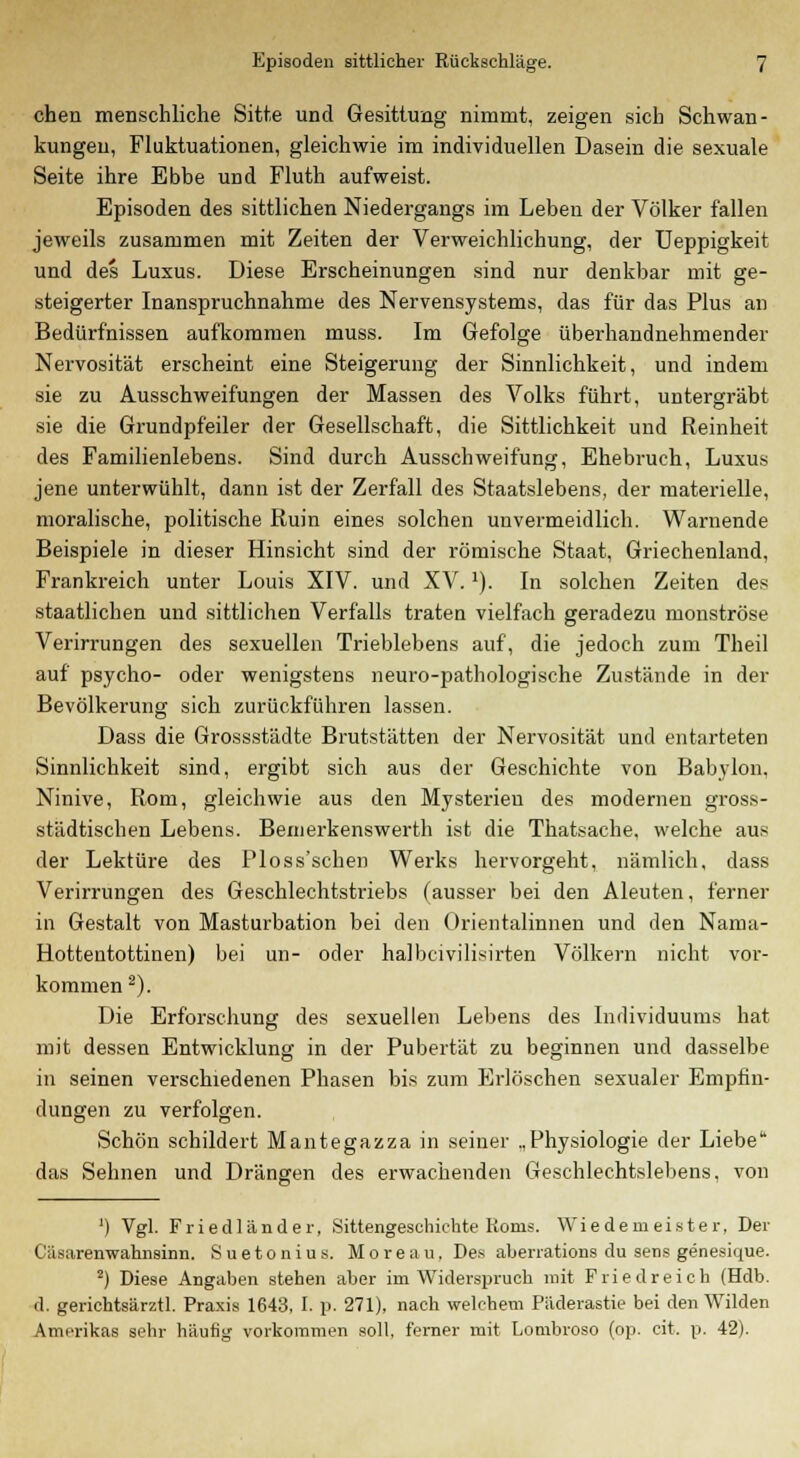 cheu menschliche Sitte und Gesittung nimmt, zeigen sich Schwan- kungen, Fluktuationen, gleichwie im individuellen Dasein die sexuale Seite ihre Ebbe und Fluth aufweist. Episoden des sittlichen Niedergangs im Leben der Völker fallen jeweils zusammen mit Zeiten der Verweichlichung, der Ueppigkeit und des Luxus. Diese Erscheinungen sind nur denkbar mit ge- steigerter Inanspruchnahme des Nervensystems, das für das Plus an Bedürfnissen aufkommen muss. Im Gefolge überhandnehmender Nervosität erscheint eine Steigerung der Sinnlichkeit, und indem sie zu Ausschweifungen der Massen des Volks führt, untergräbt sie die Grundpfeiler der Gesellschaft, die Sittlichkeit und Reinheit des Familienlebens. Sind durch Ausschweifung, Ehebruch, Luxus jene unterwühlt, dann ist der Zerfall des Staatslebens, der materielle, moralische, politische Ruin eines solchen unvermeidlich. Warnende Beispiele in dieser Hinsicht sind der römische Staat, Griechenland, Frankreich unter Louis XIV. und XV.'). In solchen Zeiten des staatlichen und sittlichen Verfalls traten vielfach geradezu monströse Verirrungen des sexuellen Trieblebens auf, die jedoch zum Theil auf psycho- oder wenigstens neuro-pathologische Zustände in der Bevölkerung sich zurückführen lassen. Dass die Grossstädte Brutstätten der Nervosität und entarteten Sinnlichkeit sind, ergibt sich aus der Geschichte von Babylon. Ninive, Rom, gleichwie aus den Mysterien des modernen gross- städtischen Lebens. Bemerkenswert!! ist die Thatsache, welche aus der Lektüre des Ploss'schen Werks hervorgeht, nämlich, dass Verirrungen des Geschlechtstriebs (ausser bei den Aleuten, ferner in Gestalt von Masturbation bei den Orientalinnen und den Nama- Hottentottinen) bei un- oder halbcivilisirten Völkern nicht vor- kommen 2). Die Erforschung des sexuellen Lebens des Individuums hat mit dessen Entwicklung in der Pubertät zu beginnen und dasselbe in seinen verschiedenen Phasen bis zum Erlöschen sexualer Empfin- dungen zu verfolgen. Schön schildert Mantegazza in seiner „Physiologie der Liebe das Sehnen und Drängen des erwachenden Geschlechtslebens, von ') Vgl. Friedländer, Sittengeschichte Roms. Wiedemeister, Der C'iisarenwahnsinn. S u e t o n i u s. Moreau. Des aberrations du sens genesique. 2) Diese Angaben stehen aber im Widerspruch mit Friedreich (Hdb. d. gerichtsärztl. Praxis 1643, I. p. 271), nach welchem Päderastie bei den Wilden Amerikas sehr häufig vorkommen soll, ferner mit Lombroso (op. cit. p. 42).