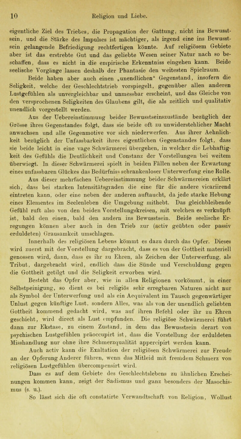 eigentliche Ziel des Triebes, die Propagation der Gattung, nicht ins Bewusst- sein, und die Stärke des Impulses ist mächtiger, als irgend eine ins Bewusst- sein gelangende Befriedigung rechtfertigen könnte. Auf religiösem Gebiete aber ist das erstrebte Gut und das geliebte Wesen seiner Natur nach so be- schaffen, dass es nicht in die empirische Erkenntniss eingehen kann. Beide seelische Vorgänge lassen deshalb der Phantasie den weitesten Spielraum. Beide haben aber auch einen „unendlichen Gegenstand, insofern die Seligkeit, welche der Geschlechtstrieb vorspiegelt, gegenüber allen anderen Lustgefühlen als unvergleichbar und unmessbar erscheint, und das Gleiche von den versprochenen Seligkeiten des Glaubens gilt, die als zeitlich und qualitativ unendlich vorgestellt werden. Aus der Uebereinstimmung beider Bewusstseinszustände bezüglich der Grösse ihres Gegenstandes folgt, dass sie beide oft zu unwiderstehlicher Macht anwachsen und alle Gegenmotive vor sich niederwerfen. Aus ihrer Aehnlich- keit bezüglich der Unfassbarkeit ihres eigentlichen Gegenstandes folgt, dass sie beide leicht in eine vage Schwärmerei übergehen, in welcher die Lebhaftig- keit des Gefühls die Deutlichkeit und Constanz der Vorstellungen bei weitem überwiegt. In dieser Schwärmerei spielt in beiden Fällen neben der Erwartung eines unfassbaren Glückes das Bedürfnis-: schrankenloser Unterwerfung eine Rolle. Aus dieser mehrfachen Uebereinstimmung beider Schwärmereien erklärt sich, dass bei starken Intensitätsgraden die eine für die andere vicariirend eintreten kann, oder eine neben der anderen auftaucht, da jede starke Hebung eines Elementes im Seelenleben die Umgebung mithebt. Das gleichbleibende Gefühl ruft also von den beiden Vorstellungskreisen, mit welchen es verknüpft ist, bald den einen, bald den andern ins Bewusstsein. Beide seelische Er- regungen können aber auch in den Trieb zur (activ geübten oder passiv erduldeten) Grausamkeit umschlagen. Innerhalb des religiösen Lebens kömmt es dazu durch das Opfer. Dieses wird zuerst mit der Vorstellung dargebracht, dass es von der Gottheit materiell genossen wird, dann, dass es ihr zu Ehren, als Zeichen der Unterwerfung, als Tribut, dargebracht wird, endlich dass die Sünde und Verschuldung gegen die Gottheit getilgt und die Seligkeit erworben wird. Besteht das Opfer aber, wie in allen Religionen vorkömmt, in einer Selbstpeinigung, so dient es bei religiös sehr erregbaren Naturen nicht nur als Symbol der Unterwerfung und als ein Aequivalent im Tausch gegenwärtiger Unlust gegen künftige Lust, sondern Alles, was als von der unendlich geliebten Gottheit kommend gedacht wird, was auf ihren Befehl oder ihr zu Ehren geschieht, wird direct als Lust empfunden. Die religiöse Schwärmerei führt dann zur Ekstase, zu einem Zustand, in dem das Bewusstsein derart von psychischen Lustgefühlen präoccupirt ist, dass die Vorstellung der erduldeten Misshandlung nur ohne ihre Schmerzqualität appercipirt werden kann. Auch activ kann die Exaltation der religiösen Schwärmerei zur Freude an der Opferung Anderer führen, wenn das Mitleid mit fremdem Schmerz von religiösen Lustgefühlen übercompensirt wird. Dass es auf dem Gebiete des Geschlechtslebens zu ähnlichen Erschei- nungen kommen kann, zeigt der Sadismus und ganz besonders der Masochis- mus (s. u.). So lässt sich die oft constatirte Verwandtschaft von Religion, Wollust