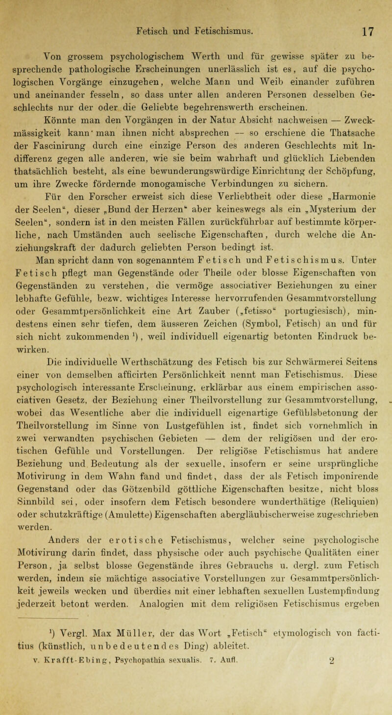 Von grossem psychologischem Werth und für gewisse später zu be- sprechende pathologische Erscheinungen unerlässlich ist es, auf die psycho- logischen Vorgänge einzugehen, welche Mann und Weib einander zuführen und aneinander fesseln, so dass unter allen anderen Personen desselben Ge- schlechts nur der oder die Geliebte begehrenswerth erscheinen. Könnte man den Vorgängen in der Natur Absicht nachweisen — Zweck- mässigkeit kann'man ihnen nicht absprechen — so erschiene die Thatsache der Fascinirung durch eine einzige Person des anderen Geschlechts mit In- differenz gegen alle anderen, wie sie beim wahrhaft und glücklich Liebenden thatsächlich besteht, als eine bewunderungswürdige Einrichtung der Schöpfung, um ihre Zwecke fördernde monogamische Verbindungen zu sichern. Für den Forscher erweist sich diese Verliebtheit oder diese „Harmonie der Seelen, dieser „Bund der Herzen aber keineswegs als ein „Mysterium der Seelen, sondern ist in den meisten Fällen zurückführbar auf bestimmte körper- liche, nach Umständen auch seelische Eigenschaften, durch welche die An- ziehungskraft der dadurch geliebten Person bedingt ist. Man spricht dann von sogenanntem Fetisch und Fetischismus. Unter Fetisch pflegt man Gegenstände oder Theile oder blosse Eigenschaften von Gegenständen zu verstehen, die vermöge associativer Beziehungen zu einer lebhafte Gefühle, bezw. wichtiges Interesse hervorrufenden Gesammtvorstellung oder Gesammtpersönlichkeit eine Art Zauber („fetisso portugiesisch), min- destens einen sehr tiefen, dem äusseren Zeichen (Symbol, Fetisch) an und für sich nicht zukommenden '), weil individuell eigenartig betonten Eindruck be- wirken. Die individuelle Werthschätzung des Fetisch bis zur Schwärmerei Seitens einer von demselben afflcirten Persönlichkeit nennt man Fetischismus. Diese psychologisch interessante Erscheinung, erklärbar aus einem empirischen asso- ciativen Gesetz, der Beziehung einer Theilvorstellung zur Gesammtvorstellung, wobei das Wesentliche aber die individuell eigenartige Gefühlsbetonung der Theilvorstellung im Sinne von Lustgefühlen ist, findet sich vornehmlich in zwei verwandten psychischen Gebieten — dem der religiösen und der ero- tischen Gefühle und Vorstellungen. Der religiöse Fetischismus hat andere Beziehung und Bedeutung als der sexuelle, insofern er seine ursprüngliche Motivirung in dem Wahn fand und findet, dass der als Fetisch imponirende Gegenstand oder das Götzenbild göttliche Eigenschaften besitze, nicht bloss Sinnbild sei, oder insofern dem Fetisch besondere wunderthätige (Reliquien) oder schutzkräftige (Amulette) Eigenschaften abergläubischerweise zugeschrieben werden. Anders der erotische Fetischismus, welcher seine psychologische Motivirung darin findet, dass physische oder auch psychische Qualitäten einer Person, ja selbst blosse Gegenstände ihres Gebrauchs u. dergl. zum Fetisch werden, indem sie mächtige associative Vorstellungen zur Gesammtpersönlich- keit jeweils wecken und überdies mit einer lebhaften sexuellen Lustempfindung jederzeit betont werden. Analogien mit dem religiösen Fetischismus ergeben ') Vergl. Max Müller, der das Wort „Fetisch etymologisch von facti- tius (künstlich, unbedeutendes Ding) ableitet. v. Krafft-Ebing, Psyrhopathia sexualis. 7. Aufl. 2