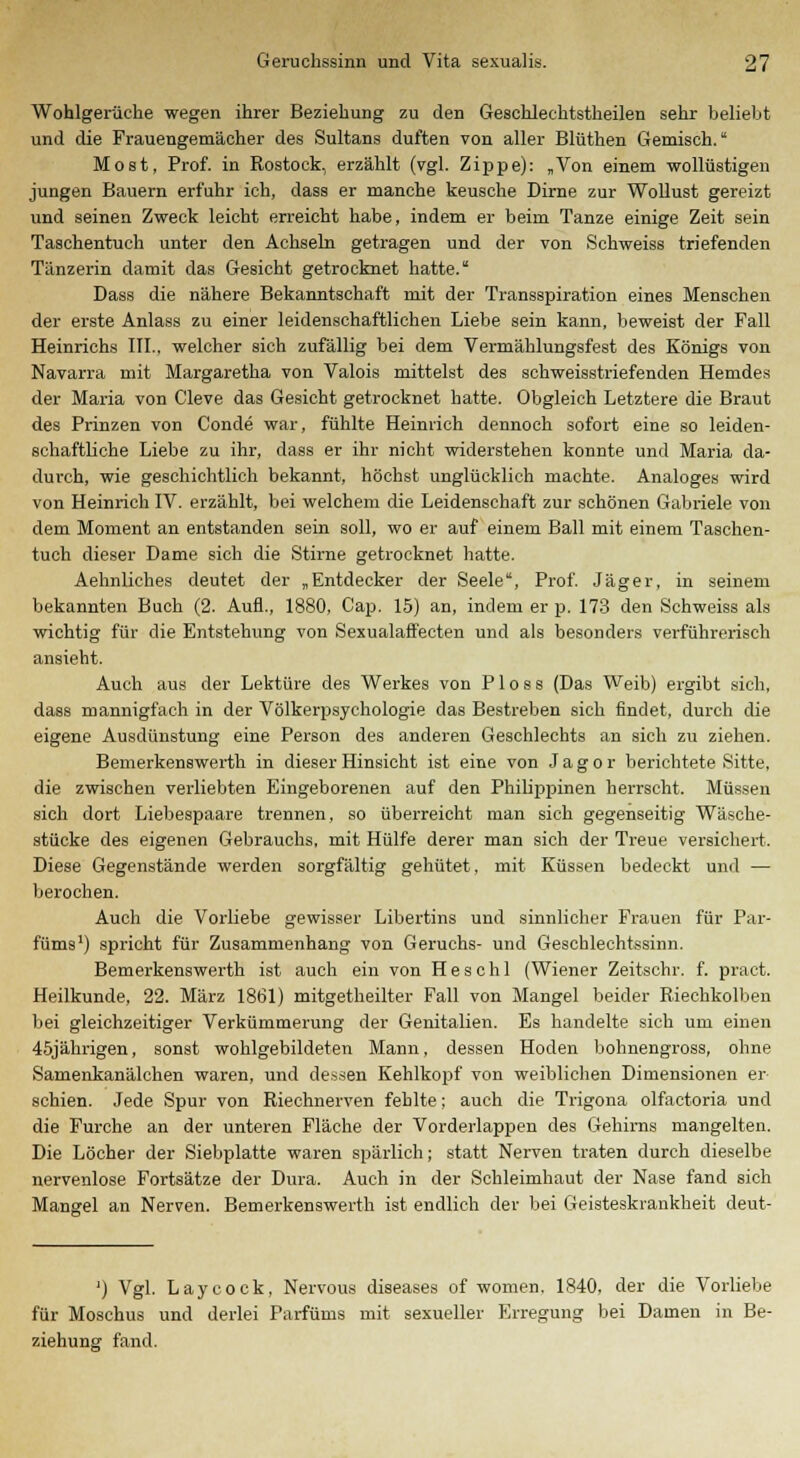 Wohlgerüche wegen ihrer Beziehung zu den Geschleehtstheilen sehr beliebt und die Frauengemächer des Sultans duften von aller Blüthen Gemisch. Most, Prof. in Rostock, erzählt (vgl. Zippe): „Von einem wollüstigen jungen Bauern erfuhr ich, dass er manche keusche Dirne zur Wollust gereizt und seinen Zweck leicht erreicht habe, indem er beim Tanze einige Zeit sein Taschentuch unter den Achseln getragen und der von Schweiss triefenden Tänzerin damit das Gesicht getrocknet hatte. Dass die nähere Bekanntschaft mit der Transspiration eines Menschen der erste Anlass zu einer leidenschaftlichen Liebe sein kann, beweist der Fall Heinrichs III., welcher sich zufällig bei dem Vermählungsfest des Königs von Navarra mit Margaretha von Valois mittelst des schweisstriefenden Hemdes der Maria von Cleve das Gesicht getrocknet hatte. Obgleich Letztere die Braut des Prinzen von Conde war, fühlte Heinrich dennoch sofort eine so leiden- schaftliche Liebe zu ihr, dass er ihr nicht widerstehen konnte und Maria da- durch, wie geschichtlich bekannt, höchst unglücklich machte. Analoges wird von Heinrich IV. erzählt, bei welchem die Leidenschaft zur schönen Gabriele von dem Moment an entstanden sein soll, wo er auf einem Ball mit einem Taschen- tuch dieser Dame sich die Stirne getrocknet hatte. Aehnliches deutet der „Entdecker der Seele, Prof. Jäger, in seinem bekannten Buch (2. Aufl., 1880, Cap. 15) an, indem er p. 173 den Schweiss als wichtig für die Entstehung von Sexualaffecten und als besonders verführerisch ansieht. Auch aus der Lektüre des Werkes von P1 o s s (Das Weib) ergibt sich, dass mannigfach in der Völkerpsychologie das Bestreben sich findet, durch die eigene Ausdünstung eine Person des anderen Geschlechts an sich zu ziehen. Bemerkenswerth in dieser Hinsicht ist eine von J a g o r berichtete Sitte, die zwischen verliebten Eingeborenen auf den Philippinen herrscht. Müssen sich dort Liebespaare trennen, so überreicht man sich gegenseitig Wäsche- stücke des eigenen Gebrauchs, mit Hülfe derer man sich der Treue versichert. Diese Gegenstände werden sorgfältig gehütet, mit Küssen bedeckt und — berochen. Auch die Vorliebe gewisser Libertins und sinnlicher Frauen für Par- füms1) spricht für Zusammenhang von Geruchs- und Geschlechtssinn. Bemerkenswerth ist auch ein von H e s c h 1 (Wiener Zeitschr. f. pract. Heilkunde, 22. März 1861) mitgetheilter Fall von Mangel beider Riechkolben bei gleichzeitiger Verkümmerung der Genitalien. Es handelte sich um einen 45jährigen, sonst wohlgebildeten Mann, dessen Hoden bohnengross, ohne Samenkanälchen waren, und dessen Kehlkopf von weiblichen Dimensionen ei- sernen. Jede Spur von Riechnerven fehlte; auch die Trigona olfactoria und die Furche an der unteren Fläche der Vorderlappen des Gehirns mangelten. Die Löcher der Siebplatte waren spärlich; statt Nerven traten durch dieselbe nervenlose Fortsätze der Dura. Auch in der Schleimhaut der Nase fand sich Mangel an Nerven. Bemerkenswerth ist endlich der bei Geisteskrankheit deut- ') Vgl. Laycock, Nervous diseases of women. 1840, der die Vorliebe für Moschus und derlei Parfüms mit sexueller Erregung bei Damen in Be- ziehung fand.