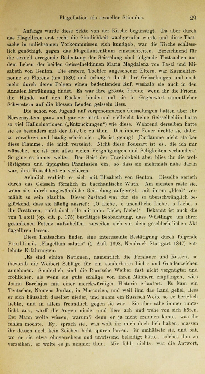 Anfangs wurde diese Sekte von der Kirche begünstigt. Da aber durch das Flagelliren erst recht die Sinnlichkeit wachgerufen wurde und diese That- sache in unliebsamen Vorkommnissen sich kundgab, war die Kirche schliess- lich genöthigt, gegen das Flagellantenthum einzuschreiten. Bezeichnend für die sexuell erregende Bedeutung der Geisselung sind folgende Thatsachen aus dem Leben der beiden Geisseiheidinnen Maria Magdalena von Pazzi und Eli- sabeth von Genton. Die erstere, Tochter angesehener Eltern, war Karmeliter- nonne zu Florenz (um 1580) und erlangte durch ihre Geisselungen und noch mehr durch deren Folgen einen bedeutenden Ruf, weshalb sie auch in den Annalen Erwähnung findet. Es war ihre grösste Freude, wenn ihr die Priorin die Hände auf den Rücken binden und sie in Gegenwart sämmtlicher Schwestern auf die blossen Lenden geissein Hess. Die schon von Jugend auf vorgenommenen Geisselungen hatten aber ihr Nervensystem ganz und gar zerrüttet und vielleicht keine Geisseiheidin hatte so viel Hallucinationen („Entzückungen) wie diese. Während derselben hatte sie es besonders mit der Liebe zu thun Das innere Feuer drohte sie dabei zu verzehren und häufig schrie sie: „Es ist genug! .Entflamme nicht stärker diese Flamme, die mich verzehrt. Nicht diese Todesart ist es, die ich mir wünsche, sie ist mit allzu vielen Vergnügungen und Seligkeiten verbunden. So ging es immer weiter. Der Geist der Unreinigkeit aber blies ihr die wol- lüstigsten und üppigsten Phantasien ein, so dass sie mehrmals nahe daran war, ihre Keuschheit zu verlieren. Aehnlich verhielt es sich mit Elisabeth von Genton. Dieselbe gerieth durch das Geissein förmlich in bacchantische Wuth. Am meisten raste sie, wenn sie, durch ungewöhnliche Geisselung aufgeregt, mit ihrem „Ideal ver- mählt zu sein glaubte. Dieser Zustand war für sie so überschwänglich be- glückend, dass sie häufig ausrief: „0 Liebe, o unendliche Liebe, o Liebe, o ihr Creaturen, rufet doch alle mit mir: Liebe, Liebe! Bekannt ist auch die von Taxil (op. cit. p. 175) bestätigte Beobachtung, dass Wüstlinge, um ihrer gesunkenen Potenz aufzuhelfen, zuweilen sich vor dem geschlechtlichen Akt flagelliren lassen. Diese Thatsachen finden eine interessante Bestätigung durch folgende Paullini's „Flagellum salutis (1. Aufl. 1698, Neudruck Stuttgart 1847) ent- lehnte Erfahrungen: „Es sind einige Nationen, namentlich die Persianer und Russen, so (bevorab die Weiber) Schläge für ein sonderbares Liebs- und Gnadenzeichen annehmen. Sonderlich sind die Russische Weiber fast nicht vergnügter und fröhlicher, als wenn sie gute schlage von ihren Männern empfangen, wies Joann Barclajus mit einer merckwürdigen Historie erläutert. Es kam ein Teutscher, Namens Jordan, in Muscovien, und weil ihm das Land gefiel, Hess er sich häussHch daselbst nieder, und nahm ein Russisch Weib, so er hertzlich liebte, und in allem freundlich gegen sie war. Sie aber sähe immer runtz- licht aus, warff die Augen nieder und Hess ach und wehe von sich hören. Der Mann wolte wissen, warum? denn er ja nicht ersinnen konte, was ihr fehlen mochte. Ey, sprach sie, was wolt ihr mich doch lieb haben, massen ihr dessen noch kein Zeichen habt spüren lassen. Er umhälsete sie, und bat, wo er sie etwa ohnversehens und unwissend beleidigt hätte, solches ihm zu verzeihen, er wolte es ja nimmer thun. Mir fehlt nichts, war die Antwort,