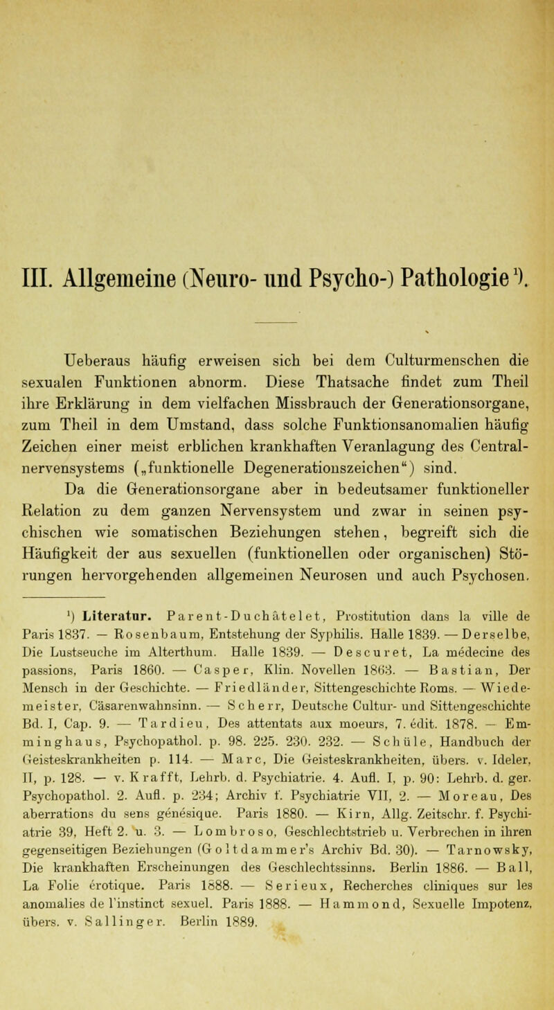 III. Allgemeine (Neuro- und Psycho-) Pathologiex). Ueberaus häufig erweisen sich bei dem Culturmenschen die sexualen Funktionen abnorm. Diese Thatsache findet zum Theil ihre Erklärung in dem vielfachen Missbrauch der Generationsorgane, zum Theil in dem Umstand, dass solche Funktionsanomalien häufig Zeichen einer meist erblichen krankhaften Veranlagung des Central- nervensystems („funktionelle Degenerationszeichen) sind. Da die Generationsorgane aber in bedeutsamer funktioneller Relation zu dem ganzen Nervensystem und zwar ha seinen psy- chischen wie somatischen Beziehungen stehen, begreift sich die Häufigkeit der aus sexuellen (funktionellen oder organischen) Stö- rungen hervorgehenden allgemeinen Neurosen und auch Psychosen. ') Literatur. Parent-Duchätelet, Prostitution dans la ville de Paris 1837. — Rosenbaum, Entstehung der Syphilis. Halle 1839. —Derselbe, Die Lustseuche im Alterthum. Halle 1839. — Descuret, La medecine des passions, Paris 1860. — Casper, Klin. Novellen 1863. — Bastian, Der Mensch in der Geschichte. — Friedländer, Sittengeschichte Roms. —Wiede- meister, Cäsarenwahnsinn.— Scherr, Deutsche Cultur-und Sittengeschichte Bd. I, C'ap. 9. — Tardieu, Des attentats aux moeurs. 7. edit. 1878. — Em- mi nghaus, Psychopathol. p. 98. 225. 230. 232. — Schule, Handbuch der Geisteskrankheiten p. 114. — Marc, Die Geisteskrankheiten, übers, v. Ideler, II, p. 128. — v. K rafft, Lehrb. d. Psychiatrie. 4. Aufl. I, p. 90: Lehrb. d. ger. Psychopathol. 2. Aufl. p. 234; Archiv f. Psychiatrie VII, 2. — Moreau, Des aberrations du sens genesique. Paris 1880. — Kirn, Allg. Zeitschr. f. Psychi- atrie 39, Heft 2. u. 3. — Lombroso, Geschlechtstrieb u. Verbrechen in ihren gegenseitigen Beziehungen (G o 11 dammer's Archiv Bd. 30). — Tarnowsky, Die krankhaften Erscheinungen des Geschlechtssinns. Berlin 1886. — Ball, La Folie erotique. Paris 1688. — Serieux, Recherches cliniques sur les anomalies de l'instinct sexuel. Paris 1888. — Hammond, Sexuelle Impotenz, übers, v. S a 11 i n g e r. Berlin 1889.