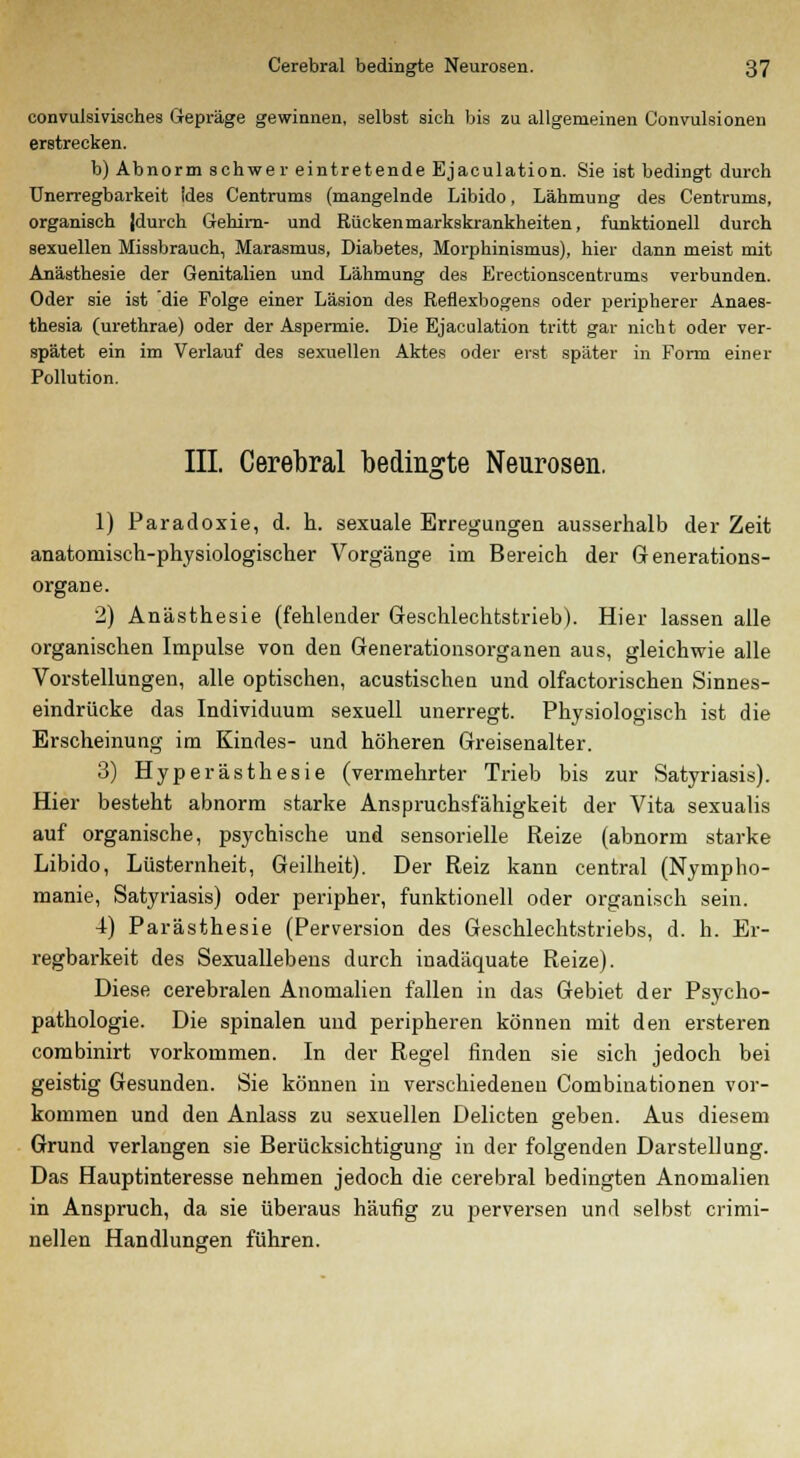 convulsivisches Gepräge gewinnen, selbst sich bis zu allgemeinen Convulsionen erstrecken. b) Abnorm schwer eintretende Ejaculation. Sie ist bedingt durch Unerregbarkeit ides Centrums (mangelnde Libido, Lähmung des Centrums, organisch (durch Gehim- und Rücken markskrankheiten, funktionell durch sexuellen Missbrauch, Marasmus, Diabetes, Morphinismus), hier dann meist mit Anästhesie der Genitalien und Lähmung des Erectionsceutrums verbunden. Oder sie ist die Folge einer Läsion des Reflexbogens oder peripherer Anaes- thesia (urethrae) oder der Aspermie. Die Ejaculation tritt gar nicht oder ver- spätet ein im Verlauf des sexuellen Aktes oder erst später in Form einer Pollution. III. Cerebral bedingte Neurosen. 1) Paradoxie, d. h. sexuale Erregungen ausserhalb der Zeit anatomisch-physiologischer Vorgänge im Bereich der Generations- organe. 2) Anästhesie (fehlender Geschlechtstrieb). Hier lassen alle organischen Impulse von den Generationsorganen aus, gleichwie alle Vorstellungen, alle optischen, acustischen und olfactorischen Sinnes- eindrücke das Individuum sexuell unerregt. Physiologisch ist die Erscheinung im Kindes- und höheren Greisenalter. 3) Hyperästhesie (vermehrter Trieb bis zur Satyriasis). Hier besteht abnorm starke Anspruchsfähigkeit der Vita sexualis auf organische, psychische und sensorielle Reize (abnorm starke Libido, Lüsternheit, Geilheit). Der Reiz kann central (Nympho- manie, Satyriasis) oder peripher, funktionell oder organisch sein. 4) Parästhesie (Perversion des Geschlechtstriebs, d. h. Er- regbarkeit des Sexuallebens durch inadäquate Reize). Diese cerebralen Anomalien fallen in das Gebiet der Psycho- pathologie. Die spinalen und peripheren können mit den ersteren combinirt vorkommen. In der Regel finden sie sich jedoch bei geistig Gesunden. Sie können in verschiedeneu Combinationen vor- kommen und den Anlass zu sexuellen Delicten geben. Aus diesem Grund verlangen sie Berücksichtigung in der folgenden Darstellung. Das Hauptinteresse nehmen jedoch die cerebral bedingten Anomalien in Anspruch, da sie überaus häufig zu perversen und selbst crimi- nellen Handlungen führen.
