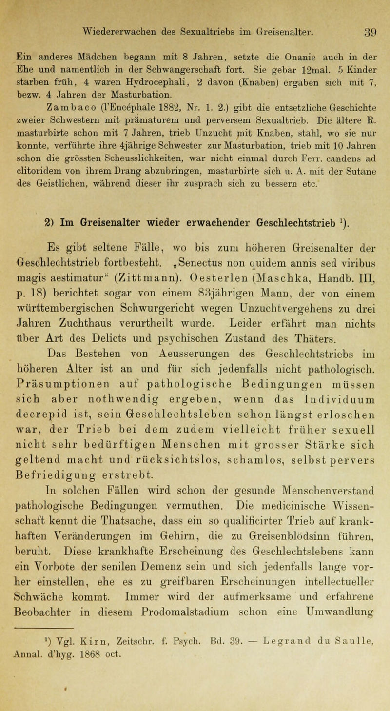 Ein anderes Mädchen begann mit 8 Jahren, setzte die Onanie auch in der Ehe und namentlich in der Schwangerschaft fort. Sie gebar 12mal. 5 Kinder starben früh, 4 waren Hydrocephali, 2 davon (Knaben) ergaben sich mit 7. bezw. 4 Jahren der Masturbation. Zambaco (l'Eneephale 1882, Nr. 1. 2.) gibt die entsetzliche Geschichte zweier Schwestern mit prämaturem und perversem Sexualtrieb. Die ältere R. masturbirte schon mit 7 Jahren, trieb Unzucht mit Knaben, stahl, wo sie nur konnte, verführte ihre 4jährige Schwester zur Masturbation, trieb mit 10 Jahren schon die grössten Scheusslichkeiten, war nicht einmal durch Ferr. candens ad clitoridem von ihrem Drang abzubringen, masturbirte sich u. A. mit der Sutane des Geistlichen, während dieser ihr zusprach sich zu bessern etc. 2) Im Greisenalter wieder erwachender Geschlechtstrieb 1). Es gibt seltene Fälle, wo bis zum höheren Greisenalter der Geschlechtstrieb fortbesteht. „Senectus non quidem annis sed viribus magis aestimatur (Zittmann). Oesterlen (Maschka, Handb. III, p. 18) berichtet sogar von einem 83jährigen Mann, der von einem württembergischen Schwurgericht wegen Unzuchtvergehens zu drei Jahren Zuchthaus verurtheilt wurde. Leider erfährt man nichts über Art des Delicts und psychischen Zustand des Thäters. Das Bestehen von Aeusserungen des Geschlechtstriebs im höheren Alter ist an und für sich jedenfalls nicht pathologisch. Präsumptionen auf pathologische Bedingungen müssen sich aber nothwendig ergeben, wenn das Individuum decrepid ist, sein Geschlechtsleben schon längst erloschen war, der Trieb bei dem zudem vielleicht früher sexuell nicht sehr bedürftigen Menschen mit grosser Stärke sich geltend macht und rücksichtslos, schamlos, selbst pervers Befriedigung erstrebt. In solchen Fällen wird schon der gesunde Menschenverstand pathologische Bedingungen vermuthen. Die medicinische Wissen- schaft kennt die Thatsache, dass ein so qualificirter Trieb auf krank- haften Veränderungen im Gehirn, die zu Greisenblödsinn führen, beruht. Diese krankhafte Erscheinung des Geschlechtslebens kann ein Vorbote der senilen Demenz sein und sich jedenfalls lange vor- her einstellen, ehe es zu greifbaren Erscheinungen intellectueller Schwäche kommt. Immer wird der aufmerksame und erfahrene Beobachter in diesem Prodomalstadium schon eine Umwandlung ') Vgl. Kirn, Zeitschr. f. Psych. Bd. 39. — Legrand du Saulle, Annal. d'hyg. 1868 oct,
