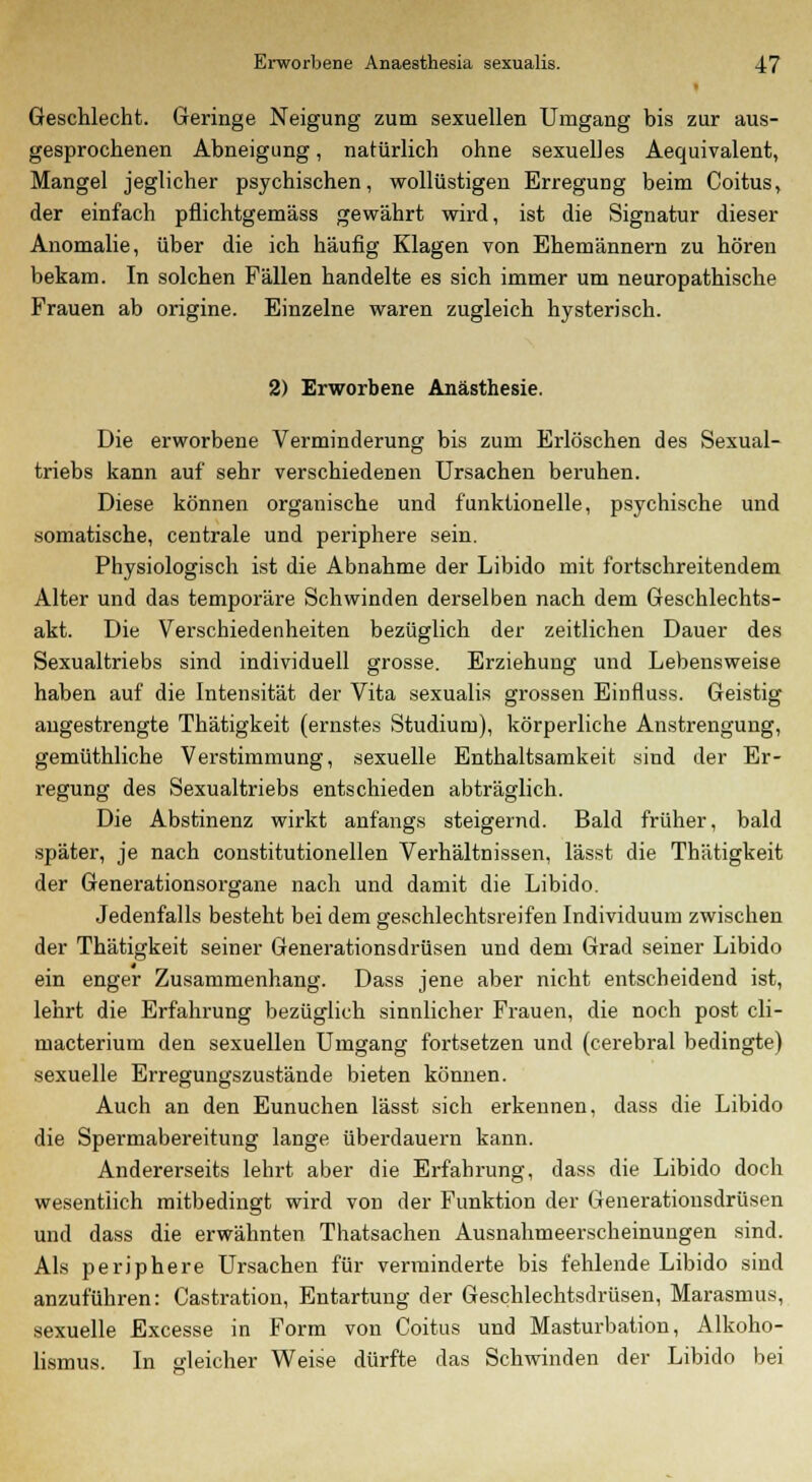 Geschlecht. Geringe Neigung zum sexuellen Umgang bis zur aus- gesprochenen Abneigung, natürlich ohne sexuelles Aequivalent, Mangel jeglicher psychischen, wollüstigen Erregung beim Coitus, der einfach pflichtgemäss gewährt wird, ist die Signatur dieser Anomalie, über die ich häufig Klagen von Ehemännern zu hören bekam. In solchen Fällen handelte es sich immer um neuropathische Frauen ab origine. Einzelne waren zugleich hysterisch. 2) Erworbene Anästhesie. Die erworbene Verminderung bis zum Erlöschen des Sexual- triebs kann auf sehr verschiedenen Ursachen beruhen. Diese können organische und funktionelle, psychische und somatische, centrale und periphere sein. Physiologisch ist die Abnahme der Libido mit fortschreitendem Alter und das temporäre Schwinden derselben nach dem Geschlechts- akt. Die Verschiedenheiten bezüglich der zeitlichen Dauer des Sexualtriebs sind individuell grosse. Erziehung und Lebensweise haben auf die Intensität der Vita sexualis grossen Einfluss. Geistig angestrengte Thätigkeit (ernstes Studium), körperliche Anstrengung, gemüthliche Verstimmung, sexuelle Enthaltsamkeit sind der Er- regung des Sexualtriebs entschieden abträglich. Die Abstinenz wirkt anfangs steigernd. Bald früher, bald später, je nach constitutionellen Verhältnissen, lässt die Thätigkeit der Generationsorgane nach und damit die Libido. Jedenfalls besteht bei dem geschlechtsreifen Individuum zwischen der Thätigkeit seiner Generationsdrüsen und dem Grad seiner Libido ein enger Zusammenhang. Dass jene aber nicht entscheidend ist, lehrt die Erfahrung bezüglich sinnlicher Frauen, die noch post cli- macterium den sexuellen Umgang fortsetzen und (cerebral bedingte) sexuelle Erregungszustände bieten können. Auch an den Eunuchen lässt sich erkennen, dass die Libido die Spermabereitung lange überdauern kann. Andererseits lehrt aber die Erfahrung, dass die Libido doch wesentlich mitbedingt wird von der Funktion der Generationsdrüsen und dass die erwähnten Thatsachen Ausnahmeerscheinungen sind. Als periphere Ursachen für verminderte bis fehlende Libido sind anzuführen: Castration, Entartung der Geschlechtsdrüsen, Marasmus, sexuelle Excesse in Form von Coitus und Masturbation, Alkoho- lismus. In gleicher Weise dürfte das Schwinden der Libido bei