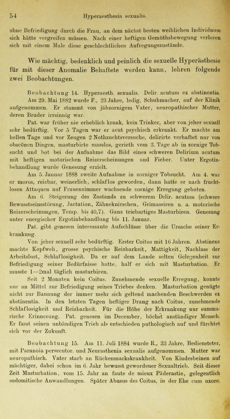 ohne Befriedigung durch die Frau, an dem nächst besten weiblichen Individuum sich hätte vergreifen müssen. Nach einer heftigen Gemüthsbewegung verloren sich mit einem Male diese geschlechtlichen Aufregungszustände. Wie mächtig, bedenklich und peinlich die sexuelle Hyperästhesie für mit dieser Anomalie Behaftete werden kann, lehren folgende zwei Beobachtungen. Beobachtung 14. Byperaesth. sexualis. Delir. acutum ex abstinentia. Am 29. Mai 1882 wurde F., 28 Jahre, ledig, Schuhmacher, auf der Klinik aufgenommen. Er stammt von jähzornigem Vater, neuropathischer Mutter, deren Bruder irrsinnig war. Pat. war früher nie erheblich krank, kein Trinker, aber von jeher sexuell sehr bedürftig. Vor 5 Tagen war er acut psychisch erkrankt. Er machte am hellen Tage und vor Zeugen 2 Nothzuchtsversuche, delirirte verhaftet nur von obscönen Dingen, masturbirte masslos, gerieth vom 3. Tage ab in zornige Tob- sucht und bot bei der Aufnahme das Bild eines schweren Delirium acutum mit heftigen motorischen Reizerscheinungen und Fieber. Unter Ergotin- behandlung wurde Genesung erzielt. Am 5. Januar 1888 zweite Aufnahme in zorniger Tobsucht. Am 4. war er moros, reizbar, weinerlich, schlaflos geworden, dann hatte er nach frucht- losen Attaquen auf Frauenzimmer wachsende zornige Erregung geboten. Am 0 Steigerung des Zustands zu schwerem Delir. acutum (schwere Bewusstseinsstörung, Jactation, Zähneknirschen, Grimassiren u. a. motorische Reizerscheinungen, Temp. bis 40,7). Ganz triebartiges Masturbiren. Genesung unter energischer Ergotinbehandlung bis 11. Januar. Pat. gibt genesen interessante Aufschlüsse über die Ursache seiner Er- krankung. Von jeher sexuell sehr bedürftig. Erster Coitus mit 16 Jahren. Abstinenz machte Kopfweh, grosse psychische Reizbarkeit, Mattigkeit, Nachlass der Arbeitslust, Schlaflosigkeit. Da er auf dem Lande selten Gelegenheit zur Befriedigung seiner Bedürfnisse hatte, half er sich mit Masturbation. Er musste 1—2mal täglich masturbiren. Seit 2 Monaten kein Coitus. Zunehmende sexuelle Erregung, konnte nur an Mittel zur Befriedigung seines Triebes denken. Masturbation genügte nicht zur Bannung der immer mehr sich geltend machenden Beschwerden ex abstinentia. In den letzten Tagen heftiger Drang nach Coitus, zunehmende Schlaflosigkeit und Reizbarkeit. Für die Höhe der Erkrankung nur summa- rische Erinnerung. Pat. genesen im December, höchst anständiger Mensch. Er fasst seinen unbändigen Trieb als entschieden pathologisch auf und fürchtet sich vor der Zukunft. Beobachtung 15. Am 11. Juli 1884 wurde R., 33 Jahre, Bediensteter, mit Paranoia persecutor. und Neurasthenia sexualis aufgenommen. Mutter war neuropathisch. Vater starb an Rückenmarkskrankheit. Von Kindesbeinen auf mächtiger, dabei schon im 6. Jahr bewusst gewordener Sexualtrieb. Seit dieser Zeit Masturbation, vom 15. Jahr an faute de mieux Päderastie, gelegentlich sodomitische Anwandlungen. Später Abusus des Coitus, in der Ehe cum uxore.