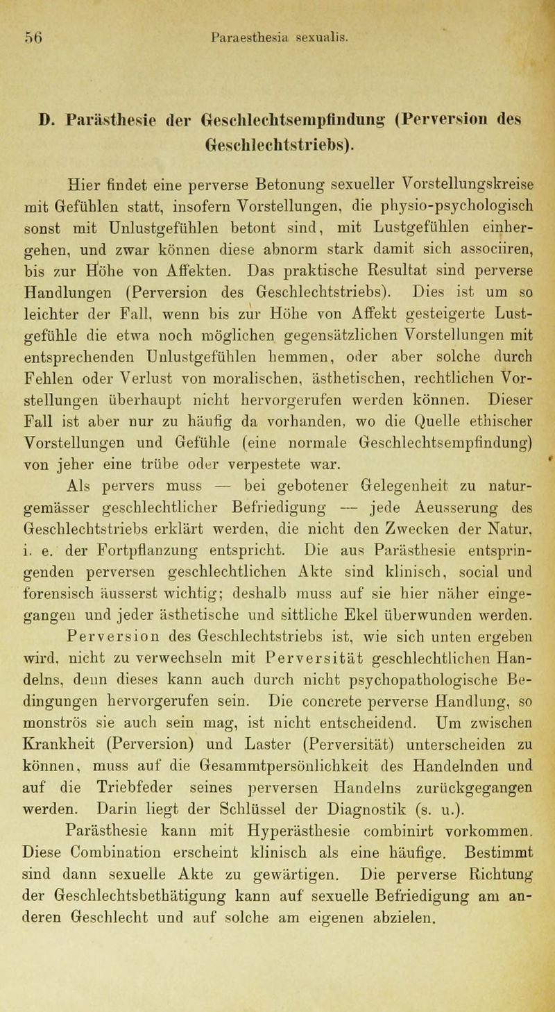 D. Parästhesie der Geschlechtsempfindung (Perversion des Geschlechtstriebs). Hier findet eine perverse Betonung sexueller Vorstellungskreise mit Gefühlen statt, insofern Vorstellungen, die physio-psychologisch sonst mit Unlustgefülilen betont sind, mit Lustgefühlen einher- gehen, und zwar können diese abnorm stark damit sich associiren, bis zur Höhe von Affekten. Das praktische Resultat sind perverse Handlungen (Perversion des Geschlechtstriebs). Dies ist um so leichter der Fall, wenn bis zur Höhe von Affekt gesteigerte Lust- gefühle die etwa noch möglichen gegensätzlichen Vorstellungen mit entsprechenden Unlustgefülilen hemmen, oder aber solche durch Fehlen oder Verlust von moralischen, ästhetischen, rechtlichen Vor- stellungen überhaupt nicht hervorgerufen werden können. Dieser Fall ist alier nur zu häufig da vorhanden, wo die Quelle ethischer Vorstellungen und Gefühle (eine normale Geschlechtsempfindung) von jeher eine trübe oder verpestete war. Als pervers muss — bei gebotener Gelegenheit zu natur- gemässer geschlechtlicher Befriedigung — jede Aeusserung des Geschlechtstriebs erklärt werden, die nicht den Zwecken der Natur, i. e. der Fortpflanzung entspricht. Die aus Parästhesie entsprin- genden perversen geschlechtlichen Akte sind klinisch, social und forensisch äusserst wichtig; deshalb muss auf sie hier näher einge- gangen und jeder ästhetische und sittliche Ekel überwunden werden. Perversion des Geschlechtstriebs ist, wie sich unten ergeben wird, nicht zu verwechseln mit Perversität geschlechtlichen Han- delns, denn dieses kann auch durch nicht psychopathologische Be- dingungen hervorgerufen sein. Die concrete perverse Handlung, so monströs sie auch sein mag, ist nicht entscheidend. Um zwischen Krankheit (Perversion) und Laster (Perversität) unterscheiden zu können, muss auf die Gesammtpersönlichkeit des Handelnden und auf die Triebfeder seines perversen Handelns zurückgegangen werden. Darin liegt der Schlüssel der Diagnostik (s. u.). Parästhesie kann mit Hyperästhesie combinirt vorkommen. Diese Combination erscheint klinisch als eine häufige. Bestimmt sind dann sexuelle Akte zu gewärtigen. Die perverse Richtung der Geschlechtsbethätigung kann auf sexuelle Befriedigung am an- deren Geschlecht und auf solche am eigenen abzielen.