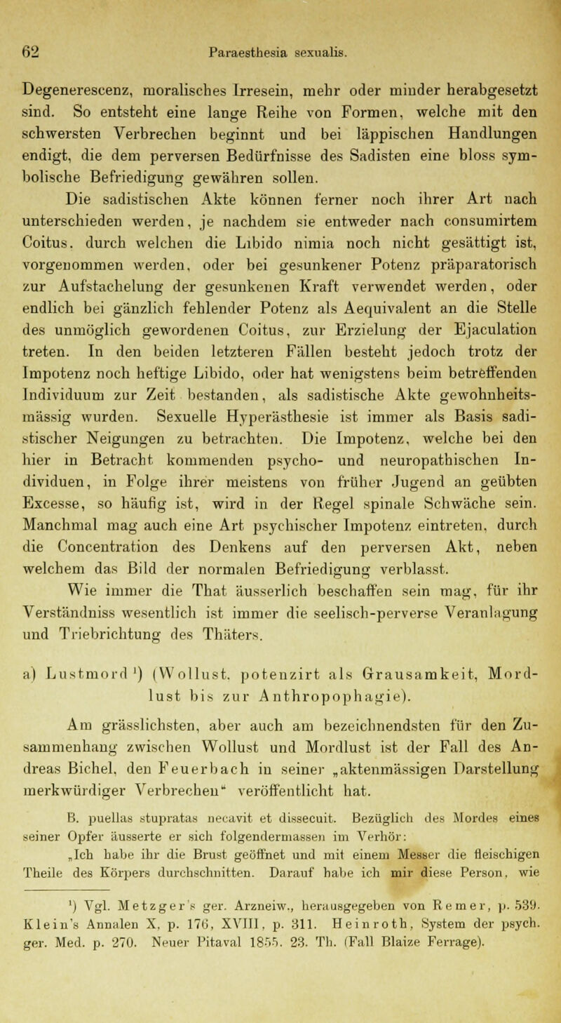 Degenereseenz, moralisches Irresein, mehr oder minder herabgesetzt sind. So entsteht eine lange Reihe von Formen, welche mit den schwersten Verbrechen beginnt und bei läppischen Handlungen endigt, die dem perversen Bedürfnisse des Sadisten eine bloss sym- bolische Befriedigung gewähren sollen. Die sadistischen Akte können ferner noch ihrer Art nach unterschieden werden, je nachdem sie entweder nach c.onsumirtem Coitus. durch welchen die Libido nimia noch nicht gesättigt ist, vorgenommen werden, oder bei gesunkener Potenz präparatorisch zur Aufstachelung der gesunkenen Kraft verwendet werden, oder endlich bei gänzlich fehlender Potenz als Aequivalent an die Stelle des unmöglich gewordenen Coitus, zur Erzielung der Ejaculation treten. In den beiden letzteren Fällen besteht jedoch trotz der Impotenz noch heftige Libido, oder hat wenigstens beim betreffenden Individuum zur Zeit bestanden, als sadistische Akte gewohnheits- mässig wurden. Sexuelle Hyperästhesie ist immer als Basis sadi- stischer Neigungen zu betrachten. Die Impotenz, welche bei den hier in Betracht kommenden psycho- und neuropathischen In- dividuen, in Folge ihrer meistens von früher Jugend an geübten Excesse, so häufig ist, wird in der Regel spinale Schwäche sein. Manchmal mag auch eine Art psychischer Impotenz eintreten, durch die Concentration des Denkens auf den perversen Akt, neben welchem das Bild der normalen Befriedigung verblasst. Wie immer die That äusserlich beschaffen sein mag, für ihr Verständniss wesentlich ist immer die seelisch-perverse Veranlagung und Triebrichtung des Thäters. a) Lustmord1) (Wollust, potenzirt als Grausamkeit, Mord- lust bis zur Anthropophagie). Am grässlichsten, aber auch am bezeichnendsten für den Zu- sammenhang zwischen Wollust und Mordlust ist der Fall des An- dreas Bichel, den Feuerbach in seiner „aktenmässigen Darstellung merkwürdiger Verbrechen veröffentlicht hat. B. puellas stupratas necavit et dissecuit. Bezüglich des Mordes eines seiner Opfer äusserte er sieh folgendermassen im Verhör: „Ich babe ihr die Brust geöffnet und mit einem Messer die fleischigen Theile des Körpers durchschnitten. Darauf babe ich mir diese Person, wie ') Vgl. Metzgers ger. Arzneiw., herausgegeben von Remer, p. 539. Kleiu's Annalen X. p. 176, XVIII, p. 311. Hein roth, System der psych. ger. Med. p. 270. Neuer Pitaval 1855. 23. Th. (Fall Blaize Ferrage).