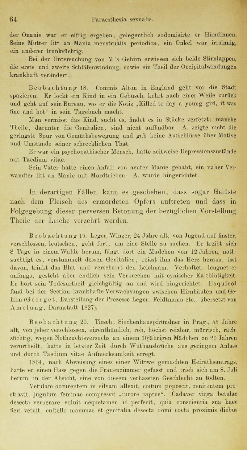 der Onanie war er eifrig ergeben, gelegentlich sodornisirte er Hündinnen. Seine Mutter litt an Mania menstrualis periodica, ein Onkel war irrsinnig, ein anderer trunksüchtig. Bei der Untersuchung von M's Gehirn erwiesen sich beide Stirnlappen, die erste und zweite Schläfenwindung, sowie ein Theil der Occipitalwindungen krankhaft verändert. Beobachtung 18. Commis Alton in England geht vor die Stadt spazieren. Er lockt ein Kind in ein Gebüsch, kehrt nach einer Weile zurück und geht auf sein Bureau, wo er die Notiz „Killed to-day a young girl, it was fine and bot in sein Tagebuch macht. Man vermisst das Kind, sucht es, findet es in Stücke zerfetzt: manche Theile, darunter die Genitalien. sind nicht auffindbar. A. zeigte nicht die geringste Spur von Gemüthsbewegung und gab keine Aufschlüsse über Motive und Umstände seiner schrecklichen That. Er war ein psychopathischer Mensch, hatte zeitweise Depressionszustände mit Taedium vitae. Sein Vater hatte einen Anfall von acuter Manie gehabt, ein naher Ver- wandter litt an Manie mit Mordtrieben. A. wurde hingerichtet. In derartigen Fällen kann es geschehen, dass sogar Gelüste nach dem Fleisch des ermordeten Opfers auftreten und dass in Folgegebung dieser perversen Betonung der bezüglichen Vorstellung Theile der Leiche verzehrt werden. Beobachtung 19. Leger, Winzer, 24 Jahre alt. von Jugend auf finster, verschlossen, leutscheu, geht fort, um eine Stelle zu suchen. Er treibt sich 8 Tage in einem Walde herum, fangt dort ein Mädchen von 12 Jahren, not- züchtigt es. verstümmelt dessen Genitalien , reisst ihm das Herz heraus, isst davon, trinkt das Blut und verscharrt den Leichnam. Verhaftet, leugnet er anfangs, gesteht aber endlich sein Verbrechen mit cynischer Kaltblütigkeit. Er hört sein Todesurtheil gleichgültig an und wird hingerichtet. Esquirol fand bei der Section krankhafte Verwachsungen zwischen Hirnhäuten und Ge- hirn (Geo rge t. Darstellung der Prozesse Leger, Peldtmann etc., übersetzt von Amelung, Darmstadt 1827). Beobachtung 20. Tirsch, Siechenhauspfründner in Prag, 55 Jahre alt, von jeher verschlossen, eigenthümlich, roh, höchst reizbar, mürrisch, rach- süchtig, wegen Nothzuchtsversuchs an einem 10jährigen Mädchen zu 20 Jahren verurtheilt, hatte in letzter Zeit, durch Wuthausbrüche aus geringem Anlass und durch Taedium vitae Aufmerksamkeit erregt. 1864, nach Abweisung eines einer Wittwe gemachten Heirathsantrags, hatte er einen Hass gegen die Frauenzimmer gefasst und trieb sich am 8. Juli herum, in der Absiebt, eine von diesem verhassten Geschlecht zu tödten. Vetulam oecurentem in silvam allexit, coitum poposcit, renitentem pro- stravit, jugulum feminae compressit „i'urore captus*. Cadaver virga betulae deseeta verberare voluit nerjuetamen id perfecit, quia conscientia sua haec fieri vetuit, cultello mammas et genitalia deseeta domi coeta proximis diebus