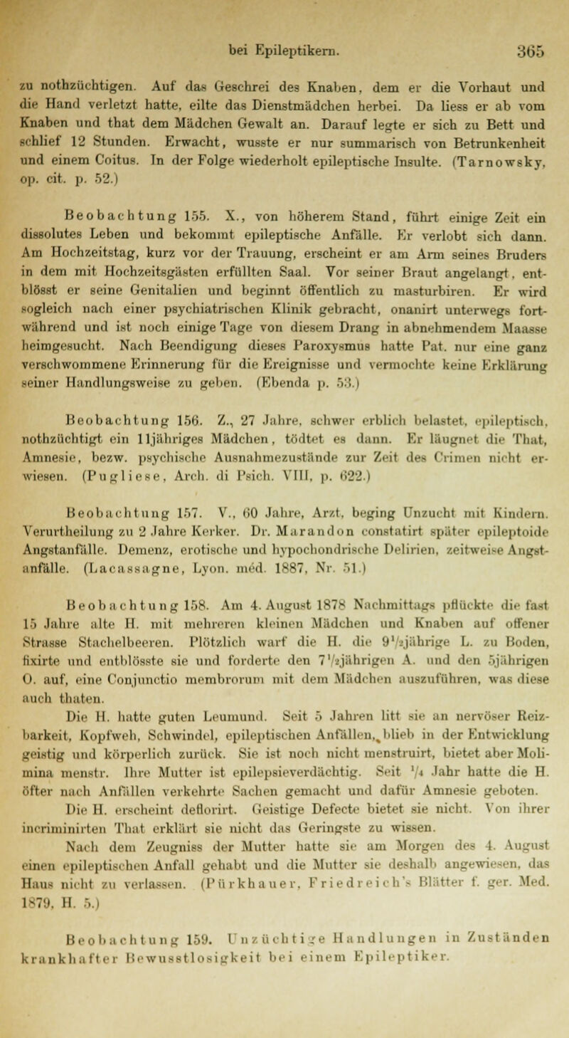 zu notzüchtigen. Auf das Geschrei des Knaben, dem er die Vorhaut und die Hand verletzt hatte, eilte das Dienstmädchen herbei. Da Hess er ab vom Knaben und that dem Mädchen Gewalt an. Darauf legte er sich zu Bett und schlief 12 Stunden. Erwacht, wusste er nur summarisch von Betrunkenheit und einem Coitus. In der Folge wiederholt epileptische Insulte. (Tarnowsky. op. cit. p. 52.) Beobachtung 155. X., von höherem Stand, führt einige Zeit ein dissolutes Leben und bekommt epileptische Anfälle. Er verlobt sich dann. Am Hochzeitstag, kurz vor der Trauung, erscheint er am Arm seines Bruders in dem mit Hochzeitsgästen erfüllten Saal. Vor seiner Braut angelangt. ent- blösst er seine Genitalien und beginnt öffentlich zu masturbiren. Er wird sogleich nach einer psychiatrischen Klinik gebracht, onanirt unterwegs fort- während und ist noch einige Tage von diesem Drang in abnehmendem Maasse heimgesucht. Nach Beendigung dieses Paroxysmus hatte Pat. nur eine ganz verschwommene Erinnerung für die Ereignisse und vermochte keine Erklärung seiner Handlungsweise zu geben. (Ebenda \i. ■ >:'. i Beobachtung 156. Z., 27 Jahre, schwer erblich belastet, epileptisch, notzüchtigt ein 11 jähriges Mädchen, tödtet es dann. Er läugnet die That, Amnesie, bezw. psychische Ausnahmezustände zur Zeil des Crimen nicht er- wiesen. (Pugliese, Arcli. <li l'sieh. VIII, p. ti22.) Beobachtung 157. V., liO Jahre, Arzt, beging Unzucht mit Kindern. Verurtheilung zu 2 Jahre Kerker. Dr. Marand im eunstatirt später i'pileptoide Angstanfalle. Demenz, erotische und hypochondrische Delirien, seitweise ! anfalle. (Lacassagne, Lyon, med 1*87, Nr 51 l Beobachtung 158. Am 4. August 1878 Nachmittags pflückte die fast 15 Jahre alte II. mit mehreren kleinen Mädchen und Knaben auf offener Strasse Stachelbeeren. Plötzlich warf die H. die 91 yahrige L. zu Boden. tixirte und entblösste sie und forderte den 7' .'jährigen A. und den ..jährigen 0. auf, eine Conjunctio membroruiu mit dem Mädchen auszuführen, was diese auch thaten. Die II. hatte guten Leumund. Seit 5 Jahren litt sie an nervöser Reiz- barkeit, Kopfweh, Schwindel, epileptischen Anfallen,,blieb in der Entwicklung geistig und körperlich zurück. Sie ist noch nicht menstruirt, bietet aber Moli- mina menstr, Ihre Mutter ist epilepsieverdächtig. Seit '/< Jahr hatte die H. öfter nach Anfallen verkehrte Sachen gemacht und dafür Amnesie geboten. Die 11. erscheint deflorirt. Geistige Defecte bietet sie nicht. Von ihrer incriniinirtcn That erklärt sie nicht das Geringste zu wissen. Nach dem Zeugniss der Mutter hatte sie am Morgen des 1 \x einen epileptischen Anfall gehabt und die Mutter sie deshalb angewiesen, das Haus nicht zu verlassen. 11' ü r kh a u e r. Friedreich's Blätter t. ger. Med. 1879, H 5.) Beobachtung 159. unzüchtige Handlungen in Zuständen krankhafter Bewusstlosigkeif bei einem Epileptiker.