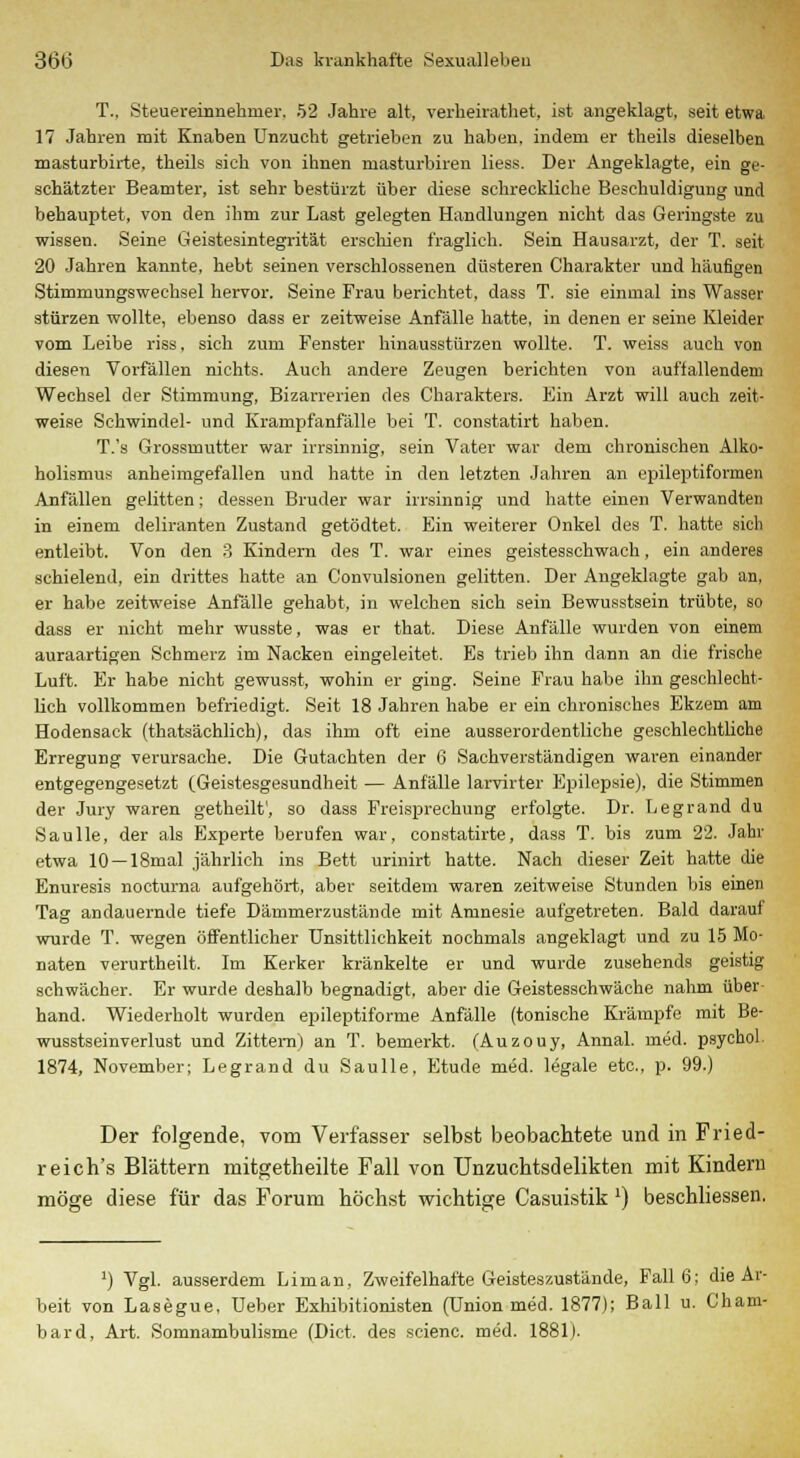 T., Steuereinnehmer, 52 Jahre alt, verheirathet, ist angeklagt, seit etwa 17 Jahren mit Knaben Unzucht getrieben zu haben, indem er theils dieselben masturbirte, theils sich von ihnen masturbiren Hess. Der Angeklagte, ein ge- schätzter Beamter, ist sehr bestürzt über diese schreckliche Beschuldigung und behauptet, von den ihm zur Last gelegten Handlungen nicht das Geringste zu wissen. Seine Geistesintegrität erschien fraglich. Sein Hausarzt, der T. seit 20 Jahren kannte, hebt seinen verschlossenen düsteren Charakter und häufigen Stimmungswechsel hervor. Seine Frau berichtet, dass T. sie einmal ins Wasser stürzen wollte, ebenso dass er zeitweise Anfälle hatte, in denen er seine Kleider vom Leibe riss. sich zum Fenster hinausstürzen wollte. T. weiss auch von diesen Vorfällen nichts. Auch andere Zeugen berichten von auffallendem Wechsel der Stimmung, Bizarrerien des Charakters. Ein Arzt will auch zeit- weise Schwindel- und Krampfanfälle bei T. constatirt haben. T.'s Grossmutter war irrsinnig, sein Vater war dem chronischen Alko- holismus anheimgefallen und hatte in den letzten Jahren an epileptiformen Anfällen gelitten; dessen Bruder war irrsinnig und hatte einen Verwandten in einem deliranten Zustand getödtet. Ein weiterer Onkel des T. hatte sich entleibt. Von den 3 Kindern des T. war eines geistesschwach, ein anderes schielend, ein drittes hatte an Convulsionen gelitten. Der Angeklagte gab an, er habe zeitweise Anfälle gehabt, in welchen sich sein Bewusstsein trübte, so dass er nicht mehr wusste, was er that. Diese Anfälle wurden von einem auraartigen Schmerz im Nacken eingeleitet. Es trieb ihn dann an die frische Luft. Er habe nicht gewusst, wohin er ging. Seine Frau habe ihn geschlecht- lich vollkommen befriedigt. Seit 18 Jahren habe er ein chronisches Ekzem am Hodensack (thatsächlich), das ihm oft eine ausserordentliche geschlechtliche Erregung verursache. Die Gutachten der 6 Sachverständigen waren einander entgegengesetzt (Geistesgesundheit — Anfälle larvirter Epilepsie), die Stimmen der Jury waren getheilt', so dass Freisprechung erfolgte. Dr. Legrand du Saulle, der als Experte berufen war, constatirte, dass T. bis zum 22. Jahr etwa 10 —18mal jährlich ins Bett urinirt hatte. Nach dieser Zeit hatte die Enuresis nocturna aufgehört, aber seitdem waren zeitweise Stunden bis einen Tag andauernde tiefe Dämmerzustände mit Amnesie aufgetreten. Bald darauf wurde T. wegen öffentlicher Unsittlichkeit nochmals angeklagt und zu 15 Mo- naten verurtheilt. Im Kerker kränkelte er und wurde zusehends geistig schwächer. Er wurde deshalb begnadigt, aber die Geistesschwäche nahm über hand. Wiederholt wurden epileptiforme Anfälle (tonische Krämpfe mit Be- wusstseinverlust und Zittern) an T. bemerkt. (Auzouy, Annal. med. psychol. 1874, November; Legrand du Saulle, Etüde med. legale etc., p. 99.) Der folgende, vom Verfasser selbst beobachtete und in Fried- reich's Blättern mitgetheilte Fall von Unzucbtsdelikten mit Kindern möge diese für das Forum höchst wichtige Casuistik ') beschliessen. !) Vgl. ausserdem Liman, Zweifelhafte Geisteszustände, Fall 6; die Ar- beit von Lasegue, Ueber Exhibitionisten (Union med. 1877); Ball u. Cham- bard, Art. Somnambulisme (Dict. des scienc. med. 1881).