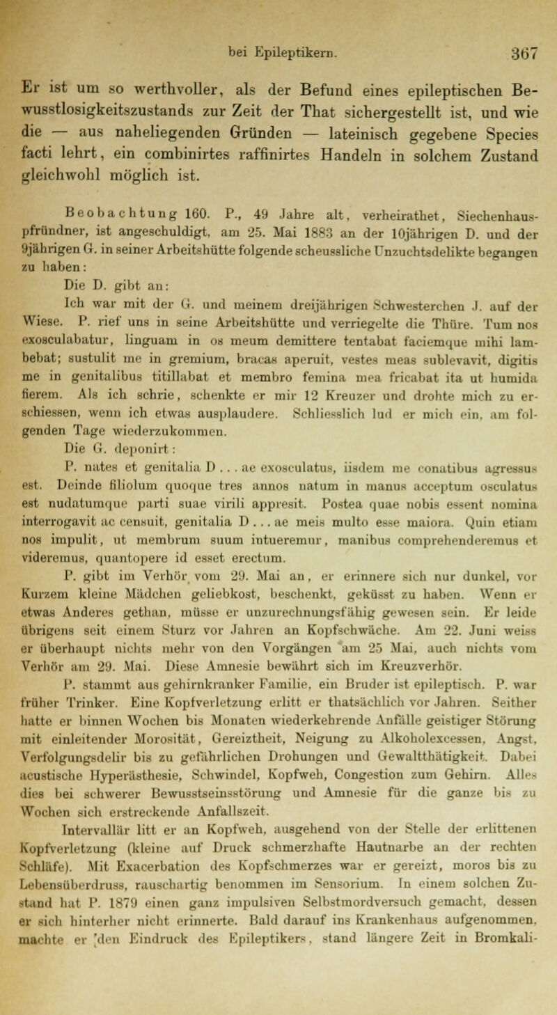 Er ist um so werthvoller, als der Befund eines epileptischen Be- wusstlosigkeitszustands zur Zeit der That sichergestellt ist, und wie die — aus naheliegenden Gründen — lateinisch gegebene Species facti lehrt, ein combinirtes raffinirtes Handeln in solchem Zustand gleichwohl möglich ist. Beobachtung 160. P., 49 Jahre alt, verheirathet, Siechenhaus- pfründner, ist angeschuldigt, am 25. Mai 1883 an der 10jährigen D. und der 9jährigen G. in seiner Arbeitshütte folgende scheussliche Unzuchtsdelikte begangen zu haben: Die D. gibt au: Ich war mit der G. und meinem dreijährigen Schwesterchen J. auf der Wiese. P. rief uns in seine Arbeitshütte und verriegelte die Thüre. Tum nos exosculabatur, linguam in os meum demittere tentabat faciemque mihi lam- bebat; sustulit me in gremium, bracas aperuit, vestes meas sublevavit, digitis me in genitalibus titillabat et membro femina mea fricabat ita ut humida fierem. Als ich schrie, schenkte er mir 12 Kreuzer und drohte mich zu er- schiessen, wenn ich etwas ausplaudere. Schliesslich lud er mich ein, am fol- genden Tage wiederzukommen. Die (i. deponirt: P. nates et genitalia D . . . ae exosculatus, iisdem nie eonatibus agreesQE est. Heimle lilioluiu <) in >. | ii<- tres :1111111s naliini 111 111:11111- ,n ■ .| itnm osiiil:itu> est nudatumque parti suae virili appresit. Postea quae nobis essent nomina interrogavit :ic censuit, genitalia D . .. ae meis multo esse maiora. Quin etiam nos impulit, ut membrum suum intueremur, raanibus comprehendereniu- .1 videremus, quantopere id esset ereetnm. P, gibt im Verhör vom 29. Mai an. er erinnere rieh nur dunkel, toi Kurzem kleine Mädchen geliebkost, beschenkt, geküsst zu haben. Wenn er etwas Anderes gethan, müsse er unzurechnungsfähig gewesen sein. Er leide übrigens seit einem Sturz vor Jahren an Kopfsehwäche. Am 22. Juni weiss er überhaupt nichts mehr von den Vorgängen am 25 Mai, auch nichts vom Verhör am 29. Mai. Diese Amnesie bewährt sich im Kreuzverhör. 1'. stammt aus gehirnkrauker Familie, ein Bruder ist epileptisch. P. war früher Trinker. Eine Kopfverletzung erlitt er thatsächlieh vor Jahren. Seither hatte er binnen Wochen bis Monaten wiederkehrende Anfälle geistiger Störung mit einleitender Morosität, Gereiztheit, Neigung zu AJkohoIexceseen, Angst, Yert'olgungsdelir bis zu gefährlichen Drohungen und Gewalttätigkeit. Dabei acustische Hyperästhesie, Schwindel, Kopfweh, Congestion zum Gehirn. Alles dies bei schwerer Bewusstseinsstörung und Amnesie für die ganze bis zu Wochen sich erstreikende Anfallszeit. Intervallär litt er an Kopfweh, ausgehend von der Stelle der erlittenen Kopfverletzung (kleinr auf Druck schmerzhafte Hautnarbe an der rechten Schläfe). Mit Exacerbation des Kopfschmerzes war er gereizt, moros bis zu Lebensüberdruss, rauschartig benommen im Sensorium. In einem solchen Zu- -tand hat IV 1879 einen ganz impulsiven Selbstmordversuch gemacht, dessen er sich hinterher uicW lII inin-rte. Bald darauf ins Krankenhaus aufgenommen, machte er 'diu Eindruck des Epileptikers, stand längere Zeit in Bromkali-