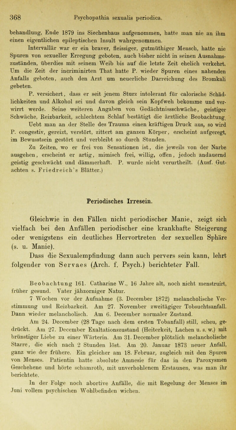 behandlung, Ende 1879 ins Siechenhaus aufgenommen, hatte man nie an ihm einen eigentlichen epileptischen Insult wahrgenommen. Intervallär war er ein braver, fleissiger, gutmüthiger Mensch, hatte nie Spuren von sexueller Erregung geboten, auch bisher nicht in seinen Ausnahms- zuständen, überdies mit seinem Weib bis auf die letzte Zeit ehelich verkehrt. Um die Zeit der incriminirten That hatte P. wieder Spuren eines nahenden Anfalls geboten, auch den Arzt um neuerliche Darreichung des Bromkali gebeten. P. versichert, dass er seit jenem Sturz intolerant für calorische Schäd- lichkeiten und Alkohol sei und davon gleich sein Kopfweh bekomme und ver- wirrt werde. Seine weiteren Angaben von Gedächtnissschwäche, geistiger Schwäche, Reizbarkeit, schlechtem Schlaf bestätigt die ärztliche Beobachtung, Uebt man an der Stelle des Trauma einen kräftigen Druck aus, so wird P. congestiv, gereizt, verstört, zittert am ganzen Körper, erscheint aufgeregt, im Bewusstsein gestört und verbleibt so durch Stunden. Zu Zeiten, wo er frei von Sensationen ist, die jeweils von der Narbe ausgehen, erscheint er artig, mimisch frei, willig, offen, jedoch andauernd geistig geschwächt und dämmerhaft. P. wurde nicht verurtheilt. (Ausf. Gut- achten s. Friedreich's Blätter.) Periodisches Irresein. Gleichwie in den Fällen nicht periodischer Manie, zeigt sich vielfach bei den Anfällen periodischer eine krankhafte Steigerung oder wenigstens ein deutliches Hervortreten der sexuellen Sphäre (s. u. Manie). Dass die Sexualempfindung dann auch pervers sein kann, lehrt folgender von Servaes (Arch. f. Psych.) berichteter Fall. Beobachtung 161. Catharine W.. 16 Jahre alt, noch nicht menstruirt, früher gesund. Vater jähzorniger Natur. 7 Wochen vor der Aufnahme (3. December 1872) melancholische Ver- stimmung und Reizbarkeit. Am 27. November zweitägiger Tobsuchtsanfall. Dann wieder melancholisch. Am 6. December normaler Zustand. Am 24. December (28 Tage nach dem ersten Tobanfall) still, scheu, ge- drückt. Am 27. December Exaltationszustand (Heiterkeit, Lachen u. s. w.) mit brünstiger Liebe zu einer Wärterin. Am 31. December plötzlich melancholische Starre, die sich nach 2 Stunden löst. Am 20. Januar 1873 neuer Anfall, ganz wie der frühere. Ein gleicher am 18. Februar, zugleich mit den Spuren von Menses. Patientin hatte absolute Amnesie für das in den Paroxysmen Geschehene und hörte schamroth, mit unverhohlenem Erstaunen, was man ihr berichtete. In der Folge noch abortive Anfälle, die mit Regelung der Menses im Juni vollem psychischen Wohlbefinden wichen.