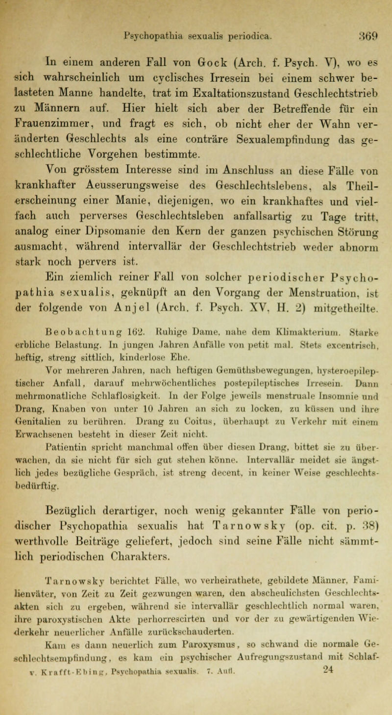 In einem anderen Fall von Gock (Arch. f. Psych. V), wo es sich wahrscheinlich um cyclisches Irresein bei einem schwer be- lasteten Manne handelte, trat im Exaltationszustand Geschlechtstrieb zu Männern auf. Hier hielt sich aber der Betreffende für ein Frauenzimmer, und fragt es sich, ob nicht eher der Wahn ver- änderten Geschlechts als eine conträre Sexualempfindung das ge- schlechtliche Vorgehen bestimmte. Von grösstem Interesse sind im Anschluss an diese Fälle von krankhafter Aeusserungsweise des Geschlechtslebens, als Theil- ■erscheinung einer Manie, diejenigen, wo ein krankhaftes und viel- fach auch perverses Geschlechtsleben anfallsartig zu Tage tritt, analog einer Dipsomanie den Kern der ganzen psychischen Störung ausmacht, während intervallär der Geschlechtstrieb weder abnorm stark noch pervers ist. Ein ziemlich reiner Fall von solcher periodischer Psvcho- pathia sexualis, geknüpft an den Vorgang der Menstruation, ist der folgende von Anjel (Arch. f. Psych. XV. H. 2) mitgetheilte. Beobachtung 102. Ruhige Dame, nahe dein Klimakterium. Starke erbliche Belastung. In jungen Jahren Anfälle von petit mal. Stets excentriseb. heftig, streng sittlich, kinderlose Ehe, Vor mehreren Jahren, nach heftigen Gcmüthsbcwegiingen. hystemcpilep- tischer Anfall, darauf mehrwöchentliches postepileptisches Irresein. Dann mehrmonatliche Schlaflosigkeit. In der Folge jeweils menstruale Insomnie und Drang, Knaben von unter 10 Jahren an sich zu locken, zu küssen und ihre Genitalien zu berühren. Drang zu Coitns, überhaupt zu Verkehr mit einem Erwachsenen besteht, in dieser Zeit nicht. Patientin spricht manchmal offen über diesen Drang, bittet sie so über- wachen, da sie nicht für sich gut stellen könne. Intervallär meidet sie ängst- lich jedes bezügliche (besprach, ist streue- decent, in keiner Weise geschlechts- bedürftig. Bezüglich derartiger, noch wenig gekannter Fälle von perio- discher Psychopathia sexualis hat Tarnowsky (op. cit. p. 38) werthvolle Beiträge geliefert, jedoch sind seine Fälle nicht sänimt- lich periodischen Charakters. Tainowskv berichte! Fälle, wo verheirathete, gebildete Männer. Fami- lienväter, von Zeit zu Zeit gezwungen waren, den abscheulichsten Geschlechts- akten sich zu ergeben, während sie intervallär geschlechtlich normal waren, ihre paroxystischen Akte perhorrescirten und vor der zu gewärtigenden Wie- derkehr neuerlicher Anfälle zurückschauderten. Kam es dann neuerlich zum Paroxysmus. so schwand die normale Ge- scKlechtsempfindung, es kam ein psychischer Aufregungszuetand mit Schlaf- v Krafft-EbJng, Psyohopathia sexualis. 7. Aufl. 24