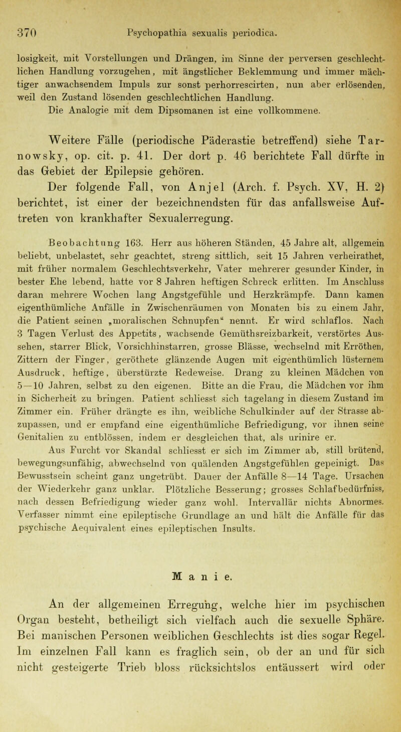 losigkeit, mit Vorstellungen und Drängen, im Sinne der perversen geschlecht- lichen Handlung vorzugehen, mit ängstlicher Beklemmung und immer mäch- tiger anwachsendem Impuls zur sonst perhorrescirten, nun aber erlösenden, weil den Zustand lösenden geschlechtlichen Handlung. Die Analogie mit dem Dipsomanen ist eine vollkommene. Weitere Fälle (periodische Päderastie betreifend) siehe Tar- nowsky, op. cit. p. 41. Der dort p. 46 berichtete Fall dürfte in das Gebiet der Epilepsie gehören. Der folgende Fall, von Anjel (Arch. f. Psych. XV, H. 2) berichtet, ist einer der bezeichnendsten für das anfallsweise Auf- treten von krankhafter Sexualerregung. Beobachtung 163. Herr aus höheren Ständen, 45 Jahre alt, allgemein beliebt, unbelastet, sehr geachtet, streng sittlich, seit 15 Jahren verheirathet, mit früher normalem Geschlechtsverkehr, Vater mehrerer gesunder Kinder, in bester Ehe lebend, hatte vor 8 Jahren heftigen Schreck erlitten. Im Anschluss daran mehrere Wochen lang Angstgefühle und Herzkrämpfe. Dann kamen eigenthümliche Anfälle in Zwischenräumen von Monaten bis zu einem Jahr, die Patient seinen „moralischen Schnupfen nennt. Er wird schlaflos. Nach 3 Tagen Verlust des Appetits, wachsende Gemüthsreizbarkeit, verstörtes Aus- sehen, starrer Blick, Vorsichhinstarren, grosse Blässe, wechselnd mit Erröthen, Zittern der Finger, geröthete glänzende Augen mit eigenthümlich lüsternem Ausdruck, heftige, überstürzte Redeweise. Drang zu kleinen Mädchen von 5 — 10 Jahren, selbst zu den eigenen. Bitte an die Frau, die Mädchen vor ihm in Sicherheit zu bringen. Patient schliesst sich tagelang in diesem Zustand im Zimmer ein. Früher drängte es ihn, weibliche Schulkinder auf der Strasse ab- zupassen, und er empfand eine eigenthümliche Befriedigung, vor ihnen seine Genitalien zu entblössen, indem er desgleichen that, als urinire er. Aus Furcht vor Skandal schliesst er sich im Zimmer ab, still brütend, bewegungsunfähig, abwechselnd von quälenden Angstgefühlen gepeinigt. Das Bewusstsein scheint ganz ungetrübt. Dauer der Anfälle 8—14 Tage. Ursachen der Wiederkehr ganz unklar. Plötzliche Besserung; grosses Schlafbedürfniss, nach dessen Befriedigung wieder ganz wohl. Intervallär nichts Abnormes. Verfasser nimmt eine epileptische Grundlage an und hält die Anfälle für das psychische Aequivalent eines epileptischen Insults. Manie. An der allgemeinen Erregung, welche hier im psychischen Organ besteht, betheiligt sich vielfach auch die sexuelle Sphäre. Bei manischen Personen weiblichen Geschlechts ist dies sogar Regel. Im einzelnen Fall kann es fraglich sein, ob der an und für sich nicht tresteigerte Trieb bloss rücksichtslos entäussert wird oder