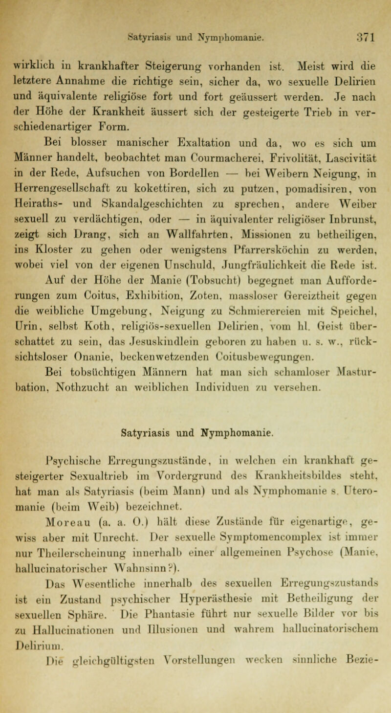 wirklich in krankhafter Steigerung vorhanden ist. Meist wird die letztere Annahme die richtige sein, sicher da, wo sexuelle Delirien und äquivalente religiöse fort und fort geäussert werden. Je nach der Höhe der Krankheit äussert sich der gesteigerte Trieb in ver- schiedenartiger Form. Bei blosser manischer Exaltation und da, wo es sich um Männer handelt, beobachtet man Courmacherei, Frivolität, Lascivität in der Rede, Aufsuchen von Bordellen — bei Weibern Neigung, in Herrengesellschaft zu kokettiren, sich zu putzen, pomadisiren, von Heiraths- und Skandalgeschichten zu sprechen, andere Weiber sexuell zu verdächtigen, oder — in äquivalenter religiöser Inbrunst, zeigt sich Drang, sich an Wallfahrten, Missionen zu betheiligen, ins Kloster zu gehen oder wenigstens Pfarrersköchin zu werden, wobei viel von der eigenen Unschuld, Jungfräulichkeit die Rede ist. Auf der Höhe der Manie (Tobsucht) begegnet man Aufforde- rungen zum Coitus, Exhibition, Zoten, masaloser Gereiztheit gegen die weibliche Umgebung, Neigung zu Schmierereien mit Speichel, Urin, selbst Koth, religiös-sexuellen Delirien, vom hl. Geist über- schattet zu sein, das Jesuskindlein geboren zu haben u. B. w., rück- sichtsloser Onanie, beckenwetzenden Coitusbewegungen. Bei tobsüchtigen Männern hat man sich schamloser Mastur- bation, Nothzucht an weiblichen Individuen /u ver.-ehen. Satyriasis und Nymphomanie. Psychische Erregungszustände, in welchen ein krankhaft ge- steigerter Sexualtrieb im Vordergrund de* Krankheitsbildes steht, hat man als Satyriasis (heim Mann) und als Nymphomanie s Utero- manie (beim Weib) bezeichnet. Moreau (a. a. 0.) hält diese Zustände für eigenartige, ge- wiss aber mit Unrecht. Der sexuelle Syniptomencomplex ist immer nur Theilerscheinung innerhalb einer allgemeinen Psychose (Manie, hallucinatorischer Wahnsinn?). Das Wesentliche innerhalb des sexuellen Erregungszustands ist ein Zustand psychischer Hyperästhesie mit Betheiligung der sexuellen Sphäre. Die Phantasie führt nur sexuelle Bilder vor bis zu Hallucinationeii und lilu-i n und wahrem hallucinatorischem Delirium. Die gleichgültigsten Vorstellungen wecken sinnliche Bezi'-