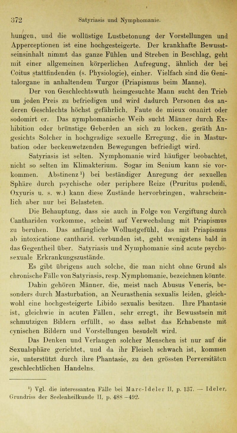 liungen, und die wollüstige Lustbetonung der Vorstellungen und Apperceptionen ist eine hochgesteigerte. Der krankhafte Bewusst- seinsinhalt nimmt das ganze Fühlen und Streben in Beschlag, geht mit einer allgemeinen körperlichen Aufregung, ähnlich der bei Coitus stattfindenden (s. Physiologie), einher. Vielfach sind die Geni- talorgane in anhaltendem Turgor (Priapismus beim Manne). Der von Geschlechtswuth heimgesuchte Mann sucht den Trieb um jeden Preis zu befriedigen und wird dadurch Personen des an- deren Geschlechts höchst gefährlich. Faute de mieux onanirt oder sodomirt er. Das nymphomanische Weib sucht Männer durch Ex- hibition oder brünstige Geberden an sich zu locken, geräth An- gesichts Solcher in hochgradige sexuelle Erregung, die in Mastur- bation oder beckenwetzenden Bewegungen befriedigt wird. Satyriasis ist selten. Nymphomanie wird häufiger beobachtet, nicht so selten im Klimakterium. Sogar im Senium kann sie vor- kommen. Abstinenzx) bei beständiger Anregung der sexuellen Sphäre durch psychische oder periphere Reize (Pruritus pudendi, Oxyuris u. s. w.) kann diese Zustände hervorbringen, wahrschein- lich aber nur bei Belasteten. Die Behauptung, dass sie auch in Folge von Vergiftung durch Canthariden vorkomme, scheint auf Verwechslung mit Priapismus zu beruhen. Das anfängliche Wollustgefühl, das mit Priapismus ab intoxicatione cantharid. verbunden ist, geht wenigstens bald in das Gegentheil über. Satyriasis und Nymphomanie sind acute psycho- sexuale Erkrankungszustände. Es gibt übrigens auch solche, die man nicht ohne Grund als chronische Fälle von Satyriasis, resp. Nymphomanie, bezeichnen könnte. Dahin gehören Männer, die, meist nach Abusus Veneris, be- sonders durch Masturbation, an Neurasthenia sexualis leiden, gleich- wohl eine hochgesteigerte Libido sexualis besitzen. Ihre Phantasie ist, gleichwie in acuten Fällen, sehr erregt, ihr Bewusstsein mit schmutzigen Bildern erfüllt, so dass selbst das Erhabenste mit cynischen Bildern und Vorstellungen besudelt wird. Das Denken und Verlangen solcher Menschen ist nur auf die Sexualsphäre gerichtet, und da ihr Fleisch schwach ist, kommen sie, unterstützt durch ihre Phantasie, zu den grössten Perversitäten geschlechtlichen Handelns. J) Vgl. die interessanten Fülle bei Marc-Ideler II, p. 137. — Ideler, Grundriss der Seelenheilkunde II, p. 488 —492.