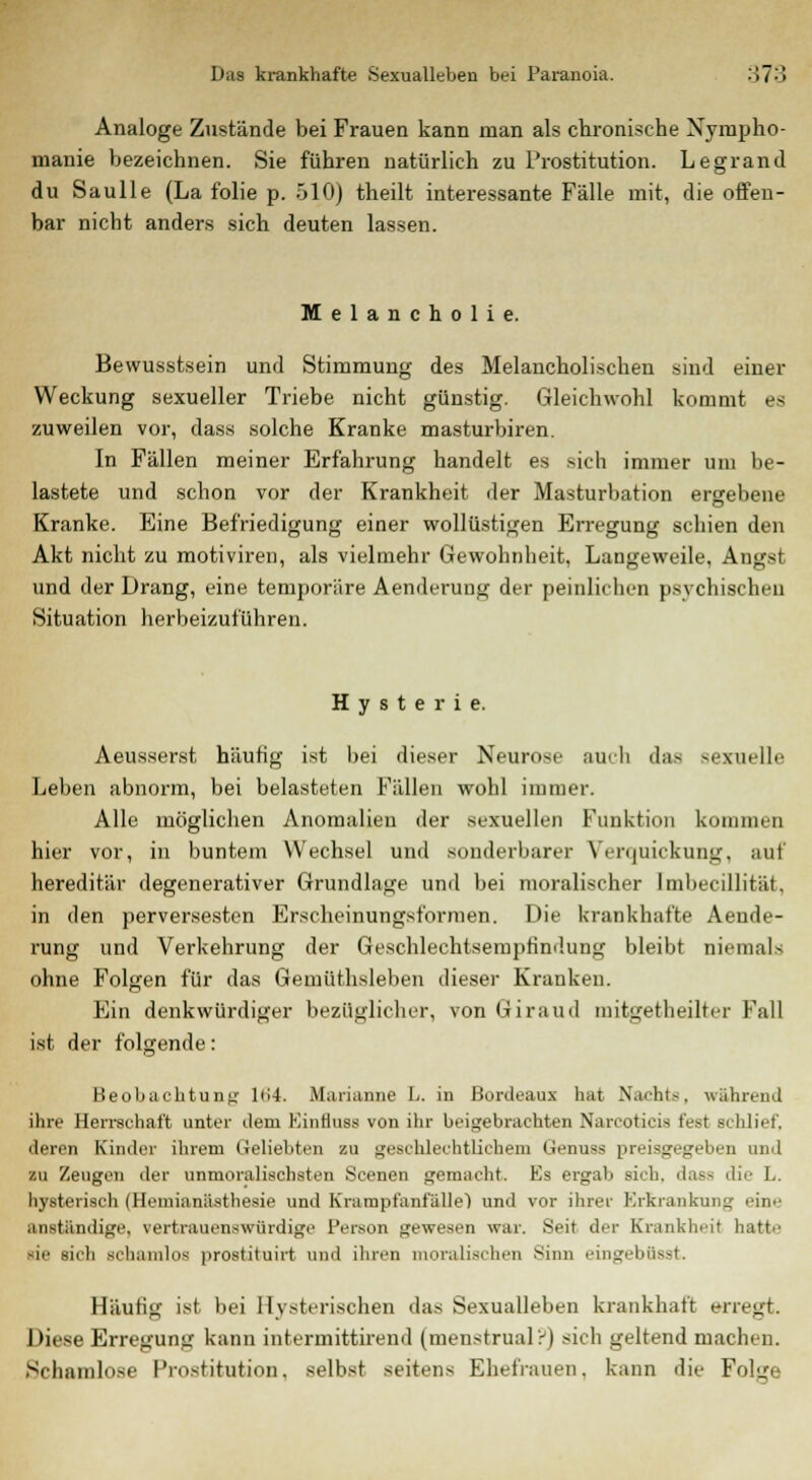 Analoge Zustände bei Frauen kann man als chronische Nympho- manie bezeichnen. Sie führen natürlich zu Prostitution. Legrand du Saulle (La folie p. 510) theilt interessante Fälle mit, die offen- bar nicht anders sich deuten lassen. Melancholie. Bewusstsein und Stimmung des Melancholischen sind einer Weckung sexueller Triebe nicht günstig. Gleichwohl kommt es zuweilen vor, dass solche Kranke masturbiren. In Fällen meiner Erfahrung handelt es sich immer um be- lastete und schon vor der Krankheit der Masturbation ergebene Kranke. Eine Befriedigung einer wollüstigen Erregung schien den Akt nicht zu motiviren, als vielmehr Gewohnheit, Langeweile, Angst und der Drang, eine temporäre Aenderung der peinlichen psychischen Situation herbeizuführen. Hysterie. Aeusserst häufig ist bei dieser Neurose auch das sexuelle Leben abnorm, bei belasteten Fällen wohl immer. Alle möglichen Anomalien der sexuellen Funktion komm* □ hier vor, in buntem Wechsel und sonderbarer Verquickung, auf hereditär degenerativer Grundlage und bei moralischer Imbecillität, in den perversesten Erscheinungsformen. Die krankhafte Aende- rung und Verkehrung der Geschlechtsempfindung bleibt niemals ohne Folgen für das Gemüthsleben dieser Kranken. Ein denkwürdiger bezüglicher, von Giraud mitgetheilter Fall ist der folgende: Beobachtung 164. Marianne L. in Bordeaux hat Nachts, während ihre Herrschaft unter dem Einfluss von ihr beigebrachten Narcoticia fest schlief, deren Kinder ihrem Geliebten zu geschlechtlichem Genuss preisgegeben und zu Zeugen der unmoralischsten Seenen gemacht. Es ergab sich, dass <li>- L. hysterisch (Heinianästhesie und Krampfanfälle) und vor ihrer Erkrankung eine .inständige, vertrauenswürdige Person gewesen war. Seit der Krankheit hatte sie sich schamlos prostituirt und ihren moralischen Sinn eingebOsst. Häufig ist bei Hysterischen das Sexualleben krankhaft erregt. Diese Erregung kann intermittirend (menstrual?) sich geltend machen. Schamlose Prostitution, selbst seitens Ehefrauen, kann die Polgi