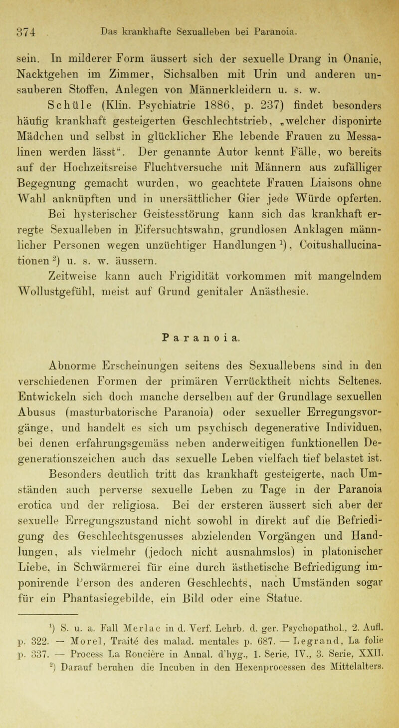 sein. In milderer Form äussert sich der sexuelle Drang in Onanie, Nacktgehen im Zimmer, Sichsalben mit Urin und anderen un- sauberen Stoffen, Anlegen von Männerkleidern u. s. w. Schule (Klin. Psychiatrie 188G, p. 237) findet besonders häufig krankhaft gesteigerten Geschlechtstrieb, „welcher disponirte Mädchen und selbst in glücklicher Ehe lebende Frauen zu Messa- linen werden lässt. Der genannte Autor kennt Fälle, wo bereits auf der Hochzeitsreise Fluchtversuche mit Männern aus zufälliger Begegnung gemacht wurden, wo geachtete Frauen Liaisons ohne Wahl anknüpften und in unersättlicher Gier jede Würde opferten. Bei hysterischer Geistesstörung kann sich das krankhaft er- regte Sexualleben in Eifersuchtswahn, grundlosen Anklagen männ- licher Personen wegen unzüchtiger Handlungen J), Coitushallucina- tionen -) u. s. w. äussern. Zeitweise kann auch Frigidität vorkommen mit mangelndem Wollustgefühl, meist auf Grund genitaler Anästhesie. Paranoia. Abnorme Erscheinungen seitens des Sexuallebens sind in den verschiedenen Formen der primären Verrücktheit nichts Seltenes. Entwickeln sich doch manche derselben auf der Grundlage sexuellen Abusus (masturbatorische Paranoia) oder sexueller Erregungsvor- gänge, und handelt es sich um psychisch degenerative Individuen, bei denen erfahrungsgemäss neben anderweitigen funktionellen De- generationszeichen auch das sexuelle Leben vielfach tief belastet ist. Besonders deutlich tritt das krankhaft gesteigerte, nach Um- ständen auch perverse sexuelle Leben zu Tage in der Paranoia erotica und der religiosa. Bei der ersteren äussert sich aber der sexuelle Erregungszustand nicht sowohl in direkt auf die Befriedi- gung des Geschlechtsgenusses abzielenden Vorgängen und Hand- lungen, als vielmehr (jedoch nicht ausnahmslos) in platonischer Liebe, in Schwärmerei für eine durch ästhetische Befriedigung im- ponirende Person des anderen Geschlechts, nach Umständen sogar für ein Phantasiejjebilde, ein Bild oder eine Statue. ') S. u. a. Fall Merlac in d. Verf. Lehrb. d. ger. PsychopathoL, 2. Aufl. p. 322. — Morel. Traitö des malad, mentales p. 087. —Legrand, La folie p. 337. — Process La Ronciere in Annal. d'hyg., 1. Serie. IV., 3. Serie, XXII. 2) Darauf beruhen die Ineuben in den Hexenproeessen des Mittelalters.