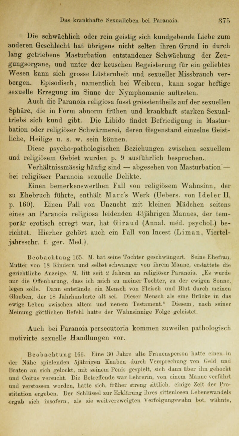 Die schwächlich oder rein geistig sich kundgebende Liebe zum anderen Geschlecht hat übrigens nicht selten ihren Grund in durch lang getriebene Masturbation entstandener Schwächung der Zeu- gungsorgane, und unter der keuschen Begeisterung für ein geliebtes Wesen kann sich grosse Lüsternheit und sexueller Missbrauch ver- bergen. Episodisch, namentlich bei Weibern, kann sogar heftige sexuelle Erregung im Sinne der Nymphomanie auftreten. Auch die Paranoia religiosa fusst grösstentheils auf der sexuellen Sphäre, die in Form abnorm frühen und krankhaft starken Sexual- triebs sich kund gibt. Die Libido findet Befriedigung in Mastur- bation oder religiöser Schwärmerei, deren Gegenstand einzelne Geist- liche, Heilige u. s. w. sein können. Diese psycho-pathologischen Beziehungen zwischen sexuellem und religiösem Gebiet wurden p. 9 ausführlich besprochen. Verhältnissmässig häufig sind — abgesehen von Masturbation — bei religiöser Paranoia sexuelle Delikte. Einen bemerkenswerthen Fall von religiösem Wahnsinn, der zu Ehebruch führte, enthält Marcs Werk (Uebers. von Ideler II. p. 160). Einen Fall von Unzucht mit kleinen Mädchen seitens eines an Paranoia religiosa leidenden 1:'.jährigen Mannes, der tem- porär erotisch erregt war, hat Giraud (Annal. med. psychol.) be- richtet. Hierher gehört auch ein Fall von Incest (Liman, Viertel- jahrsschr. f. ger. Med.). Beobachtung lb'>. M. ba1 snuc Tochter geschwängert. Seine Ehefrau, Mutter von 18 Kindern und selbst schwanger von ihrem Manne, erstattete die gerichtliehe Anzeige. M. litt seit 2 Jahren an religiöser Paranoia. ,Ks wurde mir die Offenbarung, dass ich luieta zu meiner Tochter, zu der ewigen Sonne. legen solle. Dann entstände ein Mensch von Fleisch und Blut durch meinen Glauben, der IS Jahrhunderte alt sei. Dieser Mensch als eine Brücke in das ewige Leben zwischen allem uml neuem Testament. Diesem, nach seiner Meinung göttlichen Befehl hatte der Wahnsinnige Folge geleistet. Auch bei Paranoia persecutoria kommen zuweilen pathologisch motivirte sexuelle Handlungen vor. Beobachtung 160'. Eine 30 Jahre alte Frauensperson hatte .inen in der Nahe spielenden 5jährigen Knaben durch Versprechung von Geld und Braten an sich gelockt, mit seinem Penis gespielt, sich dann über ihn gehockt und Coitus versucht. Die Betreffende war Lehrerin, von einem Manne verführt und Verstössen worden, hatte sich, früher streng sittlich, einige Zeit der Pro- stitution ergeben. Der Schlüssel zur Erklärung ihres sittenlosen Lebenswandels irgab sich insofern, als sie weitverzweigten Verfolgungswahn bot. wähnte,