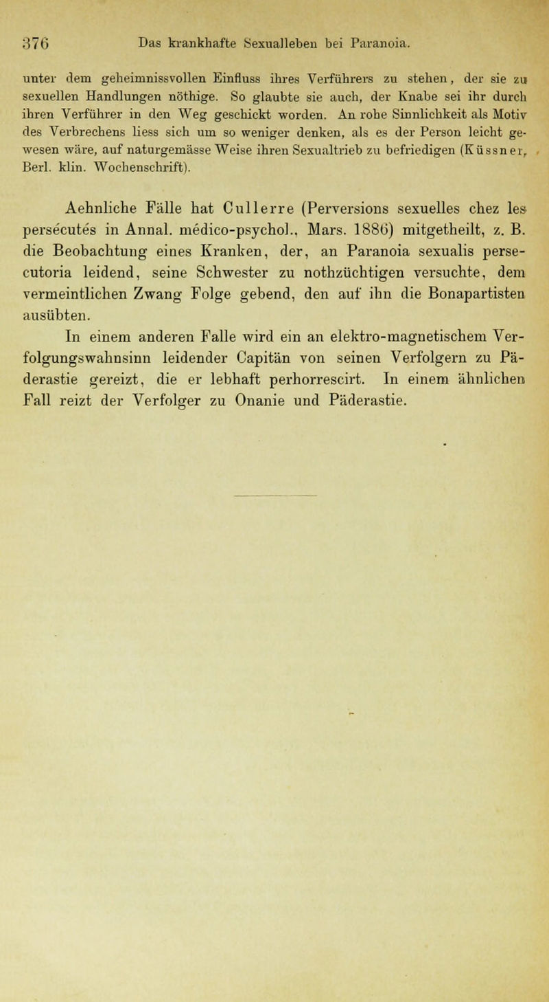 unter dem geheimnissvollen Einfluss ihres Verführers zu stehen, der sie zu sexuellen Handlungen nöthige. So glaubte sie auch, der Knabe sei ihr durch ihren Verführer in den Weg geschickt worden. An rohe Sinnlichkeit als Motiv des Verbrechens liess sich um so weniger denken, als es der Person leicht ge- wesen wäre, auf naturgemässe Weise ihren Sexualtrieb zu befriedigen (Küssn er, Berl. klin. Wochenschrift). Aehnliche Fälle hat Cullerre (Perversions sexuelles chez les- persecutes in Annal. medico-psychol.. Mars. 188(3) mitgetheilt, z. B. die Beobachtung eines Kranken, der, an Paranoia sexualis perse- cutoria leidend, seine Schwester zu nothzüchtigen versuchte, dem vermeintlichen Zwang Folge gebend, den auf ihn die Bonapartisten ausübten. In einem anderen Falle wird ein an elektro-magnetischem Ver- folgungswahnsinn leidender Capitän von seinen Verfolgern zu Pä- derastie gereizt, die er lebhaft perhorrescirt. In einem ähnlichen Fall reizt der Verfolger zu Onanie und Päderastie.